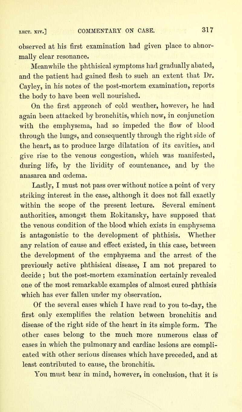 observed at his first examination liad given place to abnor- mally clear resonance. Meanwhile the phthisical symptoms had gradually abated, and the patient had gained flesh to such an extent that Dr. Cay ley, in his notes of the post-mortem examination, reports the body to have been well nourished. On the first approach of cold weather, however, he had again been attacked by bronchitis, which now, in conjunction with the emphysema, had so impeded the flow of blood through the lungs, and consequently through the right side of the heart, as to produce large dilatation of its cavities, and give rise to the venous congestion, which was manifested, during life, by the lividity of countenance, and by the anasarca and oedema. Lastly, I must not pass over without notice a point of very striking interest in the case, although it does not fall exactly within the scope of the present lecture. Several eminent authorities, amongst them Kokitansky, have supposed that the venous condition of the blood which exists in emphysema is antagonistic to the development of phthisis. Whether any relation of cause and effect existed, in this case, between the development of the emphysema and the arrest of the previously active phthisical disease, I am not prepared to decide ; but the post-mortem examination certainly revealed one of the most remarkable examples of almost cured phthisis which has ever fallen under my observation. Of the several cases which I have read to you to-day, the first only exemplifies the relation between bronchitis and disease of the right side of the heart in its simple form. The other cases belong to the much more numerous class of cases in which the pulmonary and cardiac lesions are compli- cated with other serious diseases which have preceded, and at least contributed to cause, the bronchitis. You must bear in mind, however, in conclusion, that it is