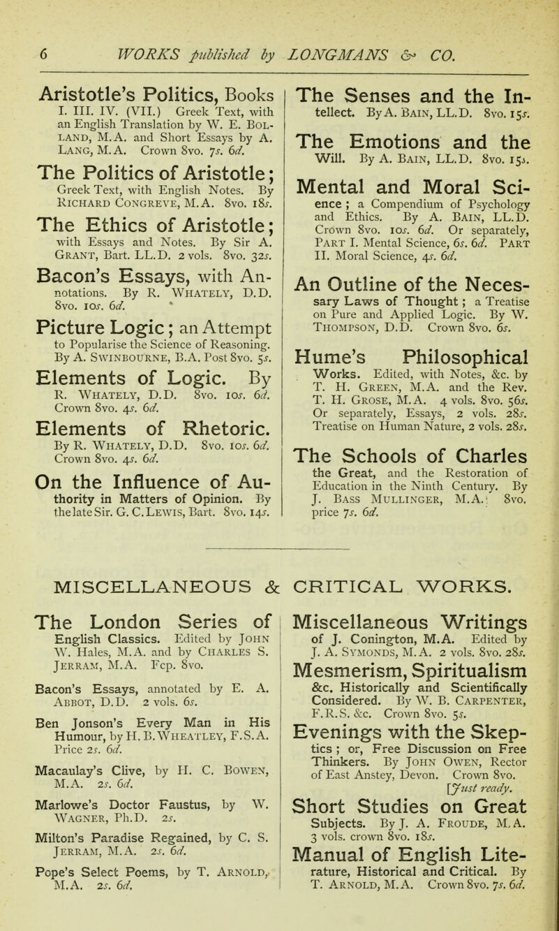 Aristotle's Politics, Books I. III. IV. (VII.) Greek Text, with an English Translation by W. E. BoL- LAND, M.A. and Short Essays by A. Lang, M. A. Crown 8vo. 7^. 6d. The Politics of Aristotle; Greek Text, with English Notes. By Richard CoNGREVE, M.A. 8vo. i8j. The Ethics of Aristotle; with Essays and Notes. By Sir A. Grant, Bart. LL.D. 2 vols. 8vo. ^2s. Bacon's Essays, with An- notations. By R. Whately, D.D. 8vo. los. 6d. Picture Logic; an Attempt to Popularise the Science of Reasoning. By A. SwiNBOURNE, B.A. Post 8vo. 5^. Elements of Logic. By R. Whately, D.D. 8vo. 10s. dd. Crown 8vo. 43. 6^/. Elements of Rhetoric. By R. Whately, D.D. 8vo. \os. 6d. Crown 8vo. ^s. 6d. On the Influence of Au- thority in Matters of Opinion. By the late Sir. G. C.Lewis, Bart. 8vo. I4j-. The Senses and the In- tellect. By A. Bain, LL.D. 8vo. 15J. The Emotions and the Will. By A. Bain, LL.D. 8vo. 15^. Mental and Moral Sci- ence ; a Compendium of Psychology and Ethics. By A. Bain, LL.D. Crown 8vo. loj-. 6d, Or separately, Part I. Mental Science, 6s. 6d. Part II. Moral Science, 4^. 6d. An Outline of the Neces- sary Laws of Thought ; a Treatise on Pm-e and Applied Logic. By W. Thompson, D.D. Crown 8vo. 6s. Hume's Philosophical Works. Edited, with Notes, &c. by T. H. Green, M.A. and the Rev. T. H. Grose, M.A. 4 vols. 8vo. 56^. Or separately. Essays, 2 vols. 28j-. Treatise on Human Nature, 2 vols. 28j-. The Schools of Charles the Great, and the Restoration of Education in the Ninth Century. By J. Bass Mullinger, M.A.- 8vo. price Ts. 6d. MISCELLANEOUS & The London Series of \ English Classics. Edited by John W. Hales, M.A. and by CHARLES S. Jerram, M.A. Fcp. 8vo. Bacon's Essays, annotated by E. A. Abbot, D.D. 2 vols. 6s. Ben Jonson's Every Man in His Humour, by H. B. Wheatley, F.S.A. Price 2s. 6d. Macaulay's Clive, by H. C. Bowen, M.A. is. 6d. Marlowe's Doctor Faustus, by W. Wagner, Ph.D. 2s. Milton's Paradise Regained, by C. S. Jerram, M.A. 2s. 6d. Pope's Select Poems, by T. Arnold, M.A. 2s. 6d. CRITICAL WORKS. Miscellaneous Writings of J. Conington, M.A. Edited by J. A. Symonds, M. a. 2 vols. 8vo. 28^. Mesmerism, Spiritualism &c. Historically and Scientifically Considered. By W. B. Carpenter, F.R.S. &c. Crown 8vo. 5^. Evenings with the Skep- tics ; or, Free Discussion on Free Thinkers. By John Owen, Rector of East Anstey, Devon. Crown 8vo. \yust ready. Short Studies on Great Subjects. By J. A. Froude, M,A. 3 vols, crown 8vo. i8j-. Manual of English Lite- rature, Historical and Critical. By T, Arnold, M.A. Crown8vo. 7j-. 6^/.