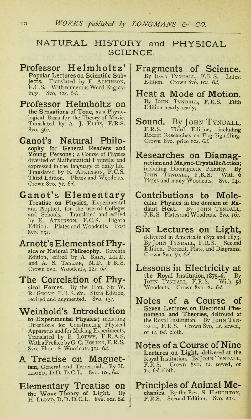 NATURAL HISTORY and PHYSICAL SCIENCE. Professor Helmholtz' Popular Lectures on Scientific Sub- jects. Translated by E. Atkinson, F. C. S. With numerous Wood Engrav- ings. 8vo. 12s. 6d. Professor Helmholtz on the Sensations of Tone, as a Physio- logical Basis for the Theory of Music. Translated by A. J. Ellis, F.R.S. 8vo. 36^. Ganot's Natural Philo- sophy for General Readers and Young Persons ; a Course of Physics divested of Mathematical Formulae and expressed in the language of daily life. Translated by E. Atkinson, F.C.S. Third Edition. Plates and Woodcuts. Crown 8vo. 7^-. 6d. Ganot's Elementary Treatise on Physics, Experimental and Applied, for the use of Colleges and Schools. Translated and edited by E. Atkinson, F.C.S, Eighth Edition. Plates and Woodcuts. Post 8vo. 15^-. Arnotf s Elements of Phy- sics or Natural Philosophy. Seventh Edition, edited by A. Bain, LL.D. and A. S. Taylor, M.D. F.R.S. Crown 8vo. Woodcuts, 12s. 6d. The Correlation of Phy- sical Forces. By the Hon. Sir W. R. Grove, F.R.S. &c. Sixth Edition, revised and augmented. 8vo, 15-$. Weinhold's Introduction to Experimental Physics; including Directions for Constructing Physical Apparatus and for Making Experiments. Translated by B. LoEWY, F.R.A.S. With a Preface by G. C. Foster, F. R. S. 8vo. Plates & Woodcuts 3IJ-. 6d. A Treatise on Magnet- ism, General and Terrestrial. By H. Lloyd, D.D. D.C.L. 8vo. los. 6d. Elementary Treatise on the Wave-Theory of Light. By H. Lloyd, D. D. D. C. L. 8vo. ioj. 6d. Fragments of Science. By John Tyndall, F.R.S. Latest Edition. Crown 8vo. ioj-, 6d. Heat a Mode of Motion. By John Tyndall, F.R.S. Fifth Edition nearly ready. Sound. By John Tyndall, F.R.S. Third Edition, including Recent Researches on Fog-Signalling. Crown 8vo. price los. 6d. Researches on Diamag- netism and Magne-Crystallic Action; including Diamagnetic Polarity. By John Tyndall, F.R.S. With 6 Plates and many Woodcuts. 8vo. i^. Contributions to Mole- cular Physics in the domain of Ra- diant Heat. By John Tyndall, F.R.S. Plates and Woodcuts. 8vo. i6j. Six Lectures on Light, delivered in America in 1872 and 1873. By John Tyndall, F.R.S. Second Edition. Portrait, Plate, and Diagrams. Crown 8vo. 'js. 6d. Lessons in Electricity at the Royal Institution, 1875-6. By John Tyndall, F.R.S. With 58 Woodcuts. Crown 8vo. 2s. 6d. Notes of a Course of Seven Lectures on Electrical Phe- nomena and Theories, delivered at the Royal Institution. By John Tyn- dall, F.R.S. Crown 8vo, is. sewed, or IS. 6d. cloth. Notes of a Course of Nine Lectures on Light, delivered at the Royal Institution. By John Tyndall, F.R.S. Crown 8vo. is. sewed, or is. 6d. cloth. Principles of Animal Me- chanics. By the Rev. S. Haughton, F.R.S. Second Edition. 8vo. 21s.