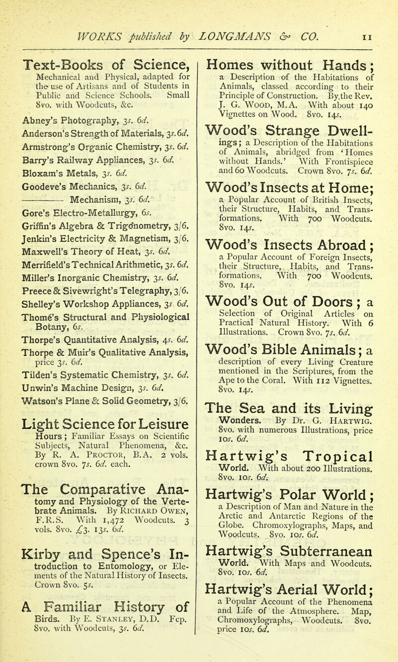 Text-Books of Science, Mechanical and Physical, adapted for the use of Artisans and of Students in Public and Science Schools. Small 8vo. with Woodcuts, &c. Abney's Photography, 3^. 6d. Anderson's Strength of Materials, 3^. 6d. Armstrong's Organic Chemistry, 3^. 6d. Barry's Raihvay Appliances, 3-5-. 6d. Bloxam's Metals, 3^-. 6d. Goodeve's Mechanics, 3-5-. 6d. Mechanism, 3J-, 6d. Gore's Electro-Metallurgy, 6s. Griffin's Algebra & Trigo'nometry, 3/6. Jenkin's Electricity & Magnetism, 3/6. Maxwell's Theory of Heat, y. 6d. Merrifield's Technical Arithmetic, 3^. (>d. Miller's Inorganic Chemistry, 3^. 6d, Preece 8l Sivewright's Telegraphy, 3/6. Shelley's Workshop Appliances, 3^ 6d. Thome's Structural and Physiological Botany, 6s, Thorpe's Quantitative Analysis, 4^. 6d. Thorpe & Muir's Qualitative Analysis, price y. 6d. Tilden's Systematic Chemistry, 3^-. 6d. Unv^in's Machine Design, 3^-. 6d. Watson's Plane & Solid Geometry, 3/6. Light Science for Leisure Hours ; Familiar Essays on Scientific Subjects, Natural Phenomena, &c. By R. A. Proctor, B.A. 2 vols, crown 8vo. js. 6d. each. The Comparative Ana- tomy and Physiology of the Verte- brate Animals. By Richard Owen, F.R.S. With 1,472 Woodcuts. 3 vols. 8vo. £2,. 13^. 6d. Kirby and Spencers In- troduction to Entomology, or Ele- ments of the Natural History of Insects. Crown 8vo. 5^-. A Familiar History of Birds. By E. Stanley, D.D. Fcp. 8vo. with Woodcuts, 3^-. 6d. Homes without Hands; a Description of the Habitations of Animals, classed according to their Principle of Construction. By.the Rev. J. G. Wood, M.A. With about 140 Vignettes on Wood. 8vo. 14^. Wood's Strange Dwell- ings ; a Description of the Habitations of Animals, abridged from 'Homes without Hands.' With Frontispiece and 60 Woodcuts. Crown Svo. 7^-. 6d. Wood's Insects at Home; a Popular Account of British Insects, their Structure, Habits, and Trans- formations. With 700 V/oodcuts. Svo. i^s. Wood's Insects Abroad; a Popular Account of Foreign Insects, their Structure, Habits, and Trans- formations. With 700 Woodcuts. Svo. I4J-. Wood's Out of Doors ; a Selection of Original Articles on Practical Natural History. With 6 Illustrations. Crown Svo. 'js. 6d. Wood's Bible Animals; a description of every Living Creature mentioned in the Scriptures, from the Ape to the Coral. With 112 Vignettes. Svo. I4J-. The Sea and its Living Wonders. By Dr. G. Hartwig. Svo. with numerous Illustrations, price los. 6d. Hart wig's Tropical World. With about 200 Illustrations. Svo. 10s. 6d, Hartwig's Polar World; a Description of Man and Nature in the Arctic and Antarctic Regions of the Globe. Chromoxylographs, Maps, and Woodcuts. Svo. los. 6d. Hartwig's Subterranean World. With Maps and Woodcuts. Svo. IOJ-. 6d. Hartwig's Aerial World; a Popular Account of the Phenomena and Life of the Atmosphere. Map, Chromoxylographs, Woodcuts. Svo. price loj-, 6d.