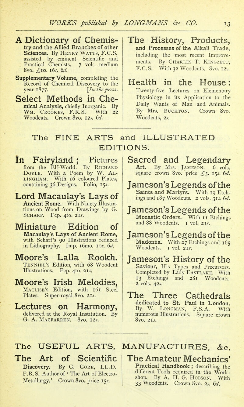 A Dictionary of Chemis- try and the Allied Branches of other Sciences. By Henry Watts, F. C. S, assisted by eminent Scientific and Practical Chemists. 7 vols, medium 8vo. ;,^io. 16^. 6d. Supplementary Volume, completing the Record of Chemical Discovery to the year 1877. \_ln the press. Select Methods in Che- mical Analysis, chiefly Inorganic. By Wm. Crookes, F.R.S. With 22 Woodcuts. Crown 8vo. \2s, 6d. The History, Products, and Processes of the Alkali Trade, including the most recent Improve- ments. By Charles T. Kingzett, F.C.S. With 32 Woodcuts. 8vo. 12s. Health in the House: Twenty-five Lectures on Elementary Physiology in its Application to the Daily Wants of Man and Animals. By Mrs. BucKTON. Crown 8vo. Woodcuts, 2s, The FINE ARTS and ILLUSTRATED EDITIONS. In Fairyland ; Pictures from the Elf-World. By Richard Doyle. With a Poem by W. Al- LINGHAM. With 16 coloured Plates, containing 36 Designs. Folio, 15^-. Lord Macaulay's Lays of Ancient Rome. With Ninety Illustra- tions on Wood from Drawings by G. Scharf. Fcp. 4to. 2is. Miniature Edition of Macaulay's Lays of Ancient Rome, with Scharf's 90 Illustrations reduced in Lithography. Imp. i6mo. los. 6d. Moore's Lalla Rookh. Tenniel's Edition, with 68 Woodcut Illustrations. Fcp. 4to. 21s. Moore's Irish Melodies, Maclise's Edition, with 161 Steel Plates. Super-royal 8vo. 21s. Lectures on Harmony, delivered at the Royal Institution. By G. A. Macfarren. Svo. 12s. Sacred and Legendary Art. By Mrs. Jameson. 6 vols, square crown Svo. price i^s. 6d. Jameson's Legends of the Saints and Martyrs. With 19 Etch- ings and 187 Woodcuts. 2 vols. 2,1s. 6d. Jameson's Legends of the Monastic Orders. With 11 Etchings and 88 Woodcuts, i vol. 21s. Jameson's Legends of the Madonna. With 27 Etchings and 165 Woodcuts. I vol. 2is. Jameson's History of the Saviour, His Types and Precursors. Completed by Lady Eastlake. With 13 Etchings and 281 Woodcuts. 2 vols. 42J-. The Three Cathedrals dedicated to St. Paul in London. By W. Longman, F.S.A. With numerous Illustrations. Square crown Svo. 21S. The USEFUL ARTS, MANUFACTURES, &c. The Art of Scientific Discovery. By G. Gore, LL.D. F.R. S. Author of ' The Art of Electro- Metallurgy.' Crown Svo. price 15^. The Amateur Mechanics' Practical Handbook ; describing the different Tools required in the Work- shop. By A. H. G. HoBSON. With 33 Woodcuts. Crown Svo. 2s. 6d.
