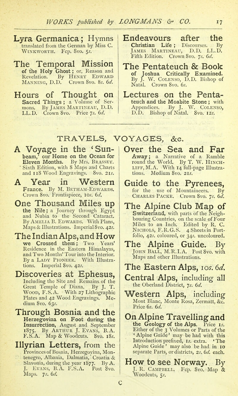 Lyra Germanica; Hymns translated from the German by Miss C. WiNKWORTH. Fcp. 8vO. ^S. The Temporal Mission of the Holy Ghost; or, Reason and Revelation. By Henry Edward Manning, D.D. Crown 8vo. 85-. 6d. Hours of Thought on Sacred Things ; a Volume of Ser- mons. By James Martineau, D.D. LL.D. Crown 8vo. Price js. 6d. Endeavours after the Christian Life ; Discourses. By James Martineau, D.D. LL.D. Fifth Edition. Crown Svo. 'js. 6d. The Pentateuch & Book of Joshua Critically Examined. By J. W. Colenso, D.D. Bishop of Natal. Crown Svo. 6s. Lectures on the Penta- teuch and the Moabite Stone ; with Appendices. By J. W. Colenso, D.D. Bishop of Natal. Svo. I2J. TRAVELS, ^ A Voyage in the ^Sun- beam,' our Home on the Ocean for Eleven Months. By Mrs. Brassey. Sixth Edition, with S Maps and Charts and 118 Wood Engravings, Svo. 2is. A Year in Western France. By M. Betham-Edwards. Crovi'n Svo. Frontispiece, ioj'. 6d. One Thousand Miles up the Nile; a Journey through Egypt and Nubia to the Second Cataract. By Amelia B. Edwards. With Plans, Maps & Illustrations. Imperial Svo. ^2s. The Indian Alps, and How we Crossed them; Two Years' Residence in the Eastern Himalayas, and Two Months' Tour into the Interior. By a Lady Pioneer. With Illustra- tions. Imperial Svo. 42^. Discoveries at Ephesus, Including the Site and Remains of the Great Temple of Diana. By J. T. Wood, F.S. A. With 27 Lithographic Plates and 42 Wood Engravings. Me- dium Svo. 63^-. Through Bosnia and the Herzegovina on Foot during- the Insurrection, August and September 1875. By Arthur J. Evans, B.A. F.S.A. Map & Woodcuts. Svo. i8j-. lUyrian Letters, from the Provinces of Bosnia, Herzegovina, Mon- tenegro, Albania, Dalmatia,' Croatia & Slavonia, during the year 1877. By A. J. Evans, B.A. F.S.A. Post Svo. Maps. 7^. 6d. DYAGES, &e. Over the Sea and Far Away; a Narrative of a Ramble round the World. By T. W. Hinch- LiFF, M, A. With 14 full-page Illustra- tions. Medium Svo. 21s. Guide to the Pyrenees, for the use of Mountaineers. By Charles Packe. Crown Svo. ^js. 6d. The Alpine Club Map of Switzerland, with parts of the Neigh- bouring Countries, on the scale of Four Miles to an Inch. Edited by R. C. Nichols, F. R. G. S. 4 Sheets in Port- folio, 42X. coloured, or 34J-. uncoloured. The Alpine Guide. By John Ball, M.R.I. A. Post Svo. with Maps and other Illustrations. The Eastern Alps, loi*. 6d, Central Alps, including all the Oberland District, 7^. 6d. Western Alps, including Mont Blanc, Monte Rosa, Zermatt, &c. Price 6s. 6d. On Alpine Travelling and the Geology of the Alps. Price is. Either of the 3 Volumes or Parts of the ' Alpine Guide' may be had with this Introduction prefixed, is. extra. ' The Alpine Guide ' may also be had in 10 separate Parts, or districts, 2s. 6d. each. How to see Norway. By J. R. Campbell. Fcp. Svo. Map & Woodcuts, 5J-.