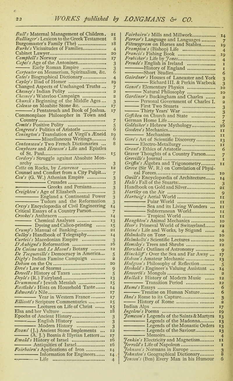 * 22 WORKS published by LONGMANS ^ CO. Bull's Maternal Management of Children. 21 Btillinger s Lexicon to the Greek Testament 8 Burgomaster's Family (The) 18 Burkes Vicissitudes of Families 4 Cabinet Lawyer 20 Campbell's Norway 17 Capes's Age of the Antonines 3 Early Roman Empire 3 C^zr/^^/d?/'on Mesmerism, Spiritualism, &c, 6 Cates's Biographical Dictionary 4 Cayleys Iliad of Homer 19 Changed Aspects of Unchanged Truths ... 7 Chesney's Indian Polity 2 Chesney's Waterloo Campaign 2 Churchs Beginning of the Middle Ages ... 3 Colenso on Moabite Stone &c 17 's Pentateuch and Book of Joshua. 17 Commonplace Philosopher in Town and Country 7 Comte's Positive Pohty 5 Congreve's Politics of Aristotle 6 Coningtohs Translation of Virgil's ^neid 19 Miscellaneous Writings 6 Cwz^i7;?j-m?^'j Two French Dictionaries ... 8 Conybeare and How son's Life and Epistles of St, Paul 15 Cordery's Struggle against Absolute Mon- archy 3 Cotta on Rocks, by Lawrence 12 Counsel and Comfort from a City Pulpit... 7 Cox's (G. W.) Athenian Empire 3 Crusades 3 *= Greeks and Persians 3 Creighton's Age of Elizabeth 3 England a Continental Power 3 Tudors and the Reformation 3 Cresy's Encyclopaedia of Civil Engineering 14 Critical Essays of a Country Parson 7 Crookess Anthracen 14 Chemical Analyses 13 Dyeing and Calico-printing 15 Crujnp's Manual of Banking 21 Culley's Handbook of Telegraphy 14 Curteis's Macedonian Empire 3 D'Aubigni's Reformation 16 De Caisne and Le Maout's Botany 12 De Tocqueville s Democracy in America... 5 Digbys Indian Famine Campaign 2 Dobson on the Ox 20 Dove's Law of Storms 9 Z>i7w^//'^ History of Taxes = 5 Doyle's (R.) Fairyland 13 Drummonds Jewish Messiah 15 Eastlake's Hints on Household Taste 14 Edwards's Nile 17 ■- Year in Western France 17 Ellicott's Scripture Commentaries 15 Lectures on Life of Christ 15 Elsa and her Vulture 18 Epochs of Ancient History 3 English History 3 Modern History 3 Evans (J.) Ancient Stone Implements ... 12 (A. J.) Bosnia & Illyrian Letters ... 17 Ewald's History of Israel 16 Antiquities of Israel 16 Fairbairns Applications of Iron 14 Information for Engineers 14 Fairbairti's Mills and Millwork 14 Farrar's Language and Languages 7 Fitzwygram on Horses and Stables 19 Framptohs (Bishop) Life 4 Francis's Fishing Book 19 Frobishers Life by Jones 4 Froude's Enghsh in Ireland i History of England i ; Short Studies 6 Gairdner's Houses of Lancaster and York 3 Richard 111. & Perkin Warbeck 3 Ganot's Elementary Physics 10 Natural Philosophy 10 Gardiner's Buckingham and Charles 2 Personal Government of Charles I. 2 First Two Stuarts 3 • Thirty Years' War 3 Geffcke7i on Church and State 7 German Home Life 7 Goldzihers Hebrew Mythology 16 Goodeve's Mechanics 11 ■ Mechanism 11 Gore's Art of Scientific Discovery 13 Electro-Metallurgy 11 Grant's Ethics of Aristotle 6 Graver Thoughts of a Country Parson 7 Gr(?z^/7/^'J Journal i Griffin's Algebra and Trigonometry 11 Grove (Sir W. R.) on Correlation of Physi- cal Forces , 10 Gwilt's Encyclopaedia of Architecture 14 Hales Fall of the Stuarts 3 Handbook on Gold and Silver 21 Hartley on the Air 9 //ar/w/;^'^ Aerial World 11 Polar World 11 Sea and its Living Wonders ... 11 Subterranean World 11 Tropical World 11 Haughto7i's Animal Mechanics 10 Heer's Primeval World of Switzerland 13 Heine's Life and Works, by Stigand 4 Hehnholtz on Tone 10 Hehnholtz's Scientific Lectures 10 Hemsleys Trees and Shrubs 12 Herschel's Outlines of Astronomy 9 Hinchliff's Over the Sea and Far Away ... 17 Hobsojis Amateur Mechanic 13 Hodgson's Philosophy of Reflection 5 J-Engineer's Valuing Assistant ... 14 Hotaoj'th's Mongols 2 Hullah's History of Modern Music 12 Transition Period 12 Hume's Essays 6 '— Treatise on Human Nature 6 Ikne's Rome to its Capture 3 History of Rome 2 Indian Alps 17 Ingelow's Poems 19 Jameson s Legends of the Saints & Martyrs 13 Legends of the Madonna 13 Legends of the Monastic Orders 13 Legends of the Saviour 13 Memoirs 4 Joikin's Electricity and Magnetism 11 Jerrold's Life of Napoleon i Johnson's Normans in Europe 3 Joh7istohs Geographical Dictionary 8