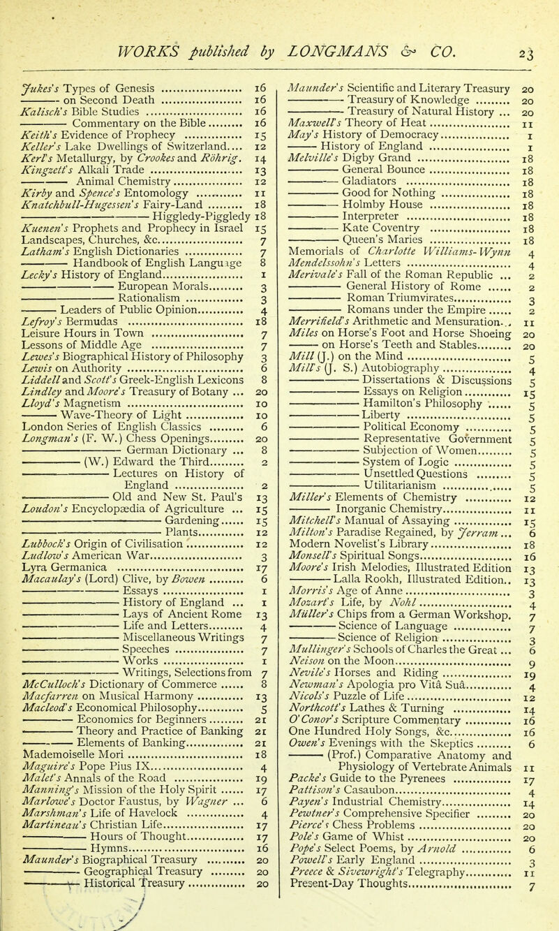 Jtckess Types of Genesis 16 on Second Death 16 KaliscKs Bible Studies 16 Commentary on the Bible 16 Keith's Evidence of Prophecy 15 Kellers Lake Dwellings of Switzerland.... 12 Kerl's Metallurgy, by Crookesa.n<l Rohrig. 14 Kingzett's AlkaU Trade 13 Animal Chemistry 12 Kirby and Spence's Entomology 11 Knatchbull-Hugesseti s Fairy-Land 18 ' Higgledy-piggledy 18 Kuenen's Prophets and Prophecy in Israel 15 Landscapes, Churches, &c 7 Lathams English Dictionaries 7 Handbook of English Language 8 Leckys History of England i European Morals 3 Rationalism 3 Leaders of Public Opinion 4 Lefroys Bermudas 18 Leisure Hours in Town 7 Lessons of Middle Age 7 Lewes s Biographical History of Philosophy 3 Lewis on Authority 6 Liddell ^nd Scott's Greek-English Lexicons 8 Lindley and Moore s Treasury of Botany ... 20 Lloyd's Magnetism 10 Wave-Theory of Light 10 London Series of English Classics 6 Longman s (F, W.) Chess Openings 20 German Dictionary ... 8 (W.) Edward the Third 2 — Lectures on History of England 2 Old and New St. Paul's 13 Loudon's Encyclopaedia of Agriculture ... 15 _ Gardening 15 Plants 12 Lubbock's Origin of CiviHsation 12 Ludlow s American War 3 Lyra Germanica 17 Macaulay's (Lord) Clive, by Bowen 6 Essays i History of England ... i Lays of Ancient Rome 13 Life and Letters 4 Miscellaneous Writings 7 Speeches 7 — Works I ■ _____ _ Writings, Selections from 7 McCulloch's Dictionary of Commerce 8 Macfarren on Musical Harmony 13 Macleod's Economical Philosophy 5 • — Economics for Beginners 21 Theory and Practice of Banking 21 Elements of Banking 21 Mademoiselle Mori 18 Maguire's Pope Pius IX 4 Malet's Annals of the Road 19 Matining's Mission of the Holy Spirit 17 Marlowe'sY)oQX.oxY2MsXVi%, by Wagner ... 6 Marshnian s Life of Havelock 4 Martineau s Christian Life 17 Hours of Thought 17 Hymns 16 Maunder s Biographical Treasury 20 Geographical Treasury 20 ; Historical Treasury 20 Maunder s Scientific and Literary Treasury 20 Treasury of Knowledge 20 — Treasury of Natural History ... 20 Maxwell's Theory of Heat 11 May's History of Democracy i History of England i Melville's Digby Grand 18 General Bounce 18 Gladiators 18 Good for Nothing 18 Holmby House 18 Interpreter , 18 Kate Coventry 18 Queen's Maries 18 Memorials of Charlotte Williams- Wynn 4 Mendelssohn's Letters 4 Merivale's Fall of the Roman Republic ... 2 General History of Rome 2 Roman Triumvirates 3 Romans under the Empire 2 MerriHeld's Arithmetic and Mensuration-.^ 11 Miles on Horse's Foot and Horse Shoeing 20 on Horse's Teeth and Stables 20 Af^V/Q.) on the Mind 5 Mill's (J. S.) Autobiography 4 Dissertations & Discussions 5 Essays on Religion 15 Hamilton's Philosophy 5 Liberty 5 • Political Economy 5 Representative Government 5 Subjection of Women 5 System of Logic 5 __- Unsettled Questions 5 Utilitarianism 5 Miller's Elements of Chemistry 12 Inorganic Chemistry n Mitchell's Manual of Assaying 15 Milton's Paradise Regained, by Jerram ... 6 Modern NoveHst's Library 18 Monsell's Spiritual Songs 16 Moore's Irish Melodies, Illustrated Edition 13 -LallaRookh, Illustrated Edition,. 13 Morris s Age of Anne 3 Mozart's Life, by Nohl 4 Mailer's Chips from a German Workshop. 7 Science of Language 7 Science of Religion 3 Mullingef s Schools of Charles the Great... 6 Nelson on the Moon g Nevlle's Horses and Riding 19 Newmans Apologia pro Vita Su^ 4 Nlcols's Puzzle of Life 12 Northcott's Lathes & Turning 14 O'Conor s Scripture Commentary 16 One Hundred Holy Songs, &c 16 Owen's Evenings with the Skeptics 6 (Prof.) Comparative Anatomy and Physiology of Vertebrate Animals 11 Packes Guide to the Pyrenees 17 Pattlson's Casaubon 4 Payen's Industrial Chemistry 14 Pewtner s Comprehensive Specifier 20 Pierce' y Chess Problems 20 Pole's Game of Whist 20 Pope s Select Poems, by Arnold 6 Powell's Early England 3 Preece & -5/z/^r/V/^/'j-Telegraphy 11 Present-Day Thoughts 7