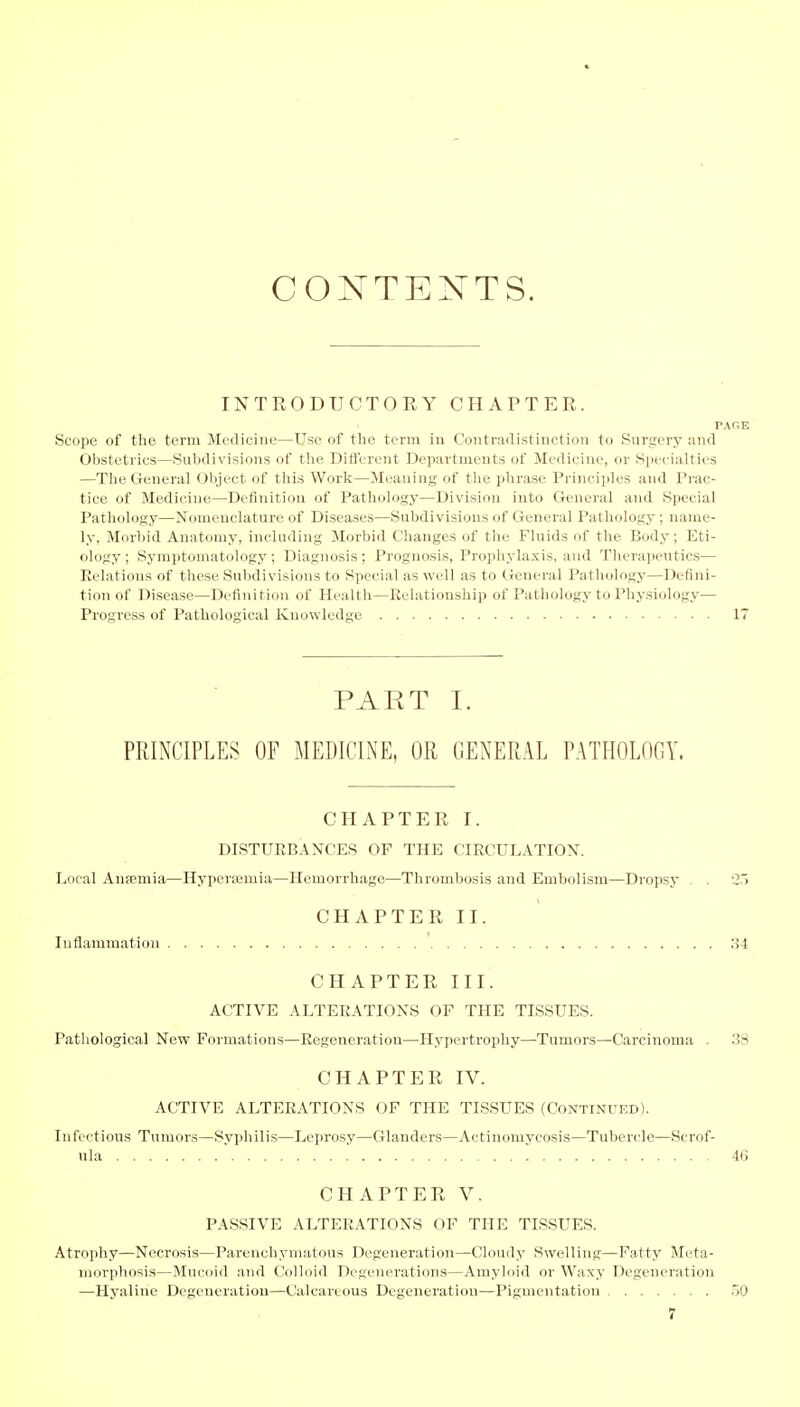 CONTENTS. INTRODUCTORY CHAPTER. PAGE Scope of the term Medicine—Use of the term in Contradistinction to Surgery and Obstetrics—Subdivisions of the Different Departments of Medicine, or Specialties —The General Object of this Work—Meaning of the phrase Principles and Prac- tice of Medicine—Definition of Pathology—Division into General and Special Pathology—Nomenclature of Diseases—Subdivisions of General Pathology; name- ly. Morbid Anatomy, including Morbid Changes of the Fluids of the Body; Eti- ology; Symptomatology; Diagnosis; Prognosis, Prophylaxis, and Therapeutics— Relations of these Subdivisions to Special as well as to General Pathology—Defini- tion of Disease—Definition of Health—Relationship of Pathology to Physiology— Progress of Pathological Knowledge 17 PART I. PRINCIPLES OF MEDICINE, OR GENERAL PATHOLOGY. CHAPTER I. DISTURBANCES OF THE CIRCULATION. Local Ausemia—Hypersernia—Hemorrhage—Thrombosis and Embolism—Dropsy . . 2y CHAPTER II. Inflammation 34 CHAPTER III. ACTIVE ALTERATIONS OF THE TISSUES. Pathological New Formations—Regeneration—Hypertrophy—Tumors—Carcinoma . 38 CHAPTER IV. ACTIVE ALTERATIONS OF THE TISSUES (Continued). Infectious Tumors—Syphilis—Leprosy—Glanders—Actinomycosis—Tubercle—Scrof- ula 46 CHAPTER V. PASSIVE ALTERATIONS OF THE TISSUES. Atrophy—Necrosis—Parenchymatous Degeneration—Cloudy Swelling—Fatty Meta- morphosis—Mucoid and Colloid Degenerations—Amyloid or Waxy Degeneration —Hyaline Degeneration—Calcareous Degeneration—Pigmentation 50