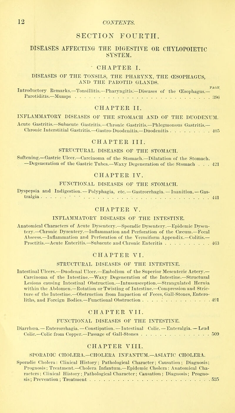 SECTION FOURTH. DISEASES AFFECTING THE DIGESTIVE OR CHYLOPOIETIC SYSTEM. ' CHAPTER I. DISEASES OF THE TONSILS, THE PHARYNX, THE (ESOPHAGUS, AND THE PAROTID GLANDS. Introductory Remarks.—Tonsillitis.—Pharyngitis—Diseases of the CEsophagus.— Parotiditis.—Mumps 390 CHAPTER II. INFLAMMATORY DISEASES OF THE STOMACH AND OF THE DUODENUM. Acute Gastritis.—Subacute Gastritis.—Chronic Gastritis.—Phlegmonous Gastritis — Chrouic Interstitial Gastritis.—Gastro-Duodenitis.—Duodenitis 405 CHAPTER III. STRUCTURAL DISEASES OF THE STOMACH. Softening—Gastric Ulcer.—Carcinoma of the Stomach.—Dilatation of the Stomach. —Degeneration of the Gastric Tubes.—Waxy Degeneration of the Stomach ... 421 CHAPTER IV. FUNCTIONAL DISEASES OF THE STOMACH. Dyspepsia and Indigestiou. —Polyphagia, etc. — Gastrorrhagia. — Inanition.—Gas- tralgia CHAPTER V. INFLAMMATORY DISEASES OF THE INTESTINE. Anatomical Characters of Acute Dysentery.—Sporadic Dysentery.—Epidemic Dysen- tery.—Chronic Dysentery.—Inflammation and Perforation of the Ceecum.—Fecal Abscess.—Inflammation and Perforation of the Vermiform Appendix.—Colitis.— Proctitis.—Acute Enteritis.—Subacute and Chronic Enteritis 463 CHAPTER VI. STRUCTURAL DISEASES OF THE INTESTINE. Intestinal Ulcers.—Duodenal Ulcer.—Embolism of the Superior Mesenteric Artery.— Carcinoma of the Intestine.—Waxy Degeneration of the Intestine.—Structural Lesions causing Intestinal Obstruction.—Intussusception.—Strangulated Hernia within the Abdomen.—Rotation or Twisting of Intestine.—Compression and Stric- ture of the Intestine.—Obstruction from Impaction of Feces, Gall-Stones, Entero- liths, and Foreign Bodies.—Functional Obstruction 491 CHAPTER VII. FUNCTIONAL DISEASES OF THE INTESTINE. Diarrhcea. — Enterorrhagia. — Constipation. — Intestinal Colic. — Enteralgia. — Lead Colic.—Colic from Copper.—Passage of Gail-Stones 509 CHAPTER VIII. SPORADIC CHOLERA.—CHOLERA INFANTUM.—ASIATIC CHOLERA. Sporadic Cholera: Clinical History; Pathological Character; Causation; Diagnosis; Prognosis; Treatment.—Cholera Infantum.—Epidemic Cholera: Anatomical Cha- racters; Clinical History; Pathological Character; Causation; Diagnosis; Progno- sis ; Prevention ; Treatment 535