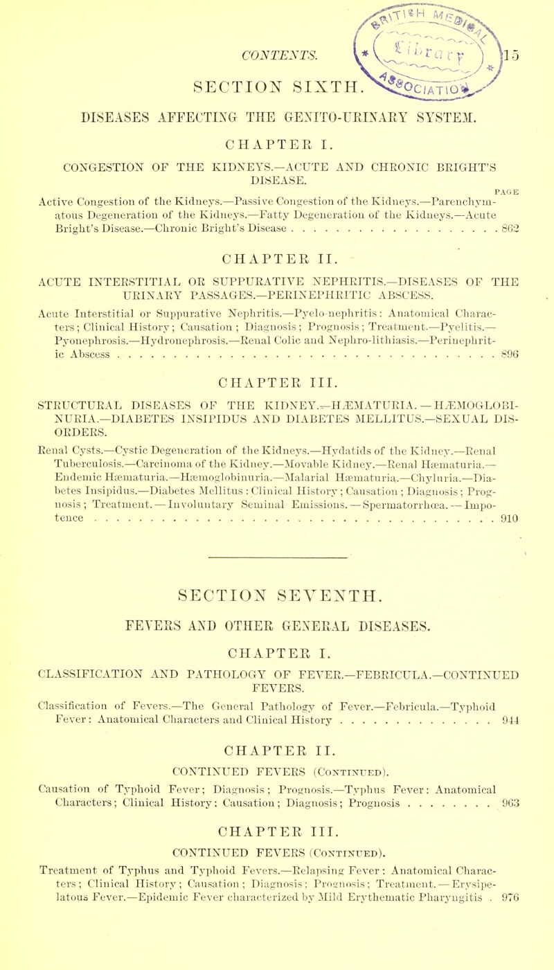 SECTION SIXTH. DISEASES AFFECTING THE GENITO-URLNARY SYSTEM. CHAPTER I. CONGESTION OF THE KIDNEYS.—ACUTE AND CHRONIC BRIGHT'S DISEASE. PAGE Active Congestion of the Kidneys.—Passive Congestion of the Kidneys.—Parenchym- atous Degeneration of the Kidneys.—Fatty Degeneration of the Kidneys.—Acute Bright's Disease.—Chronic Bright's Disease 862 CHAPTER II. ACUTE INTERSTITIAL OR SUPPURATIVE NEPHRITIS.—DISEASES OF THE URINARY PASSAGES.—PERINEPHRITIC ABSCESS. Acute Interstitial or Suppurative Nephritis.—Pyelo-nephritis: Anatomical Charac- ters; Clinical History; Causation ; Diagnosis; Prognosis; Treatment.—Pyelitis.— Pyonephrosis.—Hydronephrosis.—Renal Colic and Nephrolithiasis.—Perinepnrit- ic Abscess 896 CHAPTER III. STRUCTURAL DISEASES OF THE KIDNEY.^HyEMATURIA. —HEMOGLOBI- NURIA.—DIABETES INSIPIDUS AND DIABETES MELLITUS.—SEXUAL DIS- ORDERS. Renal Cysts.—Cystic Degeneration of the Kidneys.—Hydatids of the Kidney.—Renal Tuberculosis.—Carcinoma of the Kidney.—Movable Kidney.—Renal Hematuria.— Endemic Hematuria.—Hemoglobinuria.—Malarial Hematuria.—Chyluria.—Dia- betes Insipidus.—Diabetes Mellitus : Clinical History ; Causation ; Diagnosis ; Prog- nosis ; Treatment. — Involuntary Seminal Emissions. — Spermatorrhoea. — Impo- tence 910 SECTION SEVENTH. FEVERS AND OTHER GENERAL DISEASES. CHAPTER I. CLASSIFICATION AND PATHOLOGY OF FEVER.—FEBRICULA.—CONTINUED FEVERS. Classification of Fevers.—The General Pathology of Fever.—Febricula.—Typhoid Fever: Anatomical Characters and Clinical History 944 CHAPTER II. CONTINUED FEVERS (Continued). Causation of Typhoid Fever; Diagnosis; Prognosis.—Typhus Fever: Anatomical Characters; Clinical History: Causation ; Diagnosis; Prognosis 963 CHAPTER III. CONTINUED FEVERS (Continued). Treatment of Typhus and Typhoid Fevers.—Relapsing Fever: Anatomical Charac- ters; Clinical History; Causation; Diagnosis; Prognosis; Treatment. — Erysipe- latous Fever.—Epidemic Fever characterized by Mild Erythematic Pharyngitis . 976