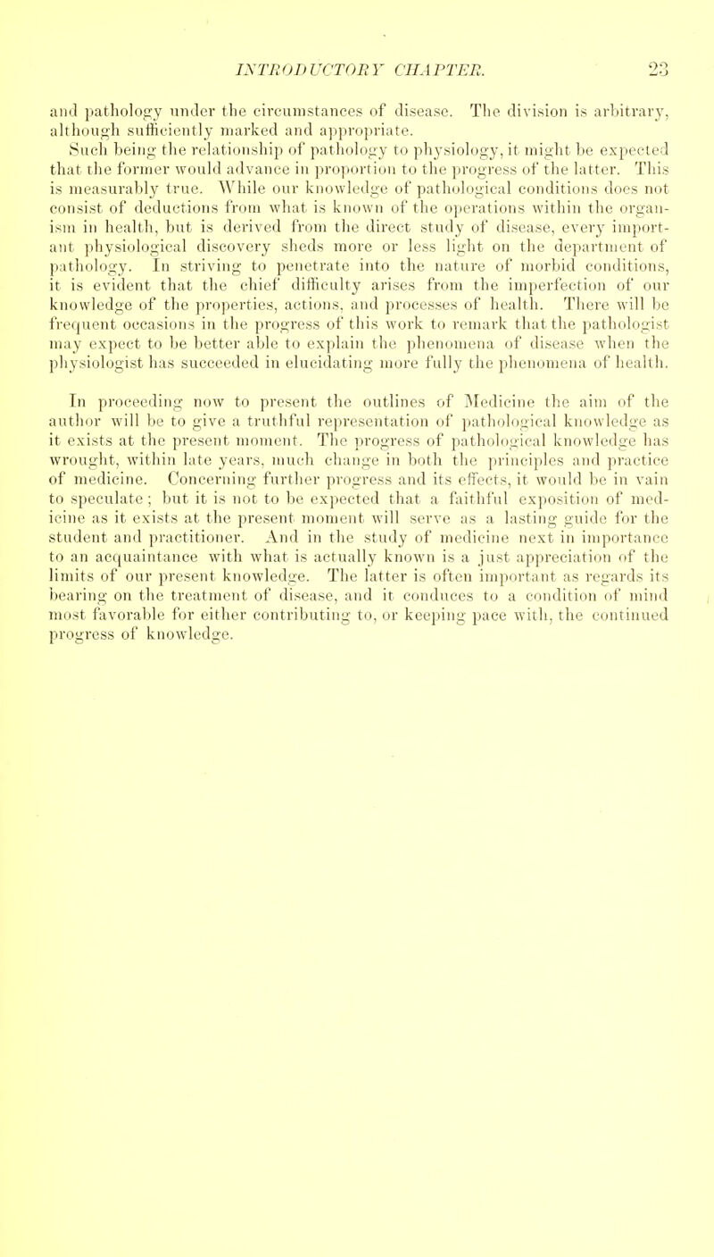 and pathology under the circumstances of disease. The division is arbitrary, although sufficiently marked and appropriate. Such being the relationship of pathology to physiology, it might be expected that the former would advance in proportion to the progress of the latter. This is measurably true. While our knowledge of pathological conditions does not consist of deductions from what is known of the operations within the organ- ism in health, but is derived from the direct study of disease, every import- ant physiological discovery sheds more or less light on the department of pathology. In striving to penetrate into the nature of morbid conditions, it is evident that the chief difficulty arises from the imperfection of our knowledge of the properties, actions, and processes of health. There will lie frequent occasions in the progress of this work to remark that the pathologist may expect to be better able to explain the phenomena of disease when the physiologist has succeeded in elucidating more fully the phenomena of health. In proceeding now to present the outlines of Medicine the aim of the author will be to give a truthful representation of pathological knowledge as it exists at the present moment. The progress of pathological knowledge has wrought, within late years, much change in both the principles and practice of medicine. Concerning further progress and its effects, it would be in vain to speculate; but it is not to be expected that a faithful exposition of med- icine as it exists at the present moment will serve as a lasting guide for the student and practitioner. And in the study of medicine next in importance to an acquaintance with what is actually known is a just appreciation of the limits of our present knowledge. The latter is often important as regards its bearing on the treatment of disease, and it conduces to a condition of mind most favorable for either contributing to, or keeping pace with, the continued progress of knowledge.