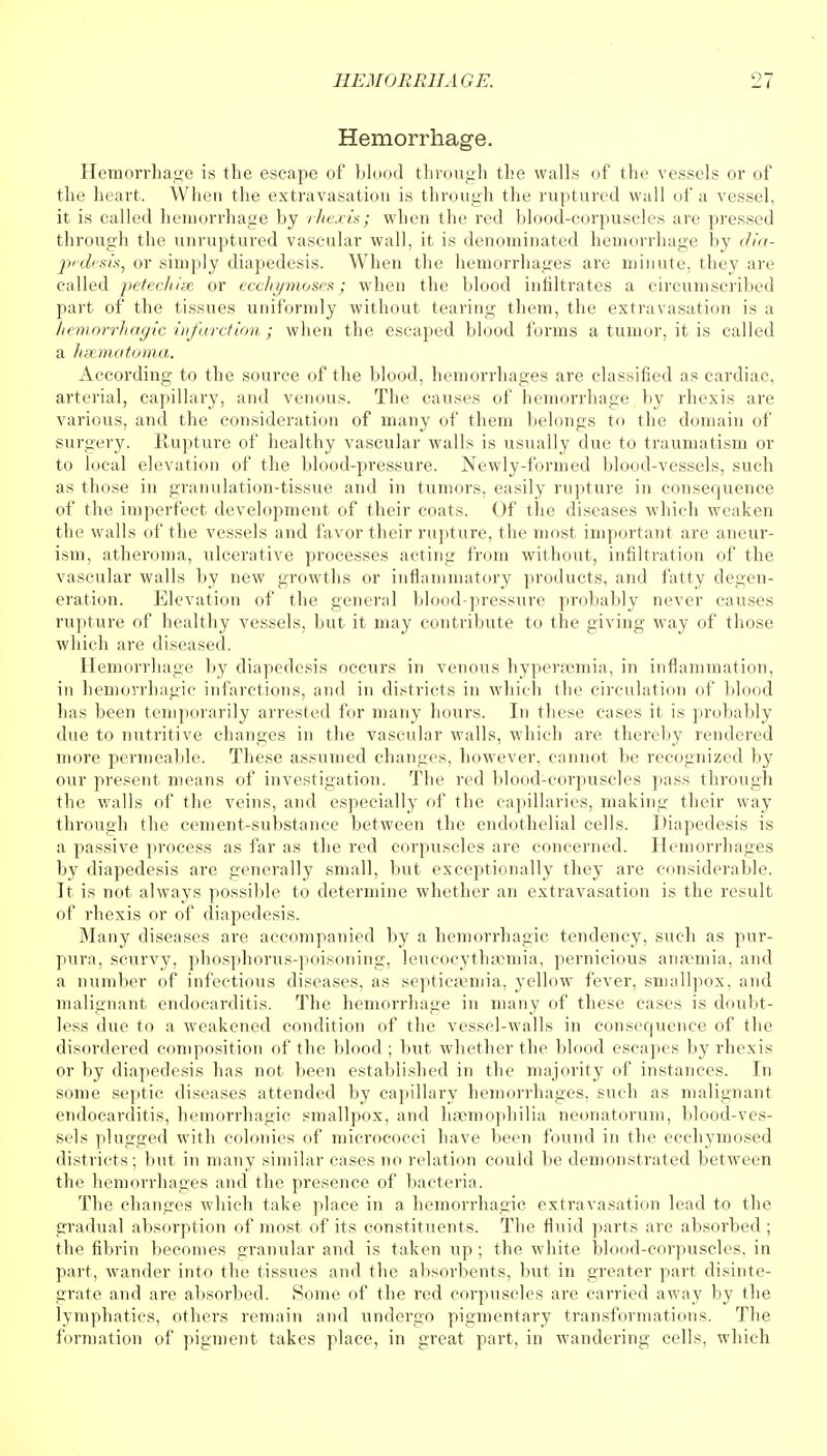 Hemorrhage. Hemorrhage is the escape of blood through the walls of the vessels or of the heart. When the extravasation is through the ruptured wall of a vessel, it is called hemorrhage by rhexis; when the red blood-corpuscles are pressed through the unruptured vascular wall, it is denominated hemorrhage by dia- pedesis, or simply diapedesis. When the hemorrhages are minute, they are called petechise or ecchymoses; when the blood infiltrates a circumscribed part of the tissues uniformly without tearing them, the extravasation is a hemorrhagic infarction ; when the escaped blood forms a tumor, it is called a hsematoma. According to the source of the blood, hemorrhages are classified as cardiac, arterial, capillary, and venous. The causes of hemorrhage by rhexis are various, and the consideration of many of them belongs to the domain of surgery. Rupture of healthy vascular walls is usually due to traumatism or to local elevation of the blood-pressure. Newly-formed blood-vessels, such as those in granulation-tissue and in tumors, easily rupture in consequence of the imperfect development of their coats. Of the diseases which weaken the walls of the vessels and favor their rupture, the most important are aneur- ism, atheroma, ulcerative processes acting from without, infiltration of the vascular walls by new growths or inflammatory products, and fatty degen- eration. Elevation of the general blood-pressure probably never causes rupture of healthy vessels, but it may contribute to the giving way of those which are diseased. Hemorrhage by diapedesis occurs in venous hypersemia, in inflammation, in hemorrhagic infarctions, and in districts in which the circulation of blood has been temporarily arrested for many hours. In these cases it is probably due to nutritive changes in the vascular walls, which are thereby rendered more permeable. These assumed changes, however, cannot be recognized by our present means of investigation. The red blood-corpuscles pass through the walls of the veins, and especially of the capillaries, making their way through the cement-substance between the endothelial cells. Diapedesis is a passive process as far as the red corpuscles are concerned. Hemorrhages by diapedesis are generally small, but exceptionally they are considerable. It is not always possible to determine whether an extravasation is the result of rhexis or of diapedesis. Many diseases are accompanied by a hemorrhagic tendency, such as pur- pura, scurvy, phosphorus-poisoning, leucocythaemia, pernicious anaemia, and a number of infectious diseases, as septicaemia, yellow fever, smallpox, and malignant endocarditis. The hemorrhage in many of these cases is doubt- less due to a weakened condition of the vessel-walls in consequence of the disordered composition of the blood ; but whether the blood escapes by rhexis or by diapedesis has not been established in the majority of instances. In some septic diseases attended by capillary hemorrhages, such as malignant endocarditis, hemorrhagic smallpox, and haemophilia neonatorum, blood-ves- sels plugged with colonies of micrococci have been found in the ecchymosed districts; but in many similar cases no relation could be demonstrated between the hemorrhages and the presence of bacteria. The changes which take place in a hemorrhagic extravasation lead to the gradual absorption of most of its constituents. The fluid parts are absorbed ; the fibrin becomes granular and is taken up ; the white blood-corpuscles, in part, wander into the tissues and the absorbents, but in greater part disinte- grate and are absorbed. Some of the red corpuscles are carried away by the lymphatics, others remain and undergo pigmentary transformations. The formation of pigment takes place, in great part, in wandering cells, which