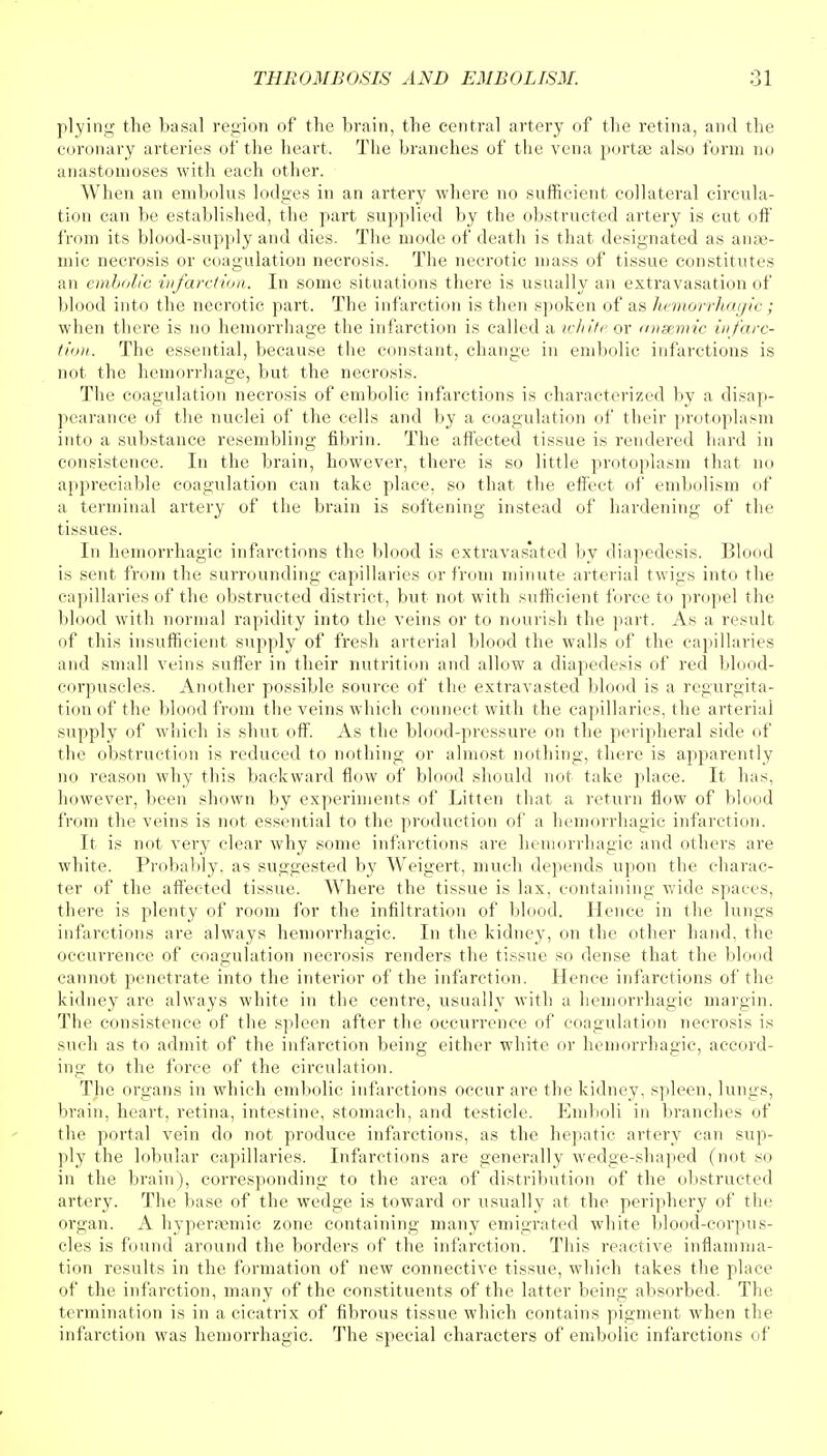 plying the basal region of the brain, the central artery of the retina, and the coronary arteries of the heart. The branches of the vena portse also form no anastomoses with each other. When an embolus lodges in an artery where no sufficient collateral circula- tion can be established, the part supplied by the obstructed artery is cut off from its blood-supply and dies. The mode of death is that designated as anae- mic necrosis or coagulation necrosis. The necrotic mass of tissue constitutes an embolic infarction. In some situations there is usually an extravasation of blood into the necrotic part. The infarction is then spoken of as Jiemorrhagic ; when there is no hemorrhage the infarction is called a white or anaemic infarc- tion. The essential, because the constant, change in embolic infarctions is not the hemorrhage, but the necrosis. The coagulation necrosis of embolic infarctions is characterized by a disap- pearance of the nuclei of the cells and by a coagulation of their protoplasm into a substance resembling fibrin. The affected tissue is rendered hard in consistence. In the brain, however, there is so little protoplasm that no appreciable coagulation can take place, so that the effect of embolism of a terminal artery of the brain is softening instead of hardening of the tissues. In hemorrhagic infarctions the blood is extravasated by diapedesis. Blood is sent from the surrounding capillaries or from minute arterial twigs into the capillaries of the obstructed district, but not with sufficient force to propel the blood with normal rapidity into the veins or to nourish the part. As a result of this insufficient supply of fresh arterial blood the walls of the capillaries and small veins suffer in their nutrition and allow a diapedesis of red blood- corpuscles. Another possible source of the extravasted blood is a regurgita- tion of the blood from the veins which connect with the capillaries, the arterial supply of which is shut off. As the blood-pressure on the peripheral side of the obstruction is reduced to nothing or almost nothing, there is apparently no reason why this backward flow of blood should not take place. It lias, however, been shown by experiments of Litten that a return flow of blood from the veins is not essential to the production of a hemorrhagic infarction. It is not very clear why some infarctions are hemorrhagic and others are white. Probably, as suggested by Weigert, much depends upon the charac- ter of the affected tissue. Where the tissue is lax, containing wide spaces, there is plenty of room for the infiltration of blood. Hence in the lungs infarctions are always hemorrhagic. In the kidney, on the other hand, the occurrence of coagulation necrosis renders the tissue so dense that the blond cannot penetrate into the interior of the infarction. Hence infarctions of the kidney are always white in the centre, usually with a hemorrhagic margin. The consistence of the spleen after the occurrence of coagulation necrosis is such as to admit of the infarction being either white or hemorrhagic, accord- ing to the force of the circulation. The organs in which embolic infarctions occur are the kidney, spleen, lungs, brain, heart, retina, intestine, stomach, and testicle. Emboli in branches of the portal vein do not produce infarctions, as the hepatic artery can sup- ply the lobular capillaries. Infarctions are generally wedge-shaped (not so in the brain), corresponding to the area of distribution of the obstructed artery. The base of the wedge is toward or usually at the periphery of the organ. A hyperaemic zone containing many emigrated white blood-corpus- cles is found around the borders of the infarction. This reactive inflamma- tion results in the formation of new connective tissue, which takes the place of the infarction, many of the constituents of the latter being absorbed. The termination is in a cicatrix of fibrous tissue which contains pigment when the infarction was hemorrhagic. The special characters of embolic infarctions of