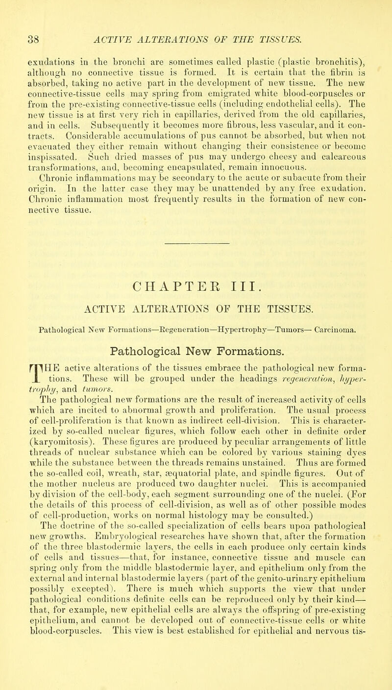 exudations in the bronchi are sometimes called plastic (plastic bronchitis), although no connective tissue is formed. It is certain that the fibrin is absorbed, taking no active part in the development of new tissue. The new connective-tissue cells may spring from emigrated white blood-corpuscles or from the pre-existing connective-tissue cells (including endothelial cells). The new tissue is at first very rich in capillaries, derived from the old capillaries, and in cells. Subsequently it becomes more fibrous, less vascular, and it con- tracts. Considerable accumulations of pus cannot be absorbed, but when not evacuated they either remain without changing their consistence or become inspissated. Such dried masses of pus may undergo cheesy and calcareous transformations, and, becoming encapsulated, remain innocuous. Chronic inflammations may be secondary to the acute or subacute from their origin. In the latter case they may be unattended by any free exudation. Chronic inflammation most frequently results in the formation of new con- nective tissue. CHAPTEE III. ACTIVE ALTERATIONS OF THE TISSUES. Pathological New Formations—Eegeneration—Hypertrophy—Tumors— Carcinoma. Pathological New Formations. THE active alterations of the tissues embrace the pathological new forma- tions. These will be grouped under the headings regeneration, hyper- trophy, and tumors. The pathological new formations are the result of increased activity of cells which are incited to abnormal growth and proliferation. The usual process of cell-proliferation is that known as indirect cell-division. This is character- ized by so-called nuclear figures, which follow each other in definite order (karyomitosis). These figures are produced by peculiar arrangements of little threads of nuclear substance which can be colored by various staining dyes while the substance between the threads remains unstained. Thus are formed the so-called coil, wreath, star, aaquatorial plate, and spindle figures. Out of the mother nucleus are produced two daughter nuclei. This is accompanied by division of the cell-body, each segment surrounding one of the nuclei. (For the details of this process of cell-division, as well as of other possible modes of cell-production, works on normal histology may be consulted.) The doctrine of the so-called specialization of cells bears upon pathological new growths. Embryological researches have shown that, after the formation of the three blastodermic layers, the cells in each produce only certain kinds of cells and tissues—that, for instance, connective tissue and muscle can spring only from the middle blastodermic layer, and epithelium only from the external and internal blastodermic layers (part of the genito-urinary epithelium possibly excepted). There is much which supports the view that under pathological conditions definite cells can be reproduced only by their kind— that, for example, new epithelial cells are always the offspring of pre-existing epithelium, and cannot be developed out of connective-tissue cells or white blood-corpuscles. This view is best established for epithelial and nervous tis-