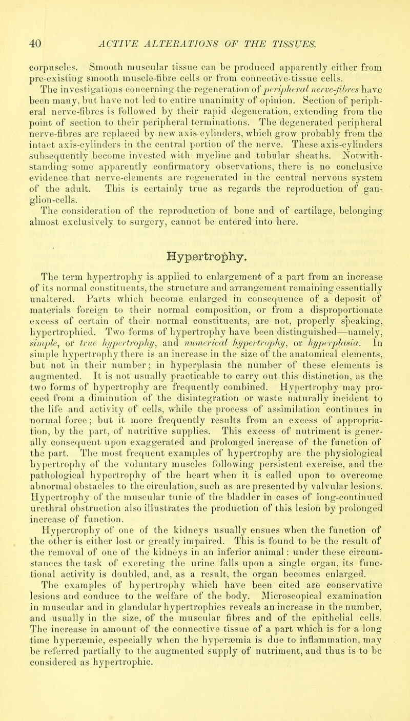 corpuscles. Smooth muscular tissue can be produced apparently either from pre-existing smooth muscle-fibre cells or from connective-tissue cells. The investigations concerning the regeneration of peripheral nerve-fibres have been many, but have not led to entire unanimity of opinion. Section of periph- eral nerve-fibres is followed by their rapid degeneration, extending from the point of section to their peripheral terminations. The degenerated peripheral nerve-fibres are replaced by new axis-cylinders, which grow probably from the intact axis-cylinders in the central portion of the nerve. These axis-cylinders subsequently become invested with myeline and tubular sheaths. Notwith- standing some apparently confirmatory observations, there is no conclusive evidence that nerve-elements are regenerated in the central nervous system of the adult. This is certainly true as regards the reproduction of gan- glion-cells. The consideration of the reproduction of bone and of cartilage, belonging almost exclusively to surgery, cannot be entered into here. Hypertrophy. The term hypertrophy is applied to enlargement of a part from an increase of its normal constituents, the structure and arrangement remaining essentially unaltered. Parts which become enlarged in consequence of a deposit of materials foreign to their normal composition, or from a disproportionate excess of certain of their normal constituents, are not, properly speaking, hypertrophied. Two forms of hypertrophy have been distinguished—namely, simple, or true hypertrophy, and numerical hypertrophy, or hyperplasia. In simple hypertrophy there is an increase in the size of the anatomical elements, but not in their number; in hyperplasia the number of these elements is augmented. It is not usually practicable to carry out this distinction, as the two forms of hypertrophy are frequently combined. Hypertrophy may pro- ceed from a diminution of the disintegration or waste naturally incident to the life and activity of cells, while the process of assimilation continues in normal force; but it more frequently results from an excess of appropria- tion, by the part, of nutritive supplies. This excess of nutriment is gener- ally consequent upon exaggerated and prolonged increase of the function of the part. The most frequent examples of hypertrophy are the physiological hypertrophy of the voluntary muscles following persistent exercise, and the pathological hypertrophy of the heart when it is called upon to overcome abnormal obstacles to the circulation, such as are presented by valvular lesions. Hypertrophy of the muscular tunic of the bladder in cases of long-continued urethral obstruction also illustrates the production of this lesion by prolonged increase of function. Hypertrophy of one of the kidneys usually ensues when the function of the other is either lost or greatly impaired. This is found to be the result of the removal of one of the kidneys in an inferior animal: under these circum- stances the task of excreting the urine falls upon a single organ, its func- tional activity is doubled, and, as a result, the organ becomes enlarged. The examples of hypertrophy which have been cited are conservative lesions and conduce to the welfare of the body. Microscopical examination in muscular and in glandular hypertrophies reveals an increase in the number, and usually in the size, of the muscular fibres and of the epithelial cells. The increase in amount of the connective tissue of a part which is for a long time hyperaemic, especially when the hypersemia is due to inflammation, may be referred partially to the augmented supply of nutriment, and thus is to be considered as hypertrophic.