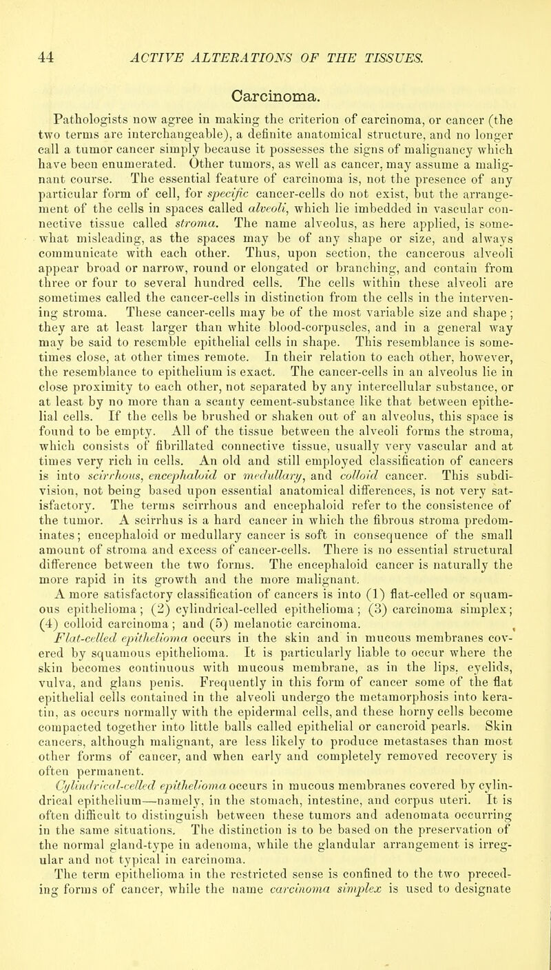 Carcinoma. Pathologists now agree in making the criterion of carcinoma, or cancer (the two terms are interchangeable), a definite anatomical structure, and no longer call a tumor cancer simply because it possesses the signs of malignancy which have been enumerated. Other tumors, as well as cancer, may assume a malig- nant course. The essential feature of carcinoma is, not the presence of any particular form of cell, for specific cancer-cells do not exist, but the arrange- ment of the cells in spaces called alveoli, which lie imbedded in vascular con- nective tissue called stroma. The name alveolus, as here applied, is some- what misleading, as the spaces may be of any shape or size, and always communicate with each other. Thus, upon section, the cancerous alveoli appear broad or narrow, round or elongated or branching, and contain from three or four to several hundred cells. The cells within these alveoli are sometimes called the cancer-cells in distinction from the cells in the interven- ing stroma. These cancer-cells may be of the most variable size and shape ; they are at least larger than white blood-corpuscles, and in a general way may be said to resemble epithelial cells in shape. This resemblance is some- times close, at other times remote. In their relation to each other, however, the resemblance to epithelium is exact. The cancer-cells in an alveolus lie in close proximity to each other, not separated by any intercellular substance, or at least by no more than a scanty cement-substance like that between epithe- lial cells. If the cells be brushed or shaken out of an alveolus, this space is found to be empty. All of the tissue between the alveoli forms the stroma, which consists of fibrillated connective tissue, usually very vascular and at times very rich in cells. An old and still employed classification of cancers is into scirrhous, encephaloid or medullar}/, and colloid cancer. This subdi- vision, not being based upon essential anatomical differences, is not very sat- isfactory. The terms scirrhous and encephaloid refer to the consistence of the tumor. A scirrhus is a hard cancer in which the fibrous stroma predom- inates ; encephaloid or medullary cancer is soft in consequence of the small amount of stroma and excess of cancer-cells. There is no essential structural difference between the two forms. The encephaloid cancer is naturally the more rapid in its growth and the more malignant. A more satisfactory classification of cancers is into (1) flat-celled or squam- ous epithelioma; (2) cylindrical-celled epithelioma; (3) carcinoma simplex; (4) colloid carcinoma ; and (5) melanotic carcinoma. t Flat-celled epithelioma occurs in the skin and in mucous membranes cov- ered by squamous epithelioma. It is particularly liable to occur where the skin becomes continuous with mucous membrane, as in the lips, eyelids, vulva, and glans penis. Frequently in this form of cancer some of the flat epithelial cells contained in the alveoli undergo the metamorphosis into kera- tin, as occurs normally with the epidermal cells, and these horny cells become compacted together into little balls called epithelial or cancroid pearls. Skin cancers, although malignant, are less likely to produce metastases than most other forms of cancer, and when early and completely removed recovery is often permanent. Cylindrical-celled epithelioma occurs in mucous membranes covered by cylin- drical epithelium—namely, in the stomach, intestine, and corpus uteri. It is often difficult to distinguish between these tumors and adenomata occurring in the same situations. The distinction is to be based on the preservation of the normal gland-type in adenoma, while the glandular arrangement is irreg- ular and not typical in carcinoma. The term epithelioma in the restricted sense is confined to the two preced- ing forms of cancer, while the name carcinoma simplex is used to designate