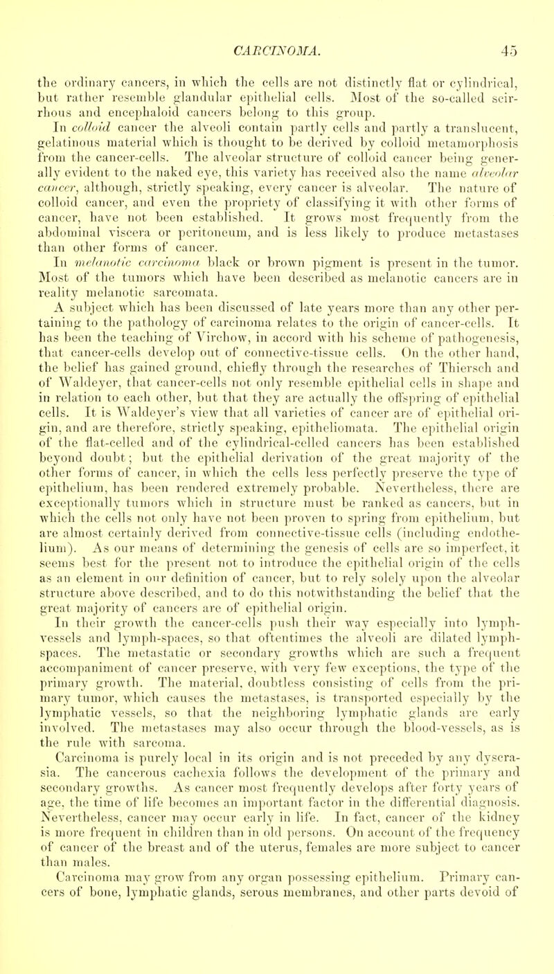 the ordinary cancers, in which the cells are not distinctly flat or cylindrical, but rather resemble glandular epithelial cells. Most of the so-called scir- rhous and encephaloid cancers belong to this group. In colloid cancer the alveoli contain partly cells and partly a translucent, gelatinous material which is thought to be derived by colloid metamorphosis from the cancer-cells. The alveolar structure of colloid cancer being gener- ally evident to the naked eye, this variety has received also the name alveolar cancer, although, strictly speaking, every cancer is alveolar. The nature of colloid cancer, and even the propriety of classifying it with other forms of cancer, have not been established. It grows most frequently from the abdominal viscera or peritoneum, and is less likely to produce metastases than other forms of cancer. In melanotic carcinoma black or brown pigment is present in the tumor. Most of the tumors which have been described as melanotic cancers are in reality melanotic sarcomata. A subject which has been discussed of late years more than any other per- taining to the pathology of carcinoma relates to the origin of cancer-cells. It has been the teaching of Virchow, in accord with his scheme of pathogenesis, that cancer-cells develop out of connective-tissue cells. On the other hand, the belief has gained ground, chiefly through the researches of Thiersch and of Waldeyer, that cancer-cells not only resemble epithelial cells in shape and in relation to each other, but that they are actually the offspring of epithelial cells. It is Waldeyer's view that all varieties of cancer are of epithelial ori- gin, and are therefore, strictly speaking, epitheliomata. The epithelial origin of the flat-celled and of the cylindrical-celled cancers has been established beyond doubt; but the epithelial derivation of the great majority of the other forms of cancer, in which the cells less perfectly preserve the type of epithelium, has been rendered extremely probable. Nevertheless, there are exceptionally tumors which in structure must be ranked as cancers, but in which the cells not only have not been proven to spring from epithelium, but are almost certainly derived from connective-tissue cells (including endothe- lium). As our means of determining the genesis of cells are so imperfect, it seems best for the present not to introduce the epithelial origin of the cells as an element in onr definition of cancer, but to rely solely upon the alveolar structure above described, and to do this notwithstanding the belief that the great majority of cancers are of epithelial origin. In their growth the cancer-cells push their way especially into lymph- vessels and lymph-spaces, so that oftentimes the alveoli are dilated lymph- spaces. The metastatic or secondary growths which are such a frequent accompaniment of cancer preserve, with very few exceptions, the type of the primary growth. The material, doubtless consisting of cells from the pri- mary tumor, which causes the metastases, is transported especially by the lymphatic vessels, so that the neighboring lymphatic glands are early involved. The metastases may also occur through the blood-vessels, as is the rule with sarcoma. Carcinoma is purely local in its origin and is not preceded by any dyscra- sia. The cancerous cachexia follows the development of the primary and secondary growths. As cancer most frequently develops after forty years of age, the time of life becomes an important factor in the differential diagnosis. Nevertheless, cancer may occur early in life. In fact, cancer of the kidney is more frequent in children than in old persons. On account of the frequency of cancer of the breast and of the uterus, females are more subject to cancer than males. Carcinoma may grow from any organ possessing epithelium. Primary can- cers of bone, lymphatic glands, serous membranes, and other parts devoid of