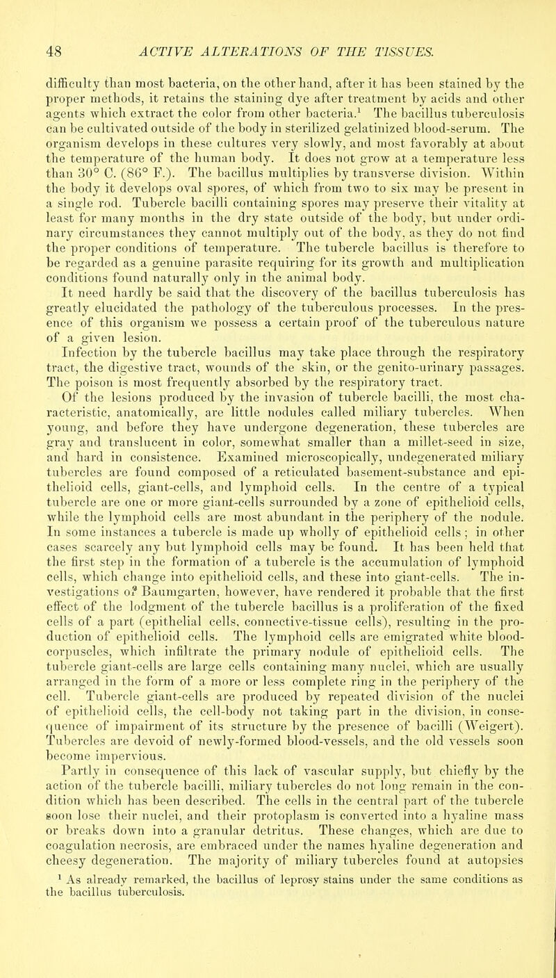 difficulty than most bacteria, on the other hand, after it has been stained by the proper methods, it retains the staining dye after treatment by acids and other agents which extract the color from other bacteria.1 The bacillus tuberculosis can be cultivated outside of the body in sterilized gelatinized blood-serum. The organism develops in these cultures very slowly, and most favorably at about the temperature of the human body. It does not grow at a temperature less than 30° C. (86° F.). The bacillus multiplies by transverse division. Within the body it develops oval spores, of which from two to six may be present in a single rod. Tubercle bacilli containing spores may preserve their vitality at least for many months in the dry state outside of the body, but under ordi- nary circumstances they cannot multiply out of the body, as they do not find the proper conditions of temperature. The tubercle bacillus is therefore to be regarded as a genuine parasite requiring for its growth and multiplication conditions found naturally only in the animal body. It need hardly be said that the discovery of the bacillus tuberculosis has greatly elucidated the pathology of the tuberculous processes. In the pres- ence of this organism we possess a certain proof of the tuberculous nature of a given lesion. Infection by the tubercle bacillus may take place through the respiratory tract, the digestive tract, wounds of the skin, or the genito-urinary passages. The poison is most frequently absorbed by the respiratory tract. Of the lesions produced by the invasion of tubercle bacilli, the most cha- racteristic, anatomically, are little nodules called miliary tubercles. When young, and before they have undergone degeneration, these tubercles are gray and translucent in color, somewhat smaller than a millet-seed in size, and hard in consistence. Examined microscopically, undegenerated miliary tubercles are found composed of a reticulated basement-substance and epi- thelioid cells, giant-cells, and lymphoid cells. In the centre of a typical tubercle are one or more giant-cells surrounded by a zone of epithelioid cells, while the lymphoid cells are most abundant in the periphery of the nodule. In some instances a tubercle is made up wholly of epithelioid cells ; in other cases scarcely any but lymphoid cells may be found. It has been held that the first step in the formation of a tubercle is the accumulation of lymphoid cells, which change into epithelioid cells, and these into giant-cells. The in- vestigations o? Baumgarten, however, have rendered it probable that the first effect of the lodgment of the tubercle bacillus is a proliferation of the fixed cells of a part (epithelial cells, connective-tissue cells), resulting in the pro- duction of epithelioid cells. The lymphoid cells are emigrated white blood- corpuscles, which infiltrate the primary nodule of epithelioid cells. The tubercle giant-cells are large cells containing many nuclei, which are usually arranged in the form of a more or less complete ring in the periphery of the cell. Tubercle giant-cells are produced by repeated division of the nuclei of epithelioid cells, the cell-body not taking part in the division, in conse- quence of impairment of its structure by the presence of bacilli (Weigert). Tubercles are devoid of newly-formed blood-vessels, and the old vessels soon become impervious. Partly in consequence of this lack of vascular supply, but chiefly by the action of the tubercle bacilli, miliary tubercles do not long remain in the con- dition which has been described. The cells in the central part of the tubercle soon lose their nuclei, and their protoplasm is converted into a hyaline mass or breaks down into a granular detritus. These changes, which are due to coagulation necrosis, are embraced under the names hyaline degeneration and cheesy degeneration. The majority of miliary tubercles found at autopsies 1 As already remarked, the bacillus of leprosy stains under the same conditions as the bacillus tuberculosis.