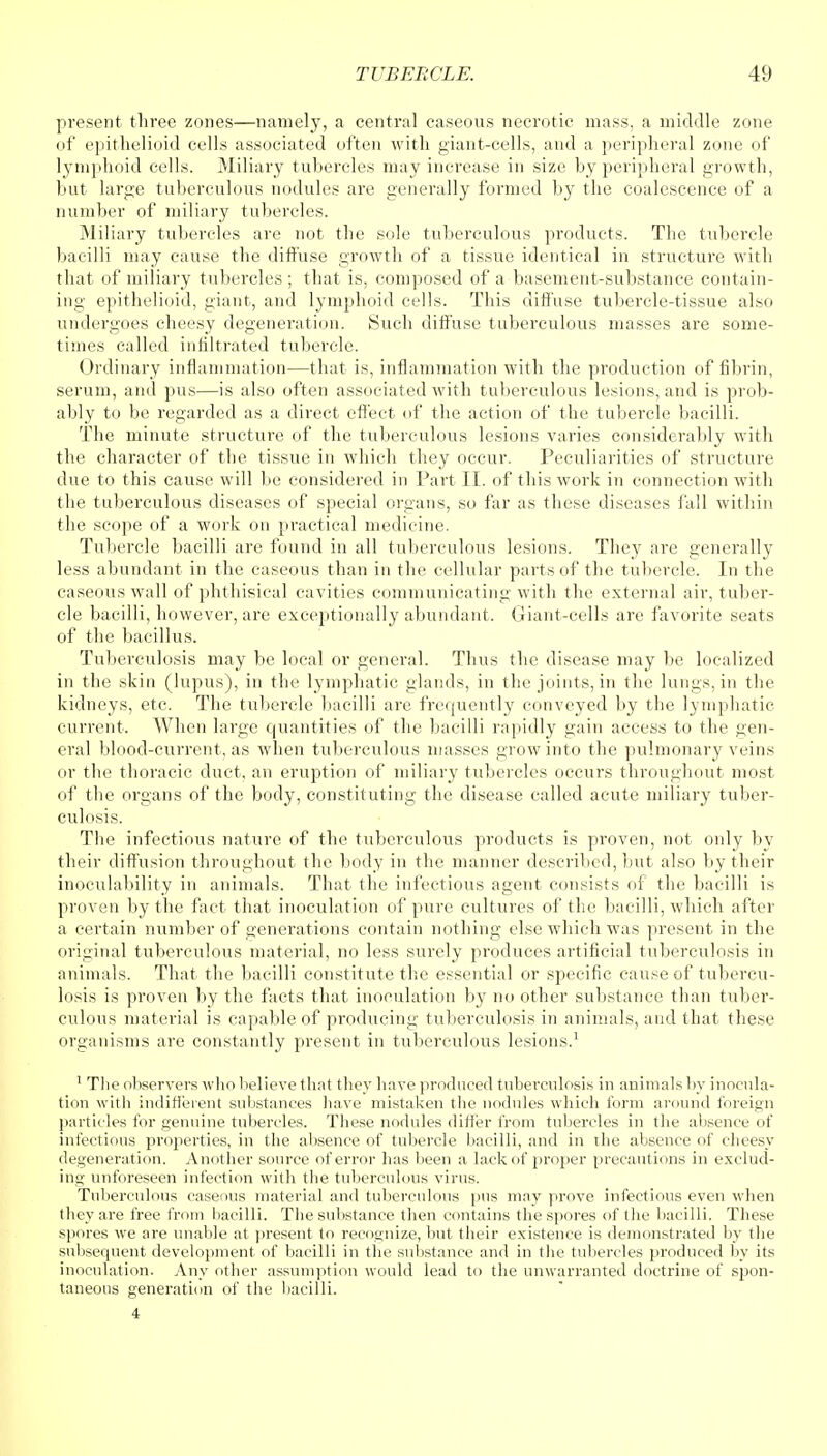 present three zones—namely, a central caseous necrotic mass, a middle zone of epithelioid cells associated often with giant-cells, and a peripheral zone of lymphoid cells. Miliary tubercles may increase in size by peripheral growth, but large tuberculous nodules are generally formed by the coalescence of a number of miliary tubercles. Miliary tubercles are not the sole tuberculous products. The tubercle bacilli may cause the diffuse growth of a tissue identical in structure with that of miliary tubercles ; that is, composed of a basement-substance contain- ing epithelioid, giant, and lymphoid cells. This diffuse tubercle-tissue also undergoes cheesy degeneration. Such diffuse tuberculous masses are some- times called infiltrated tubercle. Ordinary inflammation—that is, inflammation with the production of fibrin, serum, and pus—is also often associated with tuberculous lesions, and is prob- ably to be regarded as a direct effect of the action of the tubercle bacilli. The minute structure of the tuberculous lesions varies considerably with the character of the tissue in which they occur. Peculiarities of structure due to this cause will be considered in Part II. of this work in connection with the tuberculous diseases of special organs, so far as these diseases fall within the scope of a work on practical medicine. Tubercle bacilli are found in all tuberculous lesions. They are generally less abundant in the caseous than in the cellular parts of the tubercle. In the caseous wall of phthisical cavities communicating with the external air, tuber- cle bacilli, however, are exceptionally abundant. Giant-cells are favorite seats of the bacillus. Tuberculosis may be local or general. Thus the disease may be localized in the skin (lupus), in the lymphatic glands, in the joints, in the lungs, in the kidneys, etc. The tubercle bacilli are frequently conveyed by the lymphatic current. When large quantities of the bacilli rapidly gain access to the gen- eral blood-current, as when tuberculous masses grow into the pulmonary veins or the thoracic duct, an eruption of miliary tubercles occurs throughout most of the organs of the body, constituting the disease called acute miliary tuber- culosis. The infectious nature of the tuberculous products is proven, not only by their diffusion throughout the body in the manner described, but also by their inoculability in animals. That the infectious agent consists of the bacilli is proven by the fact that inoculation of pure cultures of the bacilli, which after a certain number of generations contain nothing else which was present in the original tuberculous material, no less surely produces artificial tuberculosis in animals. That the bacilli constitute the essential or specific cause of tubercu- losis is proven by the facts that inoculation by no other substance than tuber- culous material is capable of producing tuberculosis in animals, and that these organisms are constantly present in tuberculous lesions.1 1 The observers who believe that they have produced tuberculosis in animals by inocula- tion with indifferent substances have mistaken the nodules which form around foreign particles for genuine tubercles. These nodules differ from tubercles in the absence of infectious properties, in the absence of tubercle bacilli, and in the absence of cheesy degeneration. Another source of error has been a lack of proper precautions in exclud- ing unforeseen infection with the tuberculous virus. Tuberculous caseous material and tuberculous pus may prove infectious even when they are free from bacilli. The substance then contains the spores of the bacilli. These spores we are unable at present to recognize, but their existence is demonstrated by the subsequent development of bacilli in the substance and in the tubercles produced by its inoculation. Any other assumption would lead to the unwarranted doctrine of spon- taneous generation of the bacilli. 4