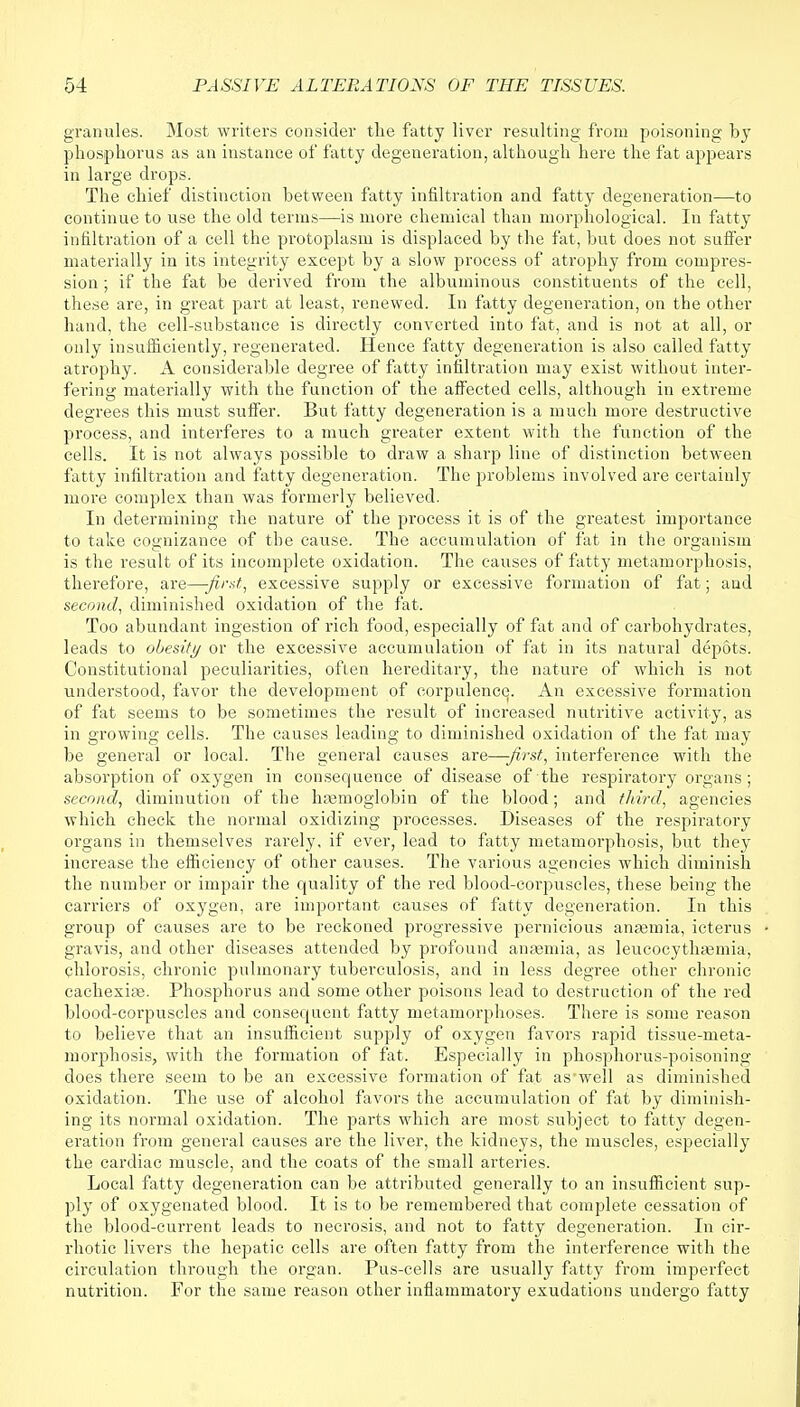 granules. Most writers consider the fatty liver resulting from poisoning by phosphorus as an instance of fatty degeneration, although here the fat appears in large drops. The chief distinction between fatty infiltration and fatty degeneration—to continue to use the old terms—is more chemical than morphological. In fatty infiltration of a cell the protoplasm is displaced by the fat, but does not suffer materially in its integrity except by a slow process of atrophy from compres- sion ; if the fat be derived from the albuminous constituents of the cell, these are, in great part at least, renewed. In fatty degeneration, on the other hand, the cell-substance is directly converted into fat, and is not at all, or only insufficiently, regenerated. Hence fatty degeneration is also called fatty atrophy. A considerable degree of fatty infiltration may exist without inter- fering materially with the function of the affected cells, although in extreme degrees this must suffer. But fatty degeneration is a much more destructive process, and interferes to a much greater extent with the function of the cells. It is not always possible to draw a sharp line of distinction between fatty infiltration and fatty degeneration. The problems involved are certainly more complex than was formerly believed. In determining the nature of the process it is of the greatest importance to take cognizance of the cause. The accumulation of fat in the organism is the result of its incomplete oxidation. The causes of fatty metamorphosis, therefore, are—-first, excessive supply or excessive formation of fat; and second, diminished oxidation of the fat. Too abundant ingestion of rich food, especially of fat and of carbohydrates, leads to obesity or the excessive accumulation of fat in its natural depots. Constitutional peculiarities, often hereditary, the nature of which is not understood, favor the development of corpulence. An excessive formation of fat seems to be sometimes the result of increased nutritive activity, as in growing cells. The causes leading to diminished oxidation of the fat may be general or local. The general causes are—-first, interference with the absorption of oxygen in consequence of disease of the respiratory organs; second, diminution of the hemoglobin of the blood; and third, agencies which check the normal oxidizing processes. Diseases of the respiratory organs in themselves rarely, if ever, lead to fatty metamorphosis, but they increase the efficiency of other causes. The various agencies which diminish the number or impair the quality of the red blood-corpuscles, these being the carriers of oxygen, are important causes of fatty degeneration. In this group of causes are to be reckoned progressive pernicious anaemia, icterus gravis, and other diseases attended by profound anaemia, as leucocythasmia, chlorosis, chronic pulmonary tuberculosis, and in less degree other chronic cachexia}. Phosphorus and some other poisons lead to destruction of the red blood-corpuscles and consequent fatty metamorphoses. There is some reason to believe that an insufficient supply of oxygen favors rapid tissue-meta- morphosis, with the formation of fat. Especially in phosphorus-poisoning does there seem to be an excessive formation of fat as'well as diminished oxidation. The use of alcohol favors the accumulation of fat by diminish- ing its normal oxidation. The parts which are most subject to fatty degen- eration from general causes are the liver, the kidneys, the muscles, especially the cardiac muscle, and the coats of the small arteries. Local fatty degeneration can be attributed generally to an insufficient sup- ply of oxygenated blood. It is to be remembered that complete cessation of the blood-current leads to necrosis, and not to fatty degeneration. In cir- rhotic livers the hepatic cells are often fatty from the interference with the circulation through the organ. Pus-cells are usually fatty from imperfect nutrition. For the same reason other inflammatory exudations undergo fatty