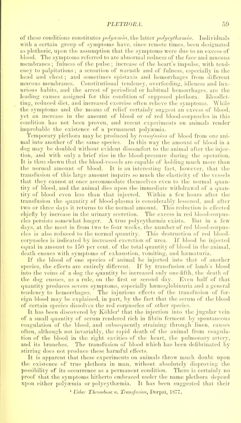 of these conditions constitutes po7gsemia, the latter polycythsemia. Individuals with a certain group of symptoms have, since remote times, been designated as plethoric, upon the assumption that the symptoms were due to an excess of blood. The symptoms referred to are abnormal redness of the face and mucous membranes ; fulness of the pulse ; increase of the heart's impulse, with tend- ency to palpitations; a sensation of warmth and of fulness, especially in the head and chest; and sometimes epistaxis and hemorrhages from different mucous membranes. Constitutional tendency, overfeeding, idleness and lux- urious habits, and the arrest of periodical or habitual hemorrhages, are the leading causes assigned for this condition of supposed plethora. Bloodlet- ting, reduced diet, and increased exercise often relieve the symptoms. While the symptoms and the means of relief certainly suggest an excess of blood, yet an increase in the amount of blood or of red blood-corpuscles in this condition has not been proven, and recent experiments on animals render improbable the existence of a permanent polyfemia. Temporary plethora may be produced by transfusion of blood from one ani- mal into another of the same species. In this way the amount of blood in a dog may be doubled without evident discomfort to the animal after the injec- tion, and with only a brief rise in the blood-pressure during the operation. It is thus shown that the blood-vessels are capable of holding much more than the normal amount of blood. It is an interesting fact, however, that the transfusion of this large amount impairs so much the elasticity of the vessels that they cannot at once accommodate themselves even to the normal quan- tity of blood, and the animal dies upon the immediate withdrawal of a quan- tity of blood even less than that injected. Within a few hours alter the transfusion the quantity of blood-plasma is considerably lessened, and after two or three days it returns to the normal amount. This reduction is effected chiefly by increase in the urinary secretion. The excess in red blood-corpus- cles persists somewhat longer. A true polycythaamia exists. But in a few days, at the most in from two to four weeks, the number of red blood-corpus- cles is also reduced to the normal quantity. This destruction of red blood- corpuscles is indicated by increased excretion of urea. If blood be injected equal in amount to 150 per cent, of the total quantity of blood in the animal, death ensues with symptoms of exhaustion, vomiting, and hematuria. If the blood of one species of animal be injected into that of another species, the effects are entirely different. If by transfusion of lamb's blood into the veins of a dog the quantity be increased only one-fifth, the death of the dog ensues, as a rule, on the first or second day. Even half of that quantity produces severe symptoms, especially hsemoglobinuria and a general tendency to hemorrhages. The injurious effects of the transfusion of for- eign blood may be explained, in part, by the fact that the serum of the blood of certain species dissolves the red corpuscles of other species. It has been discovered by Kohler1 that the injection into the jugular vein of a small quantity of serum rendered rich in fibrin ferment by spontaneous coagulation of the blood, and subsequently straining through linen, causes often, although not invariably, the rapid death of the animal from coagula- tion of the blood in the right cavities of the heart, the pulmonary artery, and its branches. The transfusion of blood which has been defibrinated by stirring does not produce these harmful effects. It is apparent that these experiments on animals throw much doubt upon the existence of true plethora in man, without absolutely disproving the possibility of its occurrence as a permanent condition. There is certainly no proof that the symptoms hitherto embraced under the name plethora depend upon either polysomia or polycythsemia. It has been suggested that their 1 Veber Thrombose u. Transfusion, Dorpat, 1877.