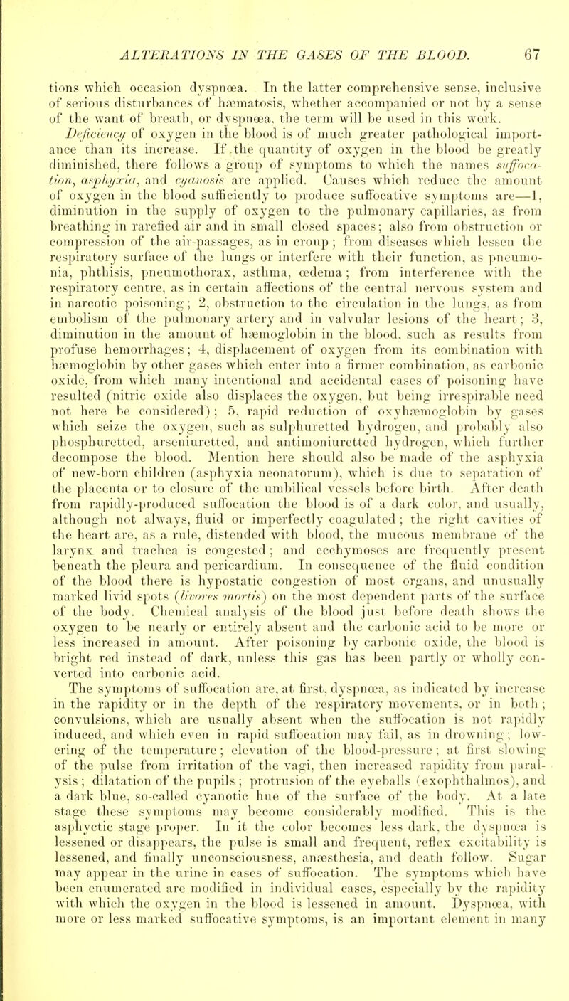 tions which occasion dyspnoea. In the latter comprehensive sense, inclusive of serious disturbances of haematosis, whether accompanied or not by a sense of the want of breath, or dyspnoea, the term will be used in this work. Deficiency of oxygen in the blood is of much greater pathological import- ance than its increase. If .the quantity of oxygen in the blood be greatly diminished, there follows a group of symptoms to which the names suffoca- tion, asphyxia, and cyanosis are applied. Causes which reduce the amount of oxygen in the blood sufficiently to produce suffocative symptoms are—1, diminution in the supply of oxygen to the pulmonary capillaries, as from breathing in rarefied air and in small closed spaces; also from obstruction or compression of the air-passages, as in croup ; from diseases which lessen the respiratory surface of the lungs or interfere with their function, as pneumo- nia, phthisis, pneumothorax, asthma, oedema; from interference with the respiratory centre, as in certain affections of the central nervous system and in narcotic poisoning; 2, obstruction to the circulation in the lungs, as from embolism of the pulmonary artery and in valvular lesions of the heart ; 3, diminution in the amount of haemoglobin in the blood, such as results from profuse hemorrhages; 4, displacement of oxygen from its combination with haemoglobin by other gases which enter into a firmer combination, as carbonic oxide, from which many intentional and accidental cases of poisoning have resulted (nitric oxide also displaces the oxygen, but being irrespirable need not here be considered) ; 5, rapid reduction of oxyhemoglobin by gases which seize the oxygen, such as sulphuretted hydrogen, and probably also phosphuretted, arseniuretted, and antimoniuretted hydrogen, which further decompose the blood. Mention here should also be made of the asphyxia of new-born children (asphyxia neonatorum), which is due to separation of the placenta or to closure of the umbilical vessels before birth. After death from rapidly-produced suffocation the blood is of a dark color, and usually, although not always, fluid or imperfectly coagulated ; the right cavities of the heart are, as a rule, distended with blood, the mucous membrane of the larynx and trachea is congested; and ecchymoses are frequently present beneath the pleura and pericardium. In consequence of the fluid condition of the blood there is hypostatic congestion of most organs, and unusually marked livid spots (livore.s mortis) on the most dependent parts of the surface of the body. Chemical analysis of the blood just before death shows the oxygen to be nearly or entirely absent and the carbonic acid to be more or less increased in amount. After poisoning by carbonic oxide, the blood is bright red instead of dark, unless this gas has been partly or wholly con- verted into carbonic acid. The symptoms of suffocation are, at first, dyspnoea, as indicated by increase in the rapidity or in the depth of the respiratory movements, or in both ; convulsions, which are usually absent when the suffocation is not rapidly induced, and which even in rapid suffocation may fail, as in drowning; low- ering of the temperature; elevation of the blood-pressure ; at first slowing of the pulse from irritation of the vagi, then increased rapidity from paral- ysis ; dilatation of the pupils ; protrusion of the eyeballs (exophthalmos), and a dark blue, so-called cyanotic hue of the surface of the body. At a late stage these symptoms may become considerably modified. This is the asphyctic stage proper. In it the color becomes less dark, the dyspnoea is lessened or disappears, the pulse is small and frequent, reflex excitability is lessened, and finally unconsciousness, anaesthesia, and death follow. Sugar may appear in the urine in cases of suffocation. The symptoms which have been enumerated are modified in individual cases, especially by the rapidity with which the oxygen in the blood is lessened in amount. Dyspnoea, with more or less marked suffocative symptoms, is an important element in many