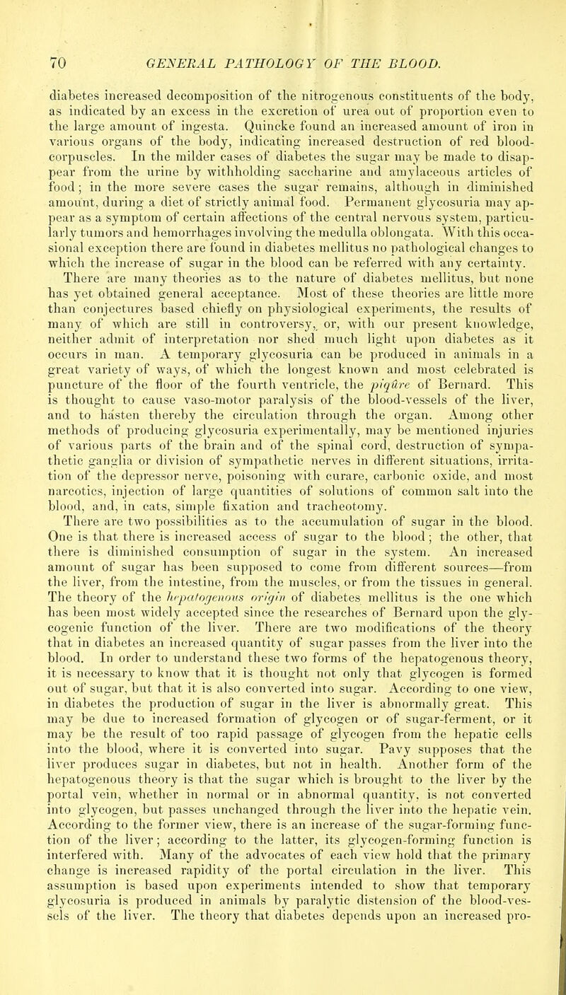 diabetes increased decomposition of the nitrogenous constituents of the body, as indicated by an excess in the excretion of urea out of proportion even to the large amount of ingesta. Quincke found an increased amount of iron in various organs of the body, indicating increased destruction of red blood- corpuscles. In the milder cases of diabetes the sugar may be made to disap- pear from the urine by withholding saccharine and amylaceous articles of food; in the more severe cases the sugar remains, although in diminished amount, during a diet of strictly animal food. Permanent glycosuria may ap- pear as a symptom of certain affections of the central nervous system, particu- larly tumors and hemorrhages involving the medulla oblongata. With this occa- sional exception there are found in diabetes mellitus no pathological changes to which the increase of sugar in the blood can be referred with any certainty. There are many theories as to the nature of diabetes mellitus, but none has yet obtained general acceptance. Most of these theories are little more than conjectures based chiefly on physiological experiments, the results of many of which are still in controversy, or, with our present knowledge, neither admit of interpretation nor shed much light upon diabetes as it occurs in man. A temporary glycosuria can be produced in animals in a great variety of ways, of which the longest known and most celebrated is puncture of the floor of the fourth ventricle, the piqure of Bernard. This is thought to cause vaso-motor paralysis of the blood-vessels of the liver, and to hasten thereby the circulation through the organ. Among other methods of producing glycosuria experimentally, may be mentioned injuries of various parts of the brain and of the spinal cord, destruction of sympa- thetic ganglia or division of sympathetic nerves in different situations, irrita- tion of the depressor nerve, poisoning with curare, carbonic oxide, and most narcotics, injection of large quantities of solutions of common salt into the blood, and, in cats, simple fixation and tracheotomy. There are two possibilities as to the accumulation of sugar in the blood. One is that there is increased access of sugar to the blood; the other, that there is diminished consumption of sugar in the system. An increased amount of sugar has been supposed to come from different sources—from the liver, from the intestine, from the muscles, or from the tissues in general. The theory of the hepatogenous origin of diabetes mellitus is the one which has been most widely accepted since the researches of Bernard upon the gly- cogenic function of the liver. There are two modifications of the theory that in diabetes an increased quantity of sugar passes from the liver into the blood. In order to understand these two forms of the hepatogenous theory, it is necessary to know that it is thought not only that glycogen is formed out of sugar, but that it is also converted into sugar. According to one view, in diabetes the production of sugar in the liver is abnormally great. This may be due to increased formation of glycogen or of sugar-ferment, or it may be the result of too rapid passage of glycogen from the hepatic cells into the blood, where it is converted into sugar. Pavy supposes that the liver produces sugar in diabetes, but not in health. Another form of the hepatogenous theory is that the sugar which is brought to the liver by the portal vein, whether in normal or in abnormal quantity, is not converted into glycogen, but passes unchanged through the liver into the hepatic vein. According to the former view, there is an increase of the sugar-forming func- tion of the liver; according to the latter, its glycogen-forming function is interfered with. Many of the advocates of each view hold that the primary change is increased rapidity of the portal circulation in the liver. This assumption is based upon experiments intended to show that temporary glycosuria is produced in animals by paralytic distension of the blood-ves- sels of the liver. The theory that diabetes depends upon an increased pro-