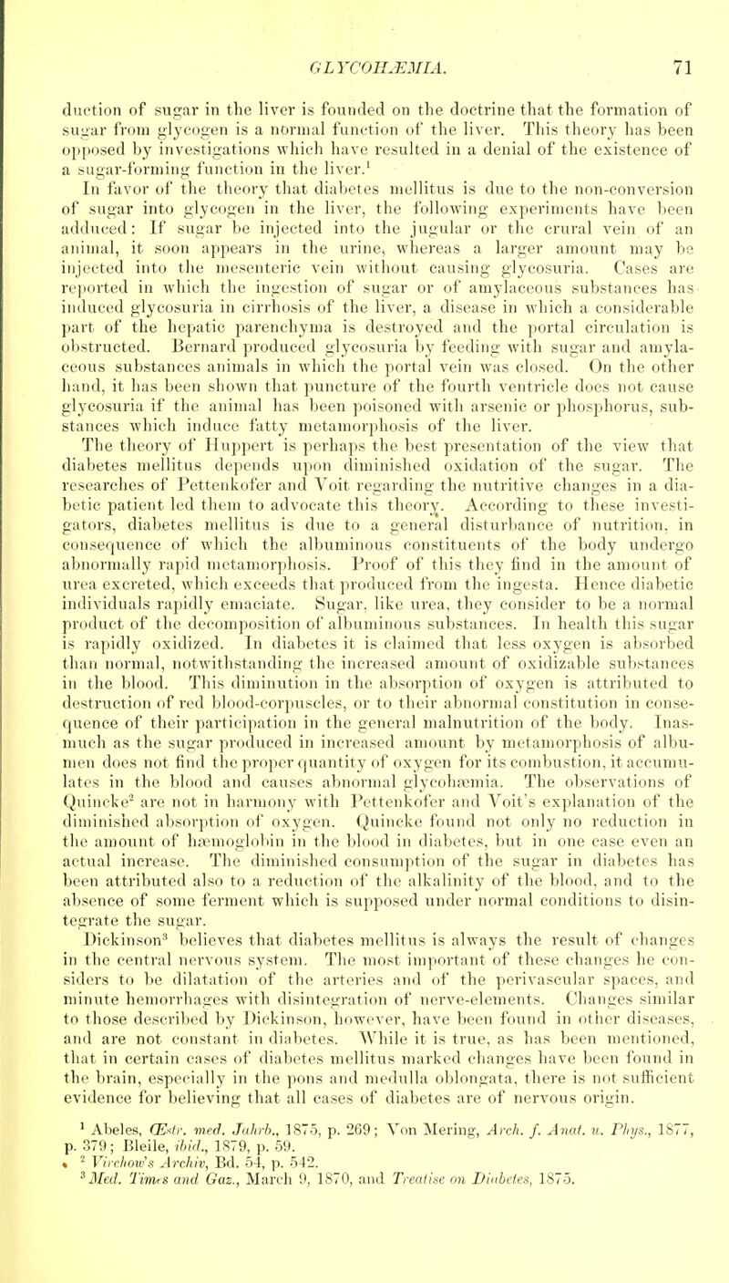 duction of sugar in the liver is founded on the doctrine that the formation of sugar from glycogen is a normal function of the liver. This theory has been opposed by investigations which have resulted in a denial of the existence of a sugar-forming function in the liver.1 In favor of the theory that diabetes mellitus is due to the non-conversion of sugar into glycogen in the liver, the following experiments have been adduced: If sugar be injected into the jugular or the crural vein of an animal, it soon appears in the urine, whereas a larger amount may be injected into the mesenteric vein without causing glycosuria. Cases are reported in which the ingestion of sugar or of amylaceous substances has induced glycosuria in cirrhosis of the liver, a disease in which a considerable part of the hepatic parenchyma is destroyed and the portal circulation is obstructed. Bernard produced glycosuria by feeding with sugar and amyla- ceous substances animals in which the portal vein was closed. On the other hand, it has been shown that punctui'e of the fourth ventricle does not cause glycosuria if the animal has been poisoned with arsenic or phosphorus, sub- stances which induce fatty metamorphosis of the liver. The theory of Huppert is perhaps the best presentation of the view that diabetes mellitus depends upon diminished oxidation of the sugar. The researches of Pettenkofer and Voit regarding the nutritive changes in a dia- betic patient led them to advocate this theory. According to these investi- gators, diabetes mellitus is due to a general disturbance of nutrition, in consequence of which the albuminous constituents of the body undergo abnormally rapid metamorphosis. Proof of this they find in the amount of urea excreted, which exceeds that produced from the ingest a. Hence diabetic individuals rapidly emaciate. Sugar, like urea, they consider to be a normal product of the decomposition of albuminous substances. In health this sugar is rapidly oxidized. In diabetes it is claimed that less oxygen is absorbed than normal, notwithstanding the increased amount of oxidizable substances in the blood. This diminution in the absorption of oxygen is attributed to destruction of red blood-corpuscles, or to their abnormal constitution in conse- quence of their participation in the general malnutrition of the body. Inas- much as the sugar produced in increased amount by metamorphosis of albu- men does not find the proper quantity of oxygen for its combustion, it accumu- lates in the blood and causes abnormal glycohaunia. The observations of Quincke'2 are not in harmony with Pettenkofer and Voit's explanation of the diminished absorption of oxygen. Quincke found not only no reduction in the amount of haemoglobin in the blood in diabetes, but in one case even an actual increase. The diminished consumption of the sugar in diabetes has been attributed also to a reduction of the alkalinity of the blood, and to the absence of some ferment which is supposed under normal conditions to disin- tegrate the sugar. Dickinson3 believes that diabetes mellitus is always the result of changes in the central nervous system. The most important of these changes he con- siders to be dilatation of the arteries and of the perivascular spaces, and minute hemorrhages with disintegration of nerve-elements. Changes similar to those described by Dickinson, however, have been found in other diseases, and are not constant in diabetes. While it is true, as has been mentioned, that in certain cases of diabetes mellitus marked changes have been found in the brain, especially in the pons and medulla oblongata, there is not sufficient evidence for believing that all cases of diabetes are of nervous origin. 1 Abeles, CExtr. med. Jahrb., 1875, p. 269; Von Mering, Arch. f. Anal. it. Phys., 1877, p. 379; Bleile, ibid., 1879, p. 59. « 2 Virchow's Archiv, Bd. 54, p. 542. 3Med. Times and Gaz., March 9, 1870, and Treatise on Diabetes, 1875.