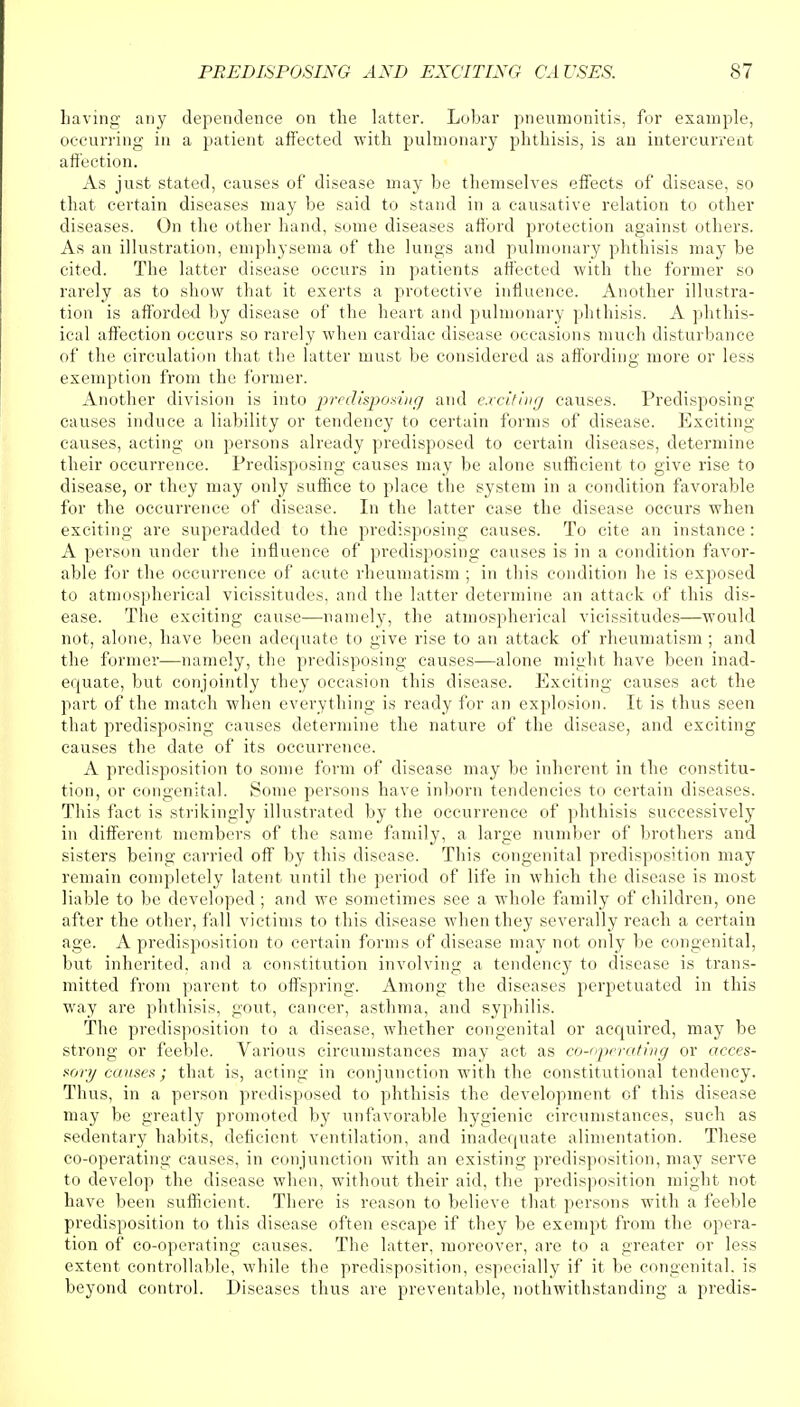 having any dependence on the latter. Lobar pneumonitis, for example, occurring in a patient affected with pulmonary phthisis, is an intercurrent affection. As just stated, causes of disease may be themselves effects of disease, so that certain diseases may be said to stand in a causative relation to other diseases. On the other hand, some diseases afford protection against others. As an illustration, emphysema of the lungs and pulmonary phthisis may be cited. The latter disease occurs in patients affected with the former so rarely as to show that it exerts a protective influence. Another illustra- tion is afforded by disease of the heart and pulmonary phthisis. A phthis- ical affection occurs so rarely when cardiac disease occasions much disturbance of the circulation that the latter must be considered as affording more or less exemption from the former. Another division is into predisposing and exciting causes. Predisposing causes induce a liability or tendency to certain forms of disease. Exciting- causes, acting on persons already predisposed to certain diseases, determine their occurrence. Predisposing causes may be alone sufficient to give rise to disease, or they may only suffice to place the system in a condition favorable for the occurrence of disease. In the latter case the disease occurs when exciting are superadded to the predisposing causes. To cite an instance : A person under the influence of predisposing causes is in a condition favor- able for the occurrence of acute rheumatism ; in this condition he is exposed to atmospherical vicissitudes, and the latter determine an attack of this dis- ease. The exciting cause—namely, the atmospherical vicissitudes—would not, alone, have been adequate to give rise to an attack of rheumatism ; and the former—namely, the predisposing causes—alone might have been inad- equate, but conjointly they occasion this disease. Exciting causes act the part of the match when everything is ready for an explosion. It is thus seen that predisposing causes determine the nature of the disease, and exciting causes the date of its occurrence. A predisposition to some form of disease may be inherent in the constitu- tion, or congenital. Some persons have inborn tendencies to certain diseases. This fact is strikingly illustrated by the occurrence of phthisis successively in different members of the same family, a large number of brothers and sisters being carried off by this disease. This congenital predisposition may remain completely latent until the period of life in which the disease is most liable to be developed ; and we sometimes see a whole family of children, one after the other, fall victims to this disease when they severally reach a certain age. A predisposition to certain forms of disease may not only be congenital, but inherited, and a constitution involving a tendency to disease is trans- mitted from parent to offspring. Among the diseases perpetuated in this way are phthisis, gout, cancer, asthma, and syphilis. The predisposition to a disease, whether congenital or acquired, may be strong or feeble. Various circumstances may act as cooperating or acces- sory causes; that is, acting in conjunction with the constitutional tendency. Thus, in a person predisposed to phthisis the development of this disease may be greatly promoted by unfavorable hygienic circumstances, such as sedentary habits, deficient ventilation, and inadequate alimentation. These co-operating causes, in conjunction with an existing predisposition, may serve to develop the disease when, without their aid, the predisposition might not have been sufficient. There is reason to believe that persons with a feeble predisposition to this disease often escape if they be exempt from the opera- tion of co-operating causes. The latter, moreover, are to a greater or less extent controllable, while the predisposition, especially if it be congenital, is beyond control. Diseases thus are preventable, notwithstanding a predis-