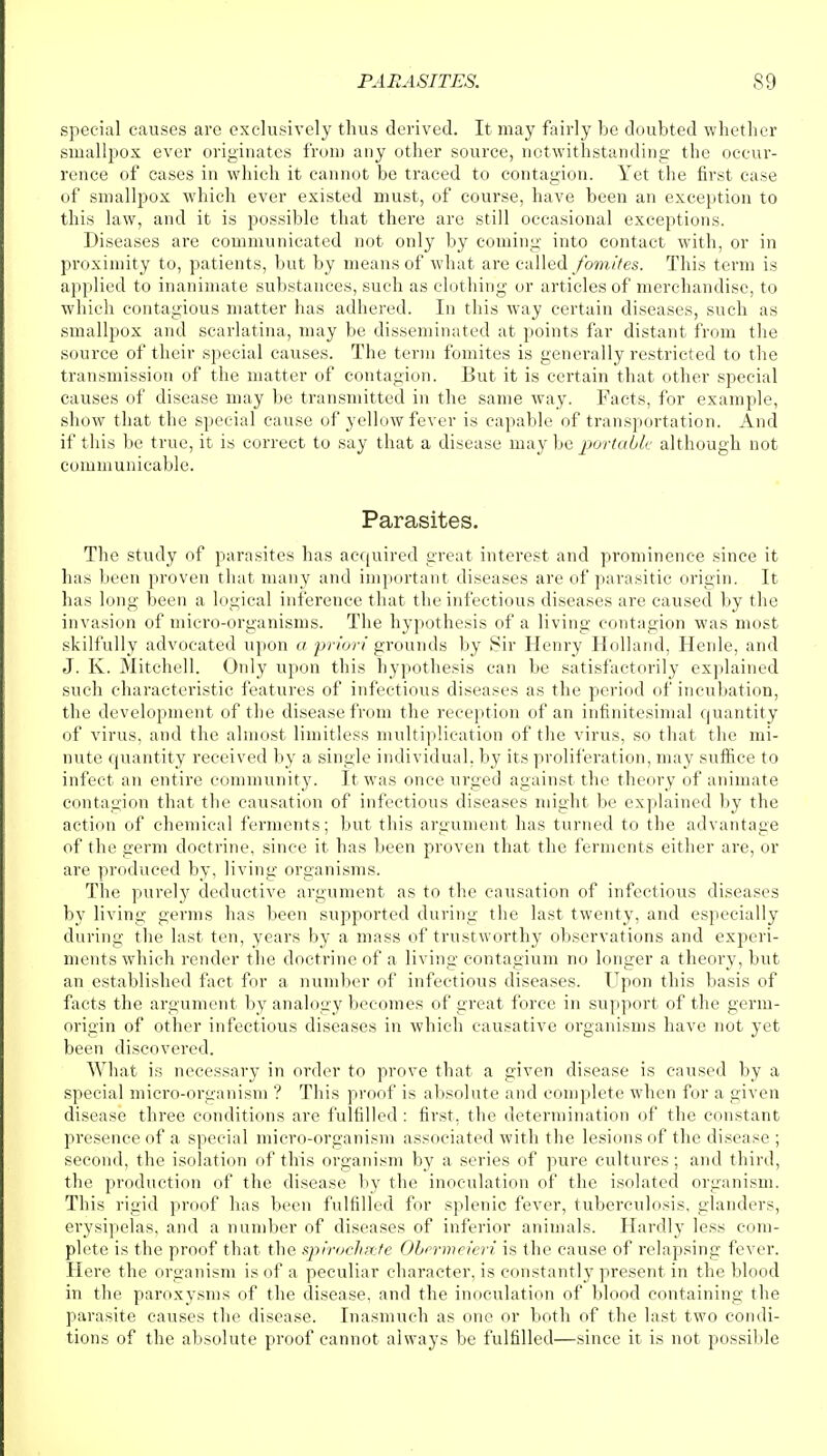 special causes are exclusively thus derived. It may fairly be doubted whether smallpox ever originates from any other source, notwithstanding the occur- rence of cases in which it cannot be traced to contagion. Yet the first case of smallpox which ever existed must, of course, have been an exception to this law, and it is possible that there are still occasional exceptions. Diseases are communicated not only by coming into contact with, or in proximity to, patients, but by means of what are called fomites. This term is applied to inanimate substances, such as clothing or articles of merchandise, to which contagious matter has adhered. In this way certain diseases, such as smallpox and scarlatina, may be disseminated at points far distant from the source of their special causes. The term fomites is generally restricted to the transmission of the matter of contagion. But it is certain that other special causes of disease may be transmitted in the same way. Facts, for example, show that the special cause of yellow fever is capable of transportation. And if this be true, it is correct to say that a disease may be portable although not communicable. Parasites. The study of parasites has acquired great interest and prominence since it has been proven that many and important diseases are of parasitic origin. It has long been a logical inference that the infectious diseases are caused by the invasion of micro-organisms. The hypothesis of a living contagion was most skilfully advocated upon a priori grounds by Sir Henry Holland, Herile, and J. K. Mitchell. Only upon this hypothesis can be satisfactorily explained such characteristic features of infectious diseases as the period of incubation, the development of the disease from the reception of an infinitesimal quantity of virus, and the almost limitless multiplication of the virus, so that the mi- nute quantity received by a single individual, by its proliferation, may suffice to infect an entire community. It was once urged against the theory of animate contagion that the causation of infectious diseases might be explained by the action of chemical ferments; but this argument has turned to the advantage of the germ doctrine, since it has been proven that the ferments either are, Gl- are produced by, living organisms. The purely deductive argument as to the causation of infectious diseases by living germs has been supported during the last twenty, and especially during the last ten, years by a mass of trustworthy observations and experi- ments which render the doctrine of a living contagium no longer a theory, but an established fact for a number of infectious diseases. Upon this basis of facts the argument by analogy becomes of great force in support of the germ- origin of other infectious diseases in which causative organisms have not yet been discovered. What is necessary in order to prove that a given disease is caused by a special micro-organism ? This proof is absolute and complete when for a given disease three conditions are fulfilled : first, the determination of the constant presence of a special micro-organism associated with the lesions of the disease ; second, the isolation of this organism by a series of pure cultures; and third, the production of the disease by the inoculation of the isolated organism. This rigid proof has been fulfilled for splenic fever, tuberculosis, glanders, erysipelas, and a number of diseases of inferior animals. Hardly less com- plete is the proof that the spirochete Obrrmeieri is the cause of relapsing fever. Here the organism is of a peculiar character, is constantly present in the blood in the paroxysms of the disease, and the inoculation of blood containing the parasite causes the disease. Inasmuch as one or both of the last two condi- tions of the absolute proof cannot always be fulfilled—since it is not possible