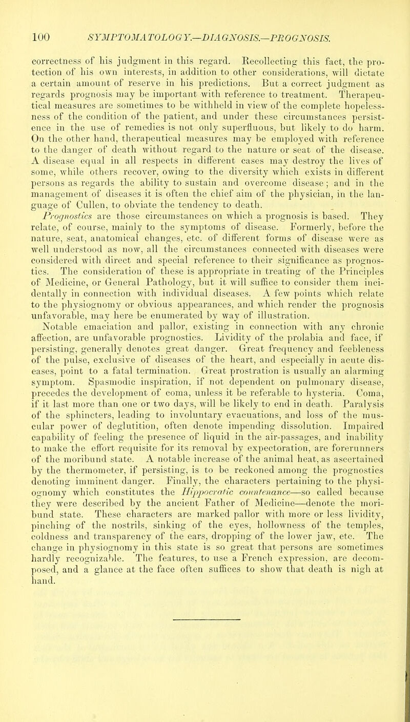 correctness of his judgment in this regard. Recollecting this fact, the pro- tection of his own interests, in addition to other considerations, will dictate a certain amount of reserve in his predictions. But a correct judgment as regards prognosis may be important with reference to treatment. Therapeu- tical measures are sometimes to be withheld in view of the complete hopeless- ness of the condition of the patient, and under these circumstances persist- ence in the use of remedies is not only superfluous, but likely to do harm. On the other hand, therapeutical measures may be employed with reference to the danger of death without regard to the nature or seat of the disease. A disease equal in all respects in different cases may destroy the lives of some, while others recover, owing to the diversity which exists in different persons as regards the ability to sustain and overcome disease; and in the management of diseases it is often the chief aim of the physician, in the lan- guage of Cullen, to obviate the tendency to death. Prognostics are those circumstances on which a prognosis is based. They relate, of course, mainly to the symptoms of disease. Formerly, before the nature, seat, anatomical changes, etc. of different forms of disease were as well understood as now, all the circumstances connected with diseases were considered with direct and special reference to their significance as prognos- tics. The consideration of these is appropriate in treating of the Principles of Medicine, or General Pathology, but it will suffice to consider them inci- dentally in connection with individual diseases. A few points which relate to the physiognomy or obvious appearances, and which render the prognosis unfavorable, may here be enumerated by way of illustration. Notable emaciation and pallor, existing in connection with any chronic affection, are unfavorable prognostics. Lividity of the prolabia and face, if persisting, generally denotes great danger. Great frequency and feebleness of the pulse, exclusive of diseases of the heart, and especially in acute dis- eases, point to a fatal termination. Great prostration is usually an alarming symptom. Spasmodic inspiration, if not dependent on pulmonary disease, precedes the development of coma, unless it be referable to hysteria. Coma, if it last more than one or two days, will be likely to end in death. Paralysis of the sphincters, leading to involuntary evacuations, and loss of the mus- cular power of deglutition, often denote impending dissolution. Impaired capability of feeling the presence of liquid in the air-passages, and inability to make the effort requisite for its removal by expectoration, are forerunners of the moribund state. A notable increase of the animal heat, as ascertained by the thermometer, if persisting, is to be reckoned among the prognostics denoting imminent danger. Finally, the characters pertaining to the physi- ognomy which constitutes the Hippocratic countenance—so called because they were described by the ancient Father of Medicine—denote the mori- bund state. These characters are marked pallor with more or less lividity, pinching of the nostrils, sinking of the eyes, hollowness of the temples, coldness and transparency of the ears, dropping of the lower jaw, etc. The change in physiognomy in this state is so great that persons are sometimes hardly recognizable. The features, to use a French expression, are decom- posed, and a glance at the face often suffices to show that death is nigh at hand.