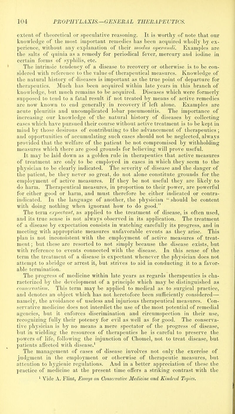 extent of theoretical or speculative reasoning. It is worthy of note that our knowledge of the most important remedies has been acquired wholly by ex- perience, without any explanation of their modus operandi. Examples are the salts of quinia as a remedy for periodical fever, mercury and iodine in certain forms of syphilis, etc. The intrinsic tendency of a disease to recovery or otherwise is to be con- sidered with reference to the value of therapeutical measures. Knowledge of the natural history of diseases is important as the true point of departure for therapeutics. Much has been acquired within late years in this branch of knowledge, but much remains to be acquired. Diseases which were formerly supposed to tend to a fatal result if not treated by means of active remedies are now known to end generally in recovery if left alone. Examples are acute pleuritis and uncomplicated lobar pneumonitis. The importance of increasing our knowledge of the natural history of diseases by collecting cases which have pursued their course without active treatment is to be kept in mind by those desirous of contributing to the advancement of therapeutics ; and opportunities of accumulating such cases should not be neglected, always provided that the welfare of the patient be not compromised by withholding measures which there are good grounds for believing will prove useful. It may be laid down as a golden rule in therapeutics that active measures of treatment are only to be employed in cases in which they seem to the physician to be clearly indicated. The severity of disease and the danger of the patient, be they never so great, do not alone constitute grounds for the employment of active measures. If they be not useful they are likely to do harm. Therapeutical measures, in proportion to their power, are powerful for either good or harm, and must therefore be either indicated or contra- indicated. In the language of another, the physician  should be content with doing nothing when ignorant how to do good. The term expectant, as applied to the treatment of disease, is often used, and its true sense is not always observed in its application. The treatment of a disease by expectation consists in watching carefully its progress, and in meeting with appropriate measures unfavorable events as they arise. This plan is not inconsistent with the employment of active measures of treat- ment ; but these are resorted to not simply because the disease exists, but with reference to events connected with the disease. In this sense of the term the treatment of a disease is expectant whenever the physician does not attempt to abridge or arrest it, but strives to aid in conducting it to a favor- able termination. The progress of medicine within late years as regards therapeutics is cha- racterized by the development of a principle which may be distinguished as conservatism. This term may be applied to medical as to surgical practice, and denotes an object which has not heretofore been sufficiently considered— namely, the avoidance of useless and injurious therapeutical measures. Con- servative medicine does not interdict the use of the most potential of remedial agencies, but it enforces discrimination and circumspection in their use, recognizing fully their potency for evil as well as for good. The conserva- tive physician is by no means a mere spectator of the progress of disease, but in wielding the resources of therapeutics he is careful to preserve the powers of life, following the injunction of Chomel, not to treat disease, but patients affected with disease.1 The management of cases of disease involves not only the exercise of judgment in the employment or otherwise of therapeutic measures, but attention to hygienic regulations. And in a better appreciation of these the practice of medicine at the present time offers a striking contrast with the 1 Vide A. Flint, Essays on Conservative Medicine and Kindred Topics.