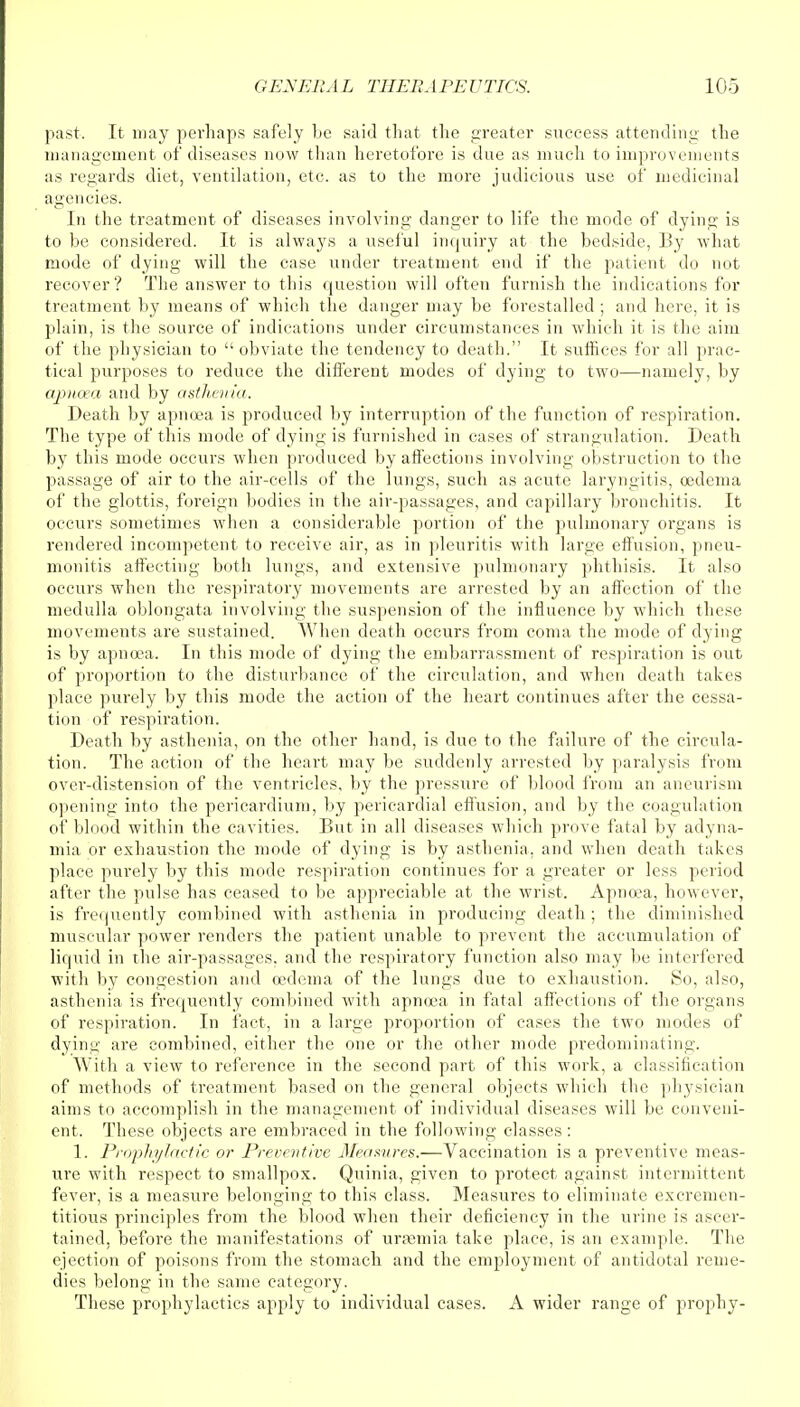 past. It may perhaps safely be said that the greater success attending the management of diseases now than heretofore is due as much to improvements as regards diet, ventilation, etc. as to the more judicious use of medicinal agencies. In the treatment of diseases involving danger to life the mode of dying is to be considered. It is always a useful inquiry at the bedside, By what mode of dying will the case under treatment end if the patient do not recover? The answer to this question will often furnish the indications for treatment by means of which the danger may be forestalled ; and here, it is plain, is the source of indications under circumstances in which it is the aim of the physician to  obviate the tendency to death. It suffices for all prac- tical purposes to reduce the different modes of dying to two—namely, by apnixa and by asthenia. Death by apnoea is produced by interruption of the function of respiration. The type of this mode of dying is furnished in cases of strangulation. Death by this mode occurs when produced by affections involving obstruction to the passage of air to the air-cells of the lungs, such as acute laryngitis, oedema of the glottis, foreign bodies in the air-passages, and capillary bronchitis. It occurs sometimes when a considerable portion of the pulmonary organs is rendered incompetent to receive air, as in pleuritis with large effusion, pneu- monitis affecting both lungs, and extensive pulmonary phthisis. It also occurs when the respiratory movements are arrested by an affection of the medulla oblongata involving the suspension of the influence by which these movements are sustained. When death occurs from coma the mode of dying is by apnoea. In this mode of dying the embarrassment of respiration is out of proportion to the disturbance of the circulation, and when death takes place purely by this mode the action of the heart continues after the cessa- tion of respiration. Death by asthenia, on the other hand, is due to the failure of the circula- tion. The action of the heart may be suddenly arrested by paralysis from over-distension of the ventricles, by the pressure of blood from an aneurism opening into the pericardium, by pericardial effusion, and by the coagulation of blood within the cavities. But in all diseases which prove fatal by adyna- mia or exhaustion the mode of dying is by asthenia, and when death talu s place purely by this mode respiration continues for a greater or less period after the pulse has ceased to be appreciable at the wrist. Apnoea, however, is frequently combined with asthenia in producing death ; the diminished muscular power renders the patient unable to prevent the accumulation of liquid in the air-passages, and the respiratory function also may be interfered with by congestion and oedema of the lungs due to exhaustion. So, also, asthenia is frequently combined with apnoea in fatal affections of the organs of respiration. In fact, in a large proportion of cases the two modes of dying are combined, either the one or the other mode predominating. With a view to reference in the second part of this work, a classification of methods of treatment based on the general objects which the physician aims to accomplish in the management of individual diseases will be conveni- ent. These objects are embraced in the following classes: 1. Prophylactic or Preventive Measures.—Vaccination is a preventive meas- ure with respect to smallpox. Quinia, given to protect against intermittent fever, is a measure belonging to this class. Measures to eliminate excremen- titious principles from the blood when their deficiency in the urine is ascer- tained, before the manifestations of uraemia take place, is an example. The ejection of poisons from the stomach and the employment of antidotal reme- dies belong in the same category. These prophylactics apply to individual cases. A wider range of prophy-