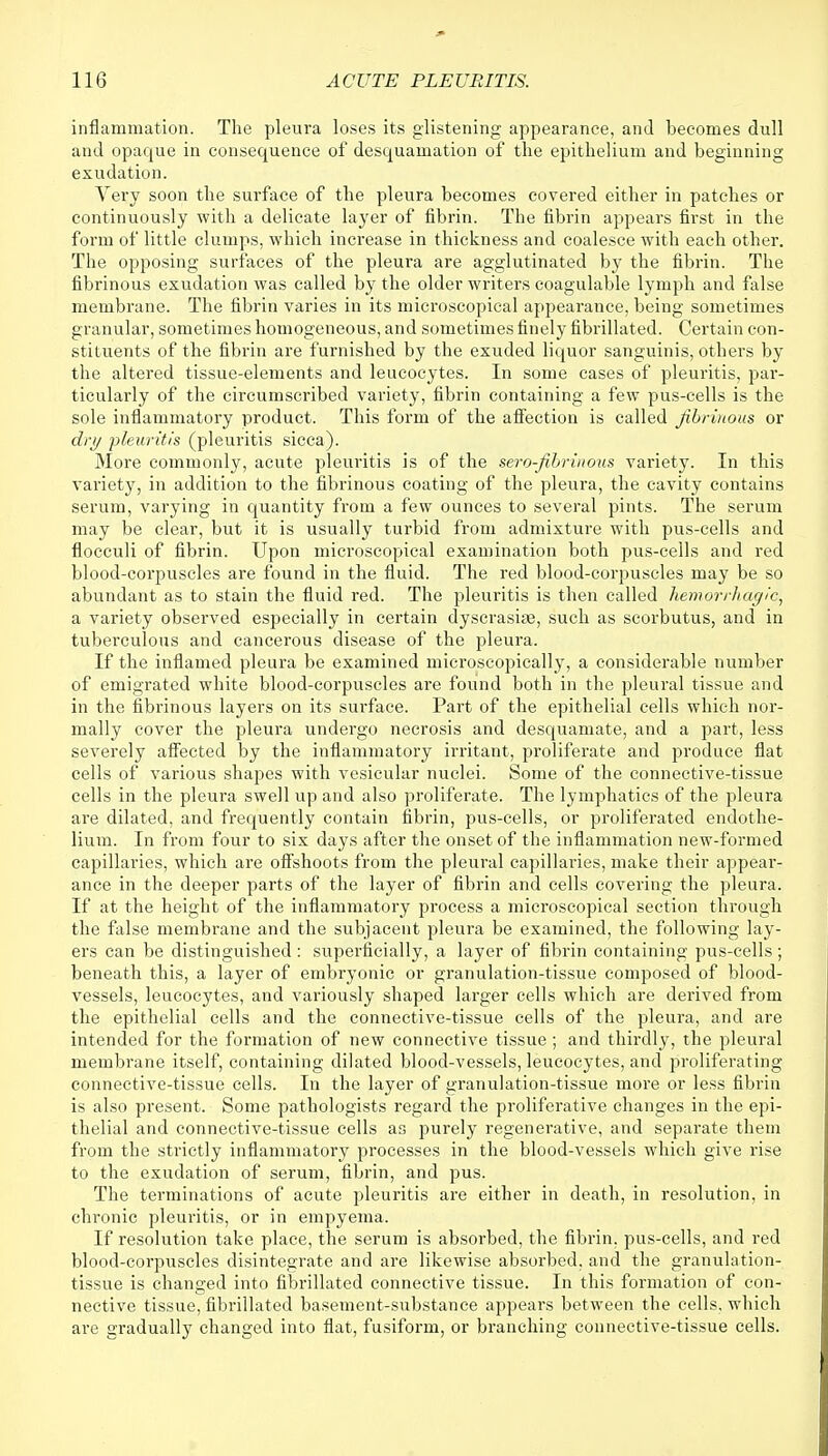 inflammation. The pleura loses its glistening appearance, and becomes dull and opaque in consequence of desquamation of the epithelium and beginning exudation. Very soon the surface of the pleura becomes covered either in patches or continuously with a delicate layer of fibrin. The fibrin appears first in the form of little clumps, which increase in thickness and coalesce with each other. The opposing surfaces of the pleura are agglutinated by the fibrin. The fibrinous exudation was called by the older writers coagulable lymph and false membrane. The fibrin varies in its microscopical appearance, being sometimes granular, sometimes homogeneous, and sometimes finely fibrillated. Certain con- stituents of the fibrin are furnished by the exuded liquor sanguinis, others by the altered tissue-elements and leucocytes. In some cases of pleuritis, par- ticularly of the circumscribed variety, fibrin containing a few pus-cells is the sole inflammatory product. This form of the affection is called fibrinous or dry pleuritis (pleuritis sicca). More commonly, acute pleuritis is of the serofibrinous variety. In this variety, in addition to the fibrinous coating of the pleura, the cavity contains serum, varying in quantity from a few ounces to several pints. The serum may be clear, but it is usually turbid from admixture with pus-cells and flocculi of fibrin. Upon microscopical examination both pus-cells and red blood-corpuscles are found in the fluid. The red blood-corpuscles may be so abundant as to stain the fluid red. The pleuritis is then called hemorrhagic, a variety observed especially in certain dyscrasise, such as scorbutus, and in tuberculous and cancerous disease of the pleura. If the inflamed pleura be examined microscopically, a considerable number of emigrated white blood-corpuscles are found both in the pleural tissue and in the fibrinous layers on its surface. Part of the epithelial cells which nor- mally cover the pleura undergo necrosis and desquamate, and a part, less severely affected by the inflammatory irritant, proliferate and produce flat cells of various shapes with vesicular nuclei. Some of the connective-tissue cells in the pleura swell up and also proliferate. The lymphatics of the pleura are dilated, and frequently contain fibrin, pus-cells, or proliferated endothe- lium. In from four to six days after the onset of the inflammation new-formed capillaries, which are offshoots from the pleural capillaries, make their appear- ance in the deeper parts of the layer of fibrin and cells covering the pleura. If at the height of the inflammatory process a microscopical section through the false membrane and the subjacent pleura be examined, the following lay- ers can be distinguished : superficially, a layer of fibrin containing pus-cells ; beneath this, a layer of embryonic or granulation-tissue composed of blood- vessels, leucocytes, and variously shaped larger cells which are derived from the epithelial cells and the connective-tissue cells of the pleura, and are intended for the formation of new connective tissue; and thirdly, the pleural membrane itself, containing dilated blood-vessels, leucocytes, and proliferating connective-tissue cells. In the layer of granulation-tissue more or less fibrin is also present. Some pathologists regard the proliferative changes in the epi- thelial and connective-tissue cells as purely regenerative, and separate them from the strictly inflammatory processes in the blood-vessels which give rise to the exudation of serum, fibrin, and pus. The terminations of acute pleuritis are either in death, in resolution, in chronic pleuritis, or in empyema. If resolution take place, the serum is absorbed, the fibrin, pus-cells, and red blood-corpuscles disintegrate and are likewise absorbed, and the granulation- tissue is changed into fibrillated connective tissue. In this formation of con- nective tissue, fibrillated basement-substance appears between the cells, which are gradually changed into flat, fusiform, or branching connective-tissue cells.