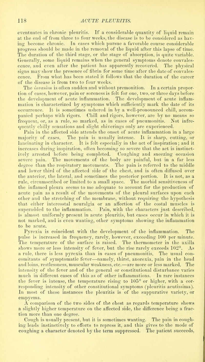 eventuates in chronic pleuritis. If a considerable quantity of liquid remain at the end of from three to four weeks, the disease is to be considered as hav- ing become chronic. In cases which pursue a favorable course considerable progress should be made in the removal of the liquid after this lapse of time. The duration of the third stage, or the stage of absorption, is quite variable. Generally, some liquid remains when the general symptoms denote convales- cence, and even after the patient has apparently recovered. The physical signs may show the presence of fibrin for some time after the date of convales- cence. From what has been stated it follows that the duration of the career of the disease is from two to four weeks. The invasion is often sudden and without premonition. In a certain propor- tion of cases, however, pain or soreness is felt for one, two, or three days before the development of acute inflammation. The development of acute inflam- mation is characterized by symptoms which sufficiently mark the date of its occurrence. It is sometimes ushered in by a well-pronounced chill, accom- panied perhaps with rigors. Chill and rigors, however, are by no means so frequent, or, as a rule, so marked, as in cases of pneumonitis. Not infre- quently chilly sensations and slight shiverings only are experienced. Pain in the affected side attends the onset of acute inflammation in a large majority of cases. The pain is usually intense. It is sharp, cutting, or lancinating in character. It is felt especially in the act of inspiration; and it increases during inspiration, often becoming so severe that the act is instinct- ively arrested before being completed. Coughing and sneezing occasion severe pain. The movements of the body are painful, but in a far less degree than the respiratory movements. The pain is referred to the middle and lower third of the affected side of the chest, and is often diffused over the anterior, the lateral, and sometimes the posterior portion. It is not, as a rule, circumscribed or limited to a small space. The morbid sensitiveness of the inflamed pleura seems to me adequate to account for the production of acute pain as a result of the movements of the pleural surfaces upon each other and the stretching of the membrane, without requiring the hypothesis that either intercostal neuralgia or an affection of the costal muscles is superadded to the inflammation. Pain, with the characters just described, is almost uniformly present in acute pleuritis, but cases occur in which it is not marked, and is even wanting, other symptoms showing the inflammation to be acute. Pyrexia is coincident with the development of the inflammation. The pulse is increased in frequency, rarely, however, exceeding 100 per minute. The temperature of the surface is raised. The thermometer in the axilla shows more or less intensity of fever, but the rise rarely exceeds 102°. As a rule, there is less pyrexia than in cases of pneumonitis. The usual con- comitants of symptomatic fever—namely, thirst, anorexia, pain in the head and loins, restlessness, muscular weakness, etc.—are more or less marked. The intensity of the fever and of the general or constitutional disturbance varies much in different cases of this as of other inflammations. In rare instances the fever is intense, the temperature rising to 105° or higher, with a cor- responding intensity of other constitutional symptoms (pleuritis acutissima). In most of these instances the pleuritis is of the suppurative variety, or empyema. A comparison of the two sides of the chest as regards temperature shows a slightly higher temperature on the affected side, the difference being a frac- tion more than one degree. Cough is usually present, but it is sometimes wanting. The pain in cough- ing leads instinctively to efforts to repress it, and this gives to the mode of coughing a character denoted by the term suppressed. The patient succeeds,