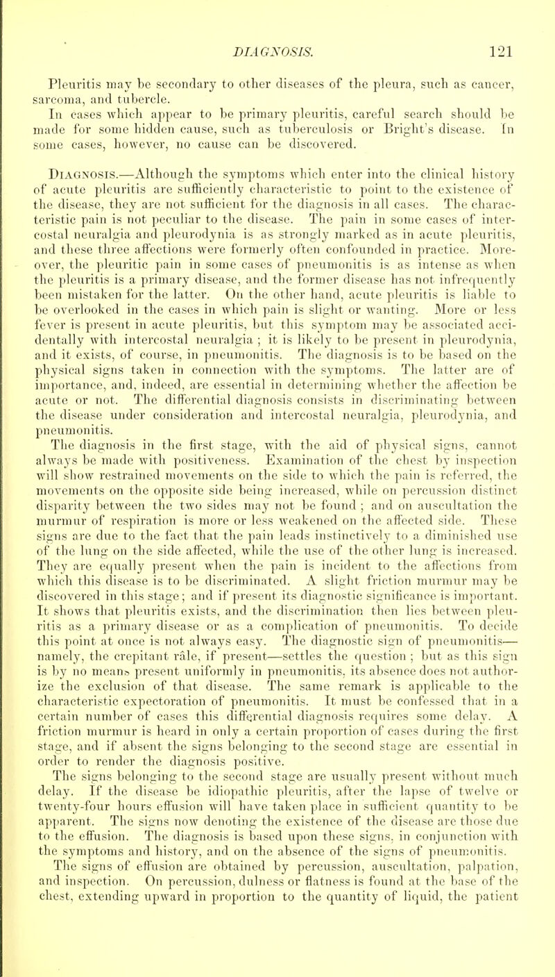 Pleuritis may be secondary to other diseases of the pleura, such as cancer, sarcoma, and tubercle. In cases which appear to be primary pleuritis, careful search should be made for some hidden cause, such as tuberculosis or Bright's disease. In some cases, however, no cause can be discovered. Diagnosis.—Although the symptoms which enter into the clinical history of acute pleuritis are sufficiently characteristic to point to the existence of the disease, they are not sufficient for the diagnosis in all cases. The charac- teristic pain is not peculiar to the disease. The pain in some cases of inter- costal neuralgia and pleurodynia is as strongly marked as in acute pleuritis, and these three affections were formerly often confounded in practice. More- over, the pleuritic pain in some cases of pneumonitis is as intense as when the pleuritis is a primary disease, and the former disease has not infrequently been mistaken for the latter. On the other hand, acute pleuritis is liable to be overlooked in the cases in which pain is slight or wanting. More or less fever is present in acute pleuritis, but this symptom may be associated acci- dentally with intercostal neuralgia ; it is likely to be present in pleurodynia, and it exists, of course, in pneumonitis. The diagnosis is to be based on the physical signs taken in connection with the symptoms. The latter are of importance, and, indeed, are essential in determining whether the affection be acute or not. The differential diagnosis consists in discriminating between the disease under consideration and intercostal neuralgia, pleurod}'nia, and pneumonitis. The diagnosis in the first stage, with the aid of physical signs, cannot always be made with positiveness. Examination of the chest by inspection will show restrained movements on the side to which the pain is referred, the movements on the opposite side being increased, while on percussion distinct disparity between the two sides may not be found ; and on auscultation the murmur of respiration is more or less weakened on the affected side. These signs are due to the fact that the pain leads instinctively to a diminished use of the lung on the side affected, while the use of the other lung is increased. They are equally present when the pain is incident to the affections from which this disease is to be discriminated. A slight friction murmur may be discovered in this stage; and if present its diagnostic significance is important. It shows that pleuritis exists, and the discrimination then lies between pleu- ritis as a primary disease or as a complication of pneumonitis. To decide this point at once is not always easy. The diagnostic sign of pneumonitis— namely, the crepitant rale, if present—settles the question ; but as this sign is by no means present uniformly in pneumonitis, its absence does not author- ize the exclusion of that disease. The same remark is applicable to the characteristic expectoration of pneumonitis. It must be confessed that in a certain number of cases this differential diagnosis requires some delay. A friction murmur is heard in only a certain proportion of cases during the first stage, and if absent the signs belonging to the second stage are essential in order to render the diagnosis positive. The signs belonging to the second stage are usually present without much delay. If the disease be idiopathic pleuritis, after the lapse of twelve or twenty-four hours effusion will have taken place in sufficient quantity to be apparent. The signs now denoting the existence of the disease are those due to the effusion. The diagnosis is based upon these signs, in conjunction with the symptoms and history, and on the absence of the signs of pneumonitis. The signs of effusion are obtained by percussion, auscultation, palpation, and inspection. On percussion, dulness or flatness is found at the base of the chest, extending upward in proportion to the quantity of liquid, the patient