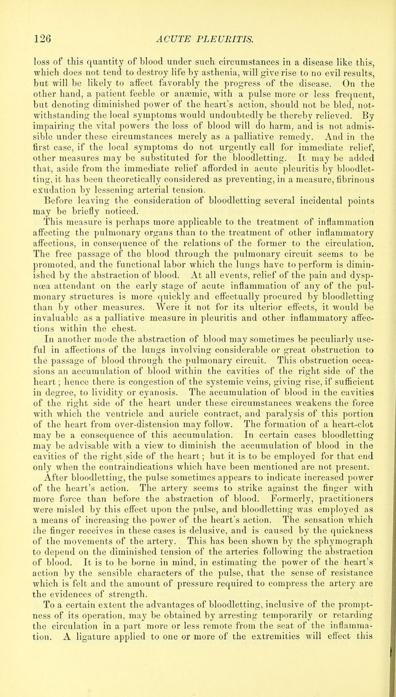 loss of this quantity of blood under such circumstances in a disease like this, which does not tend to destroy life by asthenia, will give rise to no evil results, but will be likely to affect favorably the progress of the disease. On the other hand, a patient feeble or anaemic, with a pulse more or less frequent, but denoting diminished power of the heart's action, should not be bled, not- withstanding the local symptoms would undoubtedly be thereby relieved. By impairing the vital powers the loss of blood will do harm, and is not admis- sible under these circumstances merely as a palliative remedy. And in the first case, if the local symptoms do not urgently call for immediate relief, other measures may be substituted for the bloodletting. It may be added that, aside from the immediate relief afforded in acute pleuritis by bloodlet- ting, it has been theoretically considered as preventing, in a measure, fibrinous exudation by lessening arterial tension. Before leaving the consideration of bloodletting several incidental points may be briefly noticed. This measure is perhaps more applicable to the treatment of inflammation affecting the pulmonary organs than to the treatment of other inflammatory affections, in consequence of the relations of the former to the circulation. The free passage of the blood through the pulmonary circuit seems to be promoted, and the functional labor which the lungs have to perform is dimin- ished by the abstraction of blood. At all events, relief of the pain and dysp- noea attendant on the early stage of acute inflammation of any of the pul- monary structures is more quickly and effectually procured by bloodletting than by other measures. Were it not for its ulterior effects, it would be invaluable as a palliative measure in pleuritis and other inflammatory affec- tions within the chest. In another mode the abstraction of blood may sometimes be peculiarly use- ful in affections of the lungs involving considerable or great obstruction to the passage of blood through the pulmonary circuit. This obstruction occa- sions an accumulation of blood within the cavities of the right side of the heart; hence there is congestion of the systemic veins, giving rise, if sufficient in degree, to lividity or cyanosis. The accumulation of blood in the cavities of the right side of the heart under these circumstances weakens the force with which the ventricle and auricle contract, and paralysis of this portion of the heart from over-distension may follow. The formation of a heart-clot may be a consequence of this accumulation. In certain cases bloodletting may be advisable with a view to diminish the accumulation of blood in the cavities of the right side of the heart; but it is to be employed for that end only when the contraindications which have been mentioned are not present. After bloodletting, the pulse sometimes appears to indicate increased power of the heart's action. The artery seems to strike against the finger with more force than before the abstraction of blood. Formerly, practitioners were misled by this effect upon the pulse, and bloodletting was employed as a means of increasing the power of the heart's action. The sensation which the finger receives in these cases is delusive, and is caused by the quickness of the movements of the artery. This has been shown by the sphymograph to depend on the diminished tension of the arteries following the abstraction of blood. It is to be borne in mind, in estimating the power of the heart's action by the sensible characters of the pulse, that the sense of resistance which is felt and the amount of pressure required to compress the artery are the evidences of strength. To a certain extent the advantages of bloodletting, inclusive of the prompt- ness of its operation, may be obtained by arresting temporarily or retarding the circulation in a part more or less remote from the seat of the inflamma- tion. A ligature applied to one or more of the extremities will effect this