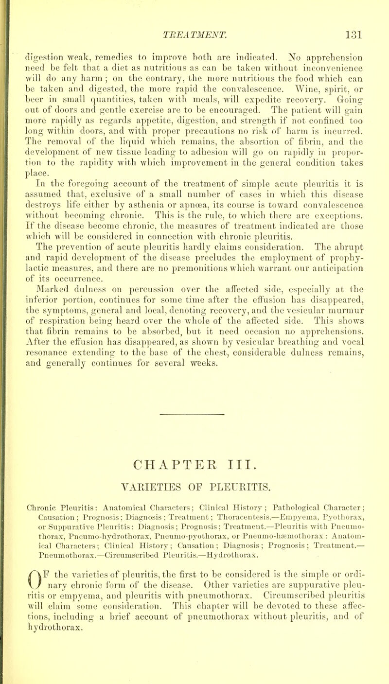 digestion weak, remedies to improve both are indicated. No apprehension need be felt that a diet as nutritious as can be taken without inconvenience will do any harm ; on the contrary, the more nutritious the food which can be taken and digested, the more rapid the convalescence. Wine, spirit, or beer in small quantities, taken with meals, will expedite recovery. Going out of doors and gentle exercise are to be encouraged. The patient will gain more rapidly as regards appetite, digestion, and strength if not confined too long within doors, and with proper precautions no risk of harm is incurred. The removal of the liquid which remains, the absortion of fibrin, and the development of new tissue leading to adhesion will go on rapidly in propor- tion to the rapidity with which improvement in the general condition takes place. In the foregoing account of the treatment of simple acute pleuritis it is assumed that, exclusive of a small number of cases in which this disease destroys life either by asthenia or apnoea, its course is toward convalescence without becoming chronic. This is the rule, to which there are exceptions. If the disease become chronic, the measures of treatment indicated are those which will be considered in connection with chronic pleuritis. The prevention of acute pleuritis hardly claims consideration. The abrupt and rapid development of the disease precludes the employment of prophy- lactic measures, and there are no premonitions which warrant our anticipation of its occurrence. Marked dulness on percussion over the affected side, especially at the inferior portion, continues for some time after the effusion has disappeared, the symptoms, general and local, denoting recovery, and the vesicular murmur of respiration being heard over the whole of the affected side. This shows that fibrin remains to be absorbed, but it need occasion no apprehensions. After the effusion has disappeared, as shown by vesicular breathing and vocal resonance extending to the base of the chest, considerable dulness remains, and generally continues for several weeks. CHAPTEK III. VAEIETIES OF PLEURITIS. Chronic Pleuritis: Anatomical Characters; Clinical History; Pathological Character; Causation; Prognosis; Diagnosis; Treatment; Thoracentesis.—Empyema, Pyothorax, or Suppurative Pleuritis: Diagnosis; Prognosis; Treatment.—Pleuritis with Pneumo- thorax, Pneumo-hydrothorax, Pneumo-pyothorax, or Pneumo-hpemothorax : Anatom- ical Characters ; Clinical History ; Causation ; Diagnosis ; Prognosis ; Treatment.— Pneumothorax.—Circumscribed Pleuritis.—Hydrothorax. OF the varieties of pleuritis, the first to be considered is the simple or ordi- nary chronic form of the disease. Other varieties are suppurative pleu- ritis or empyema, and pleuritis with pneumothorax. Circumscribed pleuritis will claim some consideration. This chapter will be devoted to these affec- tions, including a brief account of pneumothorax without pleuritis, and of hydrothorax.