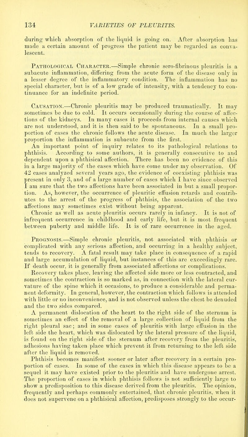 during which absorption of the liquid is going on. After absorption has made a certain amount of progress the patient may be regarded as conva- lescent. Pathological Character.—Simple chronic sero-fibrinous pleuritis is a subacute inflammation, differing from the acute form of the disease only in a lesser degree of the inflammatory condition. The inflammation has no special character, but is of a low grade of intensity, with a tendency to con- tinuance for an indefinite period. Causation.—Chronic pleuritis may be produced traumatically. It may sometimes be due to cold. It occurs occasionally during the course of affec- tions of the kidneys. In many cases it proceeds from internal causes which are not understood, and it is then said to be spontaneous. In a small pro- portion of cases the chronic follows the acute disease. In much the larger proportion the inflammation is subacute from the first. An important point of inquiry relates to its pathological relations to phthisis. According to some authors, it is generally consecutive to and dependent upon a phthisical affection. There has been no evidence of this in a large majority of the cases which have come under my observation. Of 42 cases analyzed several years ago, the evidence of coexisting phthisis was present in only 3, and of a large number of cases which I have since observed I am sure that the two affections have been associated in but a small propor- tion. As, however, the occurrence of pleuritic effusion retards and contrib- utes to the arrest of the progress of phthisis, the association of the two affections may sometimes exist without being apparent. Chronic as well as acute pleuritis occurs rarely in infancy. It is not of infrequent occurrence in childhood and early life, but it is most frequent between puberty and middle life. It is of rare occurrence in the aged. Prognosis.—Simple chronic pleuritis, not associated with phthisis or complicated with any serious affection, and occurring in a healthy subject, tends to recovery. A fatal result may take place in consequence of a rapid and large accumulation of liquid, but instances of this are exceedingly rare. If death occur, it is generally from associated affections or complications. Recovery takes place, leaving the affected side more or less contracted, and sometimes the contraction is so marked as, in connection with the lateral cur- vature of the spine which it occasions, to produce a considerable and perma- nent deformity. In general, however, the contraction which follows is attended with little or no inconvenience, and is not observed unless the chest be denuded and the two sides compared. A permanent dislocation of the heart to the right side of the sternum is sometimes an effect of the removal of a large collection of liquid from the right pleural sac; and in some cases of pleuritis with large effusion in the left side the heart, which was dislocated by the lateral pressure of the liquid, is found on the right side of the sternum after recovery from the pleuritis, adhesions having taken place which prevent it from returning to the left side after the liquid is removed. Phthisis becomes manifest sooner or later after recovery in a certain pro- portion of cases. In some of the cases in which this disease appears to be a sequel it may have existed prior to the pleuritis and have undergone arrest. The proportion of cases in which phthisis follows is not sufficiently large to show a predisposition to this disease derived from the pleuritis. The opinion, frequently and perhaps commonly entertained, that chronic pleuritis, when it does not supervene on a phthisical affection, predisposes strongly to the occur-