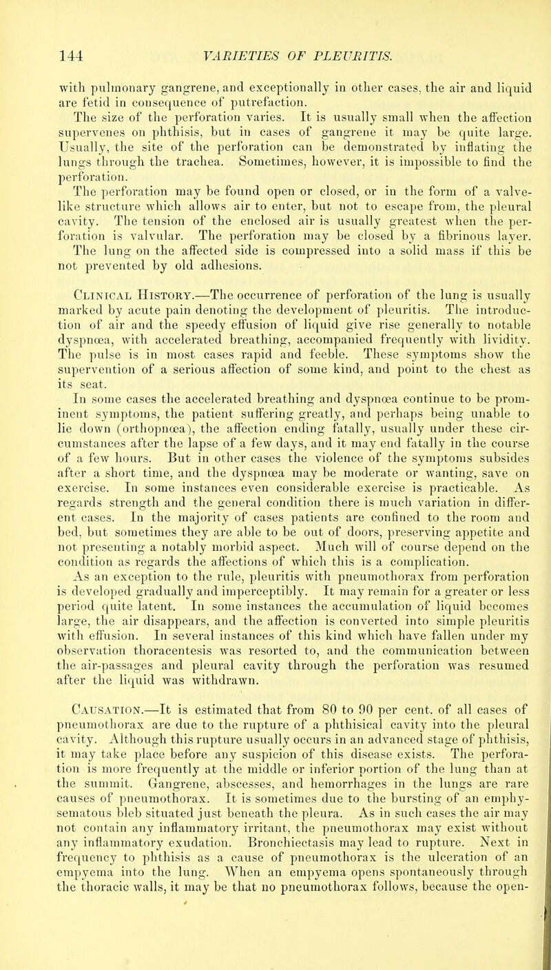 with pulmonary gangrene, and exceptionally in other cases, the air and liquid are fetid in consequence of putrefaction. The size of the perforation varies. It is usually small when the affection supervenes on phthisis, but in cases of gangrene it may be quite large. Usually, the site of the perforation can be demonstrated by inflating the lungs through the trachea. Sometimes, however, it is impossible to find the perforation. The perforation may be found open or closed, or in the form of a valve- like structure which allows air to enter, but not to escape from, the pleural cavity. The tension of the enclosed air is usually greatest when the per- foration is valvular. The perforation may be closed by a fibrinous layer. The lung on the affected side is compressed into a solid mass if this be not prevented by old adhesions. Clinical History.—The occurrence of perforation of the lung is usually marked by acute pain denoting the development of pleuritis. The introduc- tion of air and the speedy effusion of liquid give rise generally to notable dyspnoea, with accelerated breathing, accompanied frequently with lividity. The pulse is in most cases rapid and feeble. These symptoms show the supervention of a serious affection of some kind, and point to the chest as its seat. In some cases the accelerated breathing and dyspnoea continue to be prom- inent symptoms, the patient suffering greatly, and perhaps being unable to lie down (orthopncea), the affection ending fatally, usually under these cir- cumstances after the lapse of a few days, and it may end fatally in the course of a few hours. But in other cases the violence of the symptoms subsides after a short time, and the dyspnoea may be moderate or wanting, save on exercise. In some instances even considerable exercise is practicable. As regards strength and the general condition there is much variation in differ- ent cases. In the majority of cases patients are confined to the room and bed, but sometimes they are able to be out of doors, preserving appetite and not presenting a notably morbid aspect. Much will of course depend on the condition as regards the affections of which this is a complication. As an exception to the rule, pleuritis with pneumothorax from perforation is developed gradually and imperceptibly. It may remain for a greater or less period quite latent. In some instances the accumulation of liquid becomes large, the air disappears, and the affection is converted into simple pleuritis with effusion. In several instances of this kind which have fallen under my observation thoracentesis was resorted to, and the communication between the air-passages and pleural cavity through the perforation was resumed after the liquid was withdrawn. Causation.—It is estimated that from 80 to 90 per cent, of all cases of pneumothorax are due to the rupture of a phthisical cavity into the pleural cavity. Although this rupture usually occurs in an advanced stage of phthisis, it may take place before any suspicion of this disease exists. The perfora- tion is more frequently at the middle or inferior portion of the lung than at the summit. Gangrene, abscesses, and hemorrhages in the lungs are rare causes of pneumothorax. It is sometimes due to the bursting of an emphy- sematous bleb situated just beneath the pleura. As in such cases the air may not contain any inflammatory irritant, the pneumothorax may exist without any inflammatory exudation. Bronchiectasis may lead to rupture. Next in frequency to phthisis as a cause of pneumothorax is the ulceration of an empyema into the lung. When an empyema opens spontaneously through the thoracic walls, it may be that no pneumothorax follows, because the open-