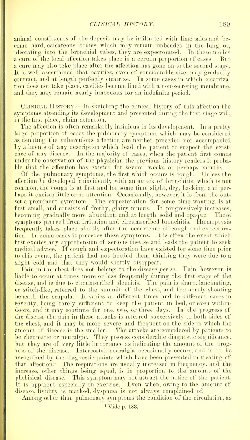 animal constituents of the deposit may be infiltrated with lime salts and be- come hard, calcareous bodies, which may remain imbedded in the lung, or, ulcerating into the bronchial tubes, they are expectorated. In these modes a cure of the local affection takes place in a certain proportion of cases. But a cure may also take place after the affection has gone on to the second stage. It is well ascertained that cavities, even of considerable size, may gradually contract, and at length perfectly cicatrize. In some cases in which cicatriza- tion does not take place, cavities become lined with a non-secreting membrane, and they may remain nearly innocuous for an indefinite period. Clinical History.—In sketching the clinical history of this affection the symptoms attending its development and presented during the first stage will, in the first place, claim attention. The affection is often remarkably insidious in its development. In a pretty large proportion of cases the pulmonary symptoms which may be considered as denoting the tuberculous affection are neither preceded nor accompanied by ailments of any description which lead the patient to suspect the exist- ence of any disease. In the majority of cases, when the patient first comes under the observation of the physician the previous history renders it proba- ble that the affection has existed for several weeks or perhaps months. Of the pulmonary symptoms, the first which occurs is cough. Unless the affection be developed coincidently with an attack of bronchitis, which is not common, the cough is at first and for some time slight, dry, hacking, and per- haps it excites little or no attention. Occasionally, however, it is from the out- set a prominent symptom. The expectoration, for some time wanting, is at first small, and consists of frothy, glairy mucus. It progressively increases, becoming gradually more abundant, and at length solid and opaque. These symptoms proceed from irritation and circumscribed bronchitis. Hsemoptysis frequently takes place shortly after the occurrence of cough and expectora- tion. In some cases it precedes these symptoms. It is often the event which first excites any apprehension of serious disease and leads the patient to seek medical advice. If cough and expectoration have existed for some time prior to this event, the patient had not heeded them, thinking they were due to a slight cold and that they would shortly disappear. Pain in the chest does not belong to the disease per sc. Pain, however, is liable to occur at times more or less frequently during the first stage of the disease, and is due to circumscribed pleuritis. The pain is sharp, lancinating, or stitch-like, referred to the summit of the chest, and frequently shooting beneath the scapula. It varies at different times and in different cases in severity, being rarely sufficient to keep the patient in bed, or even within- doors, and it may continue for one, two, or three clays. In the progress of the disease the pain in these attacks is referred successively to both sides of the chest, and it may be more severe and frequent on the side in which the amount of disease is the smaller. The attacks are considered by patients to be rheumatic or neuralgic. They possess considerable diagnostic significance, but they are of very little importance as indicating the amount or the prog- ress of the disease. Intercostal neuralgia occasionally occurs, and is to be recognized by the diagnostic points which have been presented in treating of that affection.1 The respirations are usually increased in frequency, and the increase, other things being equal, is in proportion to the amount of the phthisical disease. This symptom may not attract the notice of the patient. It is apparent especially on exercise. Even when, owing to the amount of disease, lividity is marked, dyspnoea is not always complained of. Among other than pulmonary symptoms the condition of the circulation, as 1 Vide p. 183.