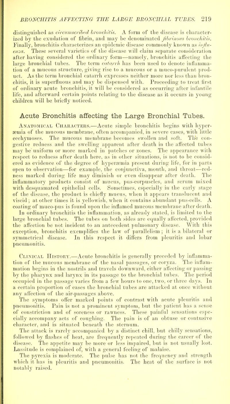 distinguished as circumscribed bronchitis. A form of the disease is character- ized by the exudation of fibrin, and may be denominated fibrinous bronchitis. Finally, bronchitis characterizes an epidemic disease commonly known as ivflu- enza. These several varieties of the disease will claim separate consideration after having considered the ordinary form—namely, bronchitis affecting the large bronchial tubes. The term catarrh has been used to denote inflamma- tion of a mucous structure, giving rise to a mucous or a muco-purulent prod- uct. As the term bronchial catarrh expresses neither more nor less than bron- chitis, it is superfluous and may be dispensed with. Proceeding to treat first of ordinary acute bronchitis, it will be considered as occurring after infantile life, and afterward certain points relating to the disease as it occurs in young children will be briefly noticed. Acute Bronchitis affecting the Large Bronchial Tubes. Anatomical Characters.—Acute simple bronchitis begins with hyper- emia of the mucous membrane, often accompanied, in severe cases, with little ecchymoses. The mucous membrane becomes swollen and soft. The con- gestive redness and the swelling apparent after death in the affected tubes may be' uniform or more marked in patches or zones. The appearance with respect to redness after death here, as in other situations, is not to be consid- ered as evidence of the degree of hyperaemia present during life, for in parts open to observation—for example, the conjunctiva, mouth, and throat—red- ness marked during life may diminish or even disappear after death. The inflammatory products consist of mucus, pus-corpuscles, and serum mixed with desquamated epithelial cells. Sometimes, especially in the early stage of the disease, the product is chiefly mucus, when it appears translucent and viscid ; at other times it is yellowish, when it contains abundant pus-cells. A coating of muco-pus is found upon the inflamed mucous membrane after death. In ordinary bronchitis the inflammation, as already stated, is limited to the large bronchial tubes. The tubes on both sides are equally affected, provided the affection be not incident to an antecedent pulmonary disease. With this exception, bronchitis exemplifies the law of parallelism ; it is a bilateral or symmetrical disease. In this respect it differs from pleuritis and lobar pneumonitis. Clinical History.—Acute bronchitis is generally preceded by inflamma- tion of the mucous membrane of the nasal passages, or coryza. The inflam- mation begins in the nostrils and travels downward, either affecting or passing by the pharynx and larynx in its passage to the bronchial tubes. The period occupied in the passage varies from a few hours to one, two, or three days. In a certain proportion of cases the bronchial tubes are attacked at once without any affection of the air-passages above. The symptoms offer marked points of contrast with acute pleuritis and pneumonitis. Pain is not a prominent symptom, but the patient has a sense of constriction and of soreness or rawness. These painful sensations espe- cially accompany acts of coughing. The pain is of an obtuse or contusive character, and is situated beneath the sternum. The attack is rarely accompanied by a distinct chill, but chilly sensations, followed by flashes of heat, are frequently repeated during the career of the disease. The appetite may be more or less impaired, but is not usually lost. Lassitude is complained of, with a general feeling of malaise. The pyrexia is moderate. The pulse has not the frequency and strength which it has in pleuritis and pneumonitis. The heat of the surface is not notably raised.