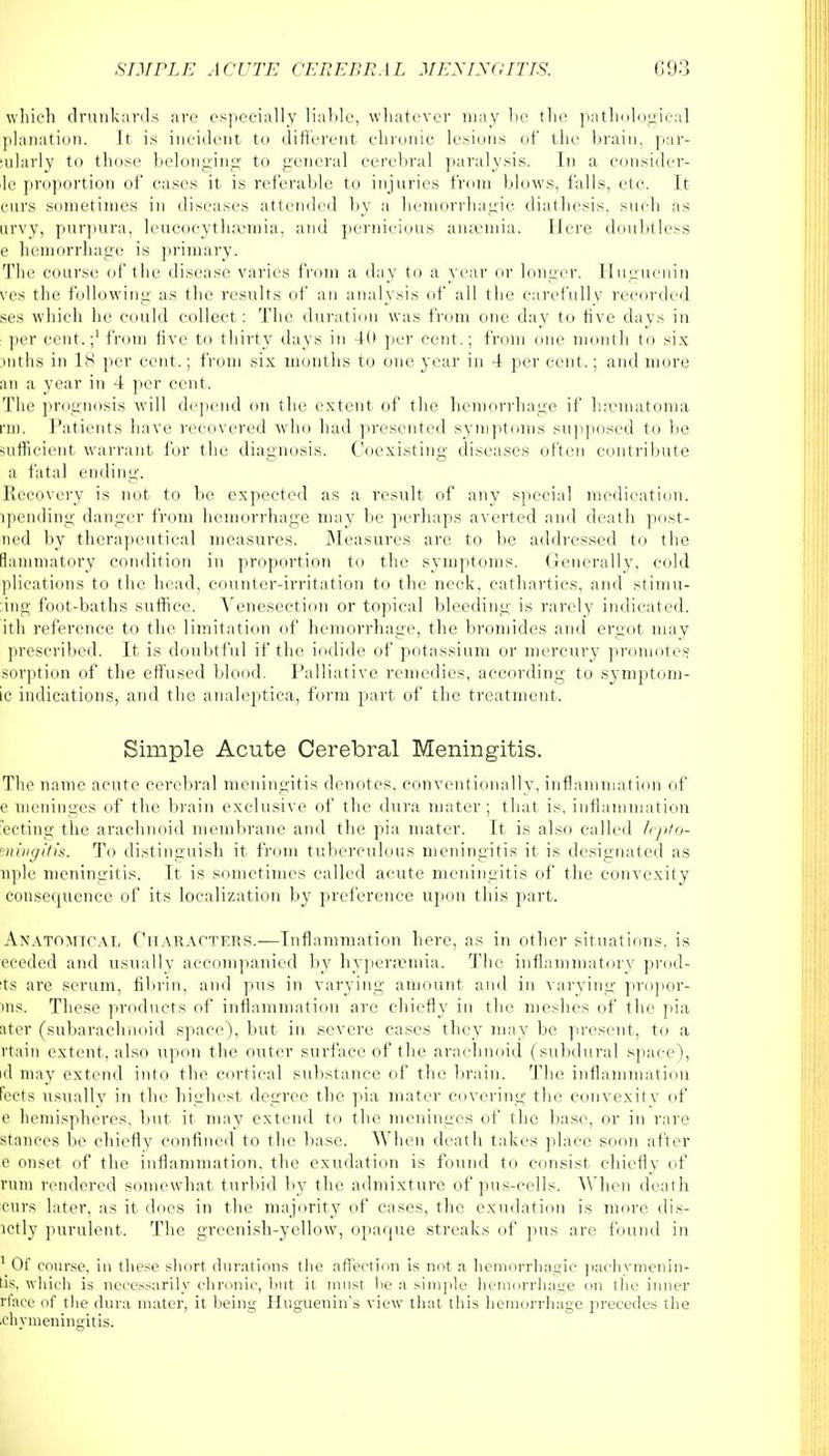 which drunkards arc especially liable, whatever may be the pathological planation. It is incident to different chronic lesions of the brain, par- sularly to those belonging to general cerebral paralysis. In a consider- le proportion of cases it is referable to injuries from blows, falls, etc. It curs sometimes in diseases attended by a hemorrhagic diathesis, such as urvy, purpura, leucocythaemia, and pernicious anaemia. Here doubtless e hemorrhage is primary. The course of the disease varies from a day to a year or longer. Huguenin ves the following as the results of an analysis of all the carefully recorded ses which he could collect : The duration was from one day to five days in per cent.;1 from five to thirty days in 4U per cent.; from one month to six >nths in 18 per cent.; from six months to one year in 4 per cent.; and more an a year in 4 per cent. The prognosis will depend on the extent of the hemorrhage if hajmatoma rm, Patients have recovered who had presented symptoms supposed to be sufficient warrant for the diagnosis. Coexisting diseases often contribute a fatal ending. Recovery is not to be expected as a result of any special medication, ipending danger from hemorrhage may be perhaps averted and death post- ned by therapeutical measures. Measures are to be addressed to the lanimatory condition in proportion to the symptoms. Generally, cold plications to the head, counter-irritation to the neck, cathartics, and stimu- ;ing foot-baths suffice. Venesection or topical bleeding is rarely indicated, ith reference to the limitation of hemorrhage,, the bromides and ergot may prescribed. It is doubtful if the iodide of potassium or mercury promotes sorption of the effused blood. Palliative remedies, according to symptom- ic indications, and the analeptica, form part of the treatment. Simple Acute Cerebral Meningitis. The name acute cerebral meningitis denotes, conventionally, inflammation of e meninges of the brain exclusive of the dura mater; that is, inflammation ecting the arachnoid membrane and the pia mater. It is also called lepto- ningitis. To distinguish it from tuberculous meningitis it is designated as nple meningitis. It is sometimes called acute meningitis of the convexity consequence of its localization by preference upon this part. Anatomical Characters.—Inflammation here, as in other situations, is eceded and usually accompanied by hyperemia. The inflammatory prod- Its arc serum, fibrin, and pus in varying amount and in varying propor- ms. These products of inflammation are chiefly in the meshes of the pia ater (subarachnoid space), but in severe cases they may be present, to a rtain extent, also tipon the outer surface of the arachnoid (subdural space), id may extend into the cortical substance of the brain. The inflammation fects usually in the highest degree the pia mater covering the convexity of e hemispheres, but it may extend to the meninges of the base, or in rare stances be chiefly confined to the base. When death takes place soon after e onset of the inflammation, the exudation is found to consist chiefly of rum rendered somewhat turbid by the admixture of pus-cells. When death curs later, as it docs in the majority of cases, the exudation is more dis- lctly purulent. The greenish-yellow, opaque streaks of pus are found in 1 Of course, in these short durations the affection is not a hemorrhagic pachymenin- tis, which is necessarily chronic, but it must lie a simple hemorrhage on the inner rfacc of the dura mater, it being Huguenin's view that tins hemorrhage precedes ilie fchymeningitis.