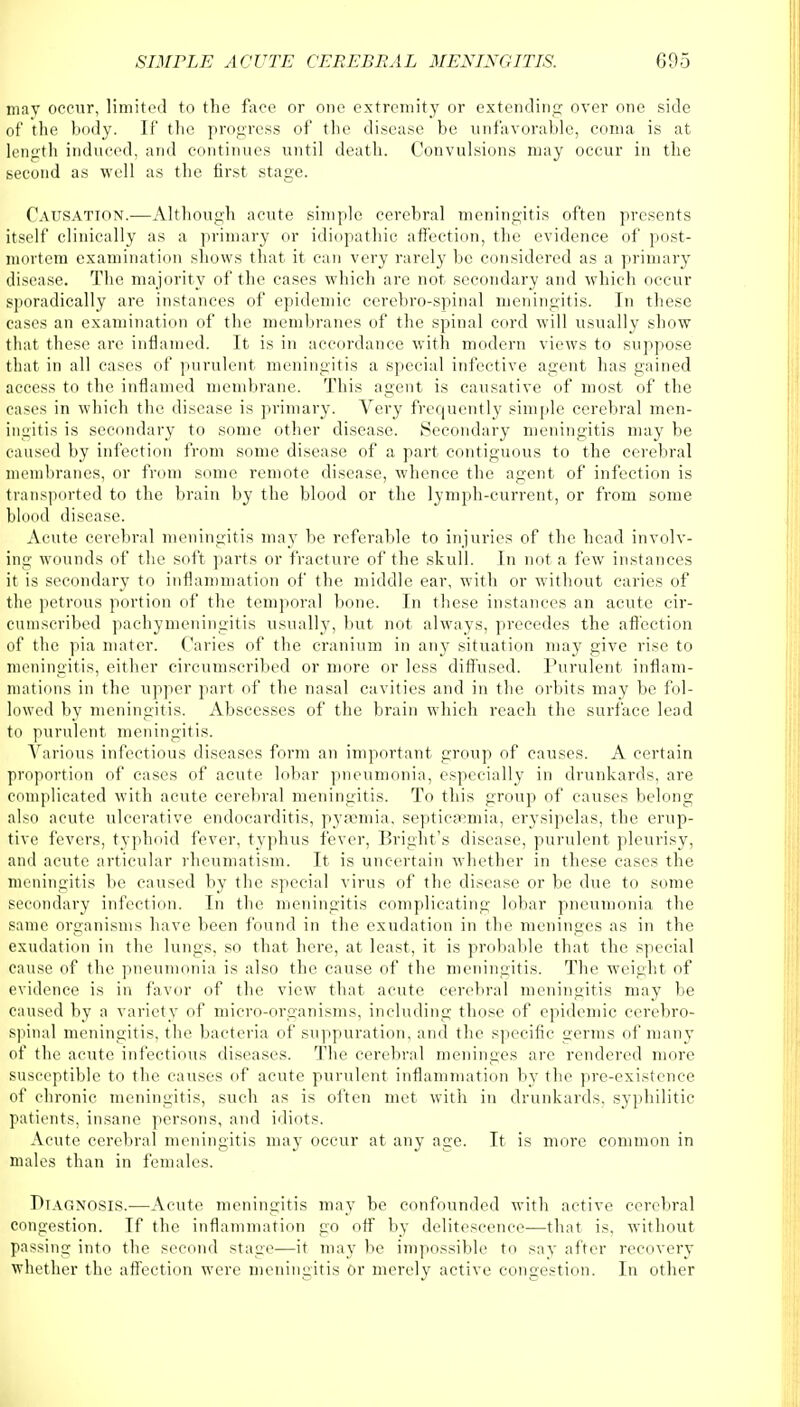 mav occur, limited to the face or one extremity or extending over one side of the body. If the progress of the disease be unfavorable, coma is at length induced, and continues until death. Convulsions may occur in the second as well as the first stage. Causation.—Although acute simple cerebral meningitis often presents itself clinically as a primary or idiopathic affection, the evidence of post- mortem examination shows that it can very rarely be considered as a primary disease. The majority of the cases which are not secondary and which occur sporadically are instances of epidemic cerebro-spinal meningitis. In these cases an examination of the membranes of the spinal cord will usually show that these arc inflamed. It is in accordance with modern views to suppose that in all cases of purulent meningitis a special infective agent has gained access to the inflamed membrane. This agent is causative of most of the cases in which the disease is primary. Very frequently simple cerebral men- ingitis is secondary to some other disease. Secondary meningitis may be caused by infection from some disease of a part contiguous to the cerebral membranes, or from some remote disease, whence the agent of infection is transported to the brain by the blood or the lymph-current, or from some blood disease. Acute cerebral meningitis may be referable to injuries of the head involv- ing wounds of the soft parts or fracture of the skull. In not a few instances it is secondary to inflammation of the middle ear, with or without caries of the petrous portion of the temporal bone. In these instances an acute cir- cumscribed pachymeningitis usually, but not always, precedes the affection of the pia mater. Caries of the cranium in any situation may give rise to meningitis, either circumscribed or more or less diffused. Purulent inflam- mations in the upper part of the nasal cavities and in the orbits may be fol- lowed by meningitis. Abscesses of the brain which reach the surface lead to purulent meningitis. Various infectious diseases form an important group of causes. A certain proportion of cases of acute lobar pneumonia, especially in drunkards, are complicated with acute cerebral meningitis. To this group of causes belong also acute ulcerative endocarditis, pyaemia, septicaemia, erysipelas, the erup- tive fevers, typhoid fever, typhus fever, Bright's disease, purulent pleurisy, and acute articular rheumatism. It is uncertain whether in these cases the meningitis be caused by the special virus of the disease or be due to some secondary infection. Tn the meningitis complicating lobar pneumonia the same organisms have been found in the exudation in the meninges as in the exudation in the lungs, so that here, at least, it is probable that the special cause of the pneumonia is also the cause of the meningitis. The weight of evidence is in favor of the view that acute cerebral meningitis may be caused by a variety of micro-organisms, including those of epidemic cerebro- spinal meningitis, the bacteria of suppuration, and the specific germs of many of the acute infectious diseases. The cerebral meninges are rendered more susceptible to the causes of acute purulent inflammation by the pre-existence of chronic meningitis, such as is often met with in drunkards, syphilitic patients, insane persons, and idiots. Acute cerebral meningitis may occur at any age. It is more common in males than in females. Diagnosis.—Acute meningitis may be confounded with active cerebral congestion. If the inflammation go off by delitescence—that is. without passing into the second stage—it may be impossible to say after recovery whether the affection were meningitis or merely active congestion. In other