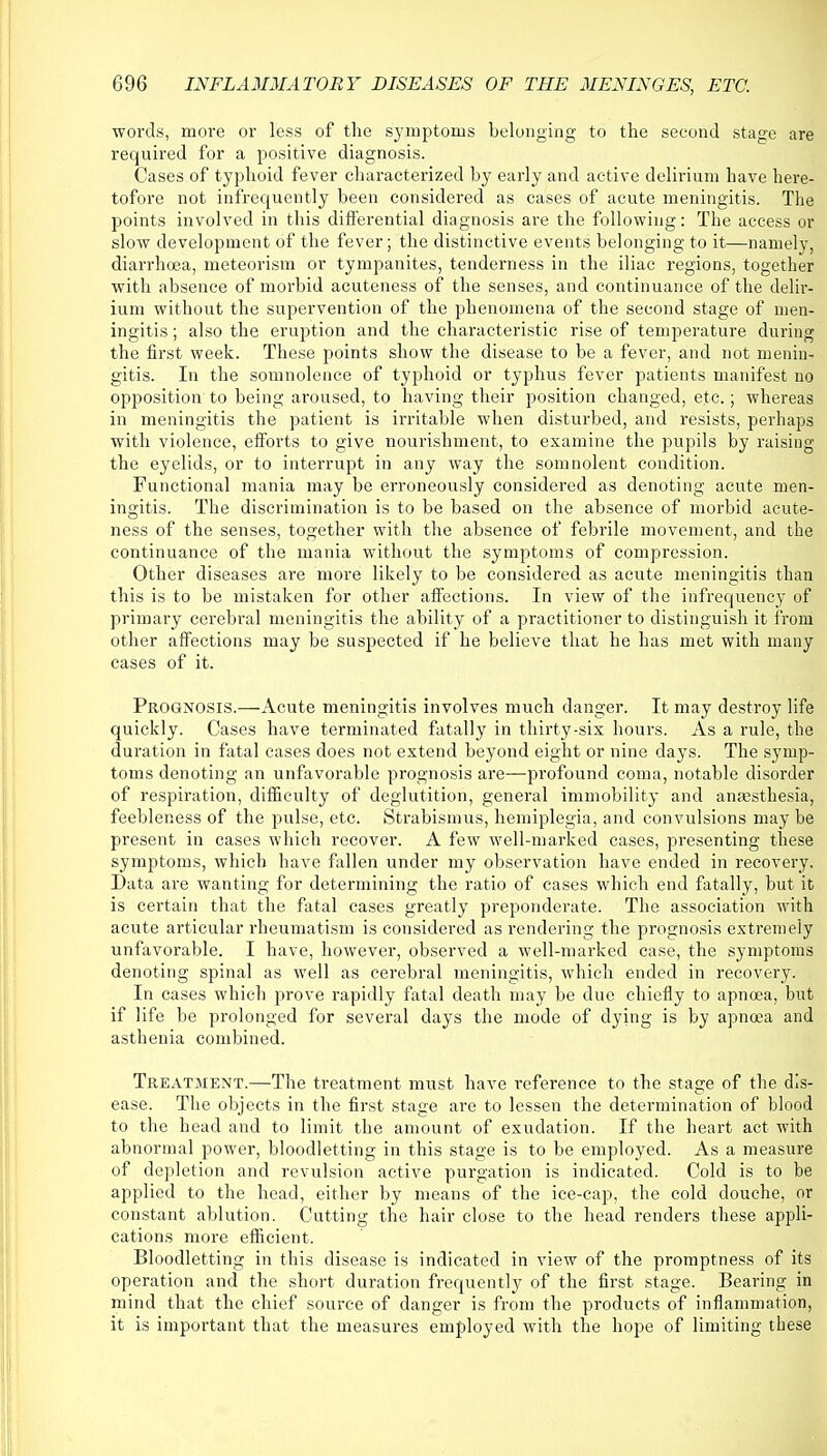 words, more or less of the symptoms belonging to the second stage are required for a positive diagnosis. Cases of typhoid fever characterized by early and active delirium have here- tofore not infrequently been considered as cases of acute meningitis. The points involved in this differential diagnosis are the following: The access or slow development of the fever; the distinctive events belonging to it—namely, diarrhoea, meteorism or tympanites, tenderness in the iliac regions, together with absence of morbid acuteness of the senses, and continuance of the delir- ium without the supervention of the phenomena of the second stage of men- ingitis ; also the eruption and the characteristic rise of temperature during the first week. These points show the disease to be a fever, and not menin- gitis. In the somnolence of typhoid or typhus fever patients manifest no opposition to being aroused, to having their position changed, etc.; whereas in meningitis the patient is irritable when disturbed, and resists, perhaps with violence, efforts to give nourishment, to examine the pupils by raising the eyelids, or to interrupt in any way the somnolent condition. Functional mania may be erroneously considered as denoting acute men- ingitis. The discrimination is to be based on the absence of morbid acute- ness of the senses, together with the absence of febrile movement, and the continuance of the mania without the symptoms of compression. Other diseases are more likely to be considered as acute meningitis than this is to be mistaken for other affections. In view of the infrequency of primary cerebral meningitis the ability of a practitioner to distinguish it from other affections may be suspected if he believe that he has met with many cases of it. Prognosis.—Acute meningitis involves much danger. It may destroy life quickly. Cases have terminated fatally in thirty-six hours. As a rule, the duration in fatal cases does not extend beyond eight or nine days. The symp- toms denoting an unfavorable prognosis are—profound coma, notable disorder of respiration, difficulty of deglutition, general immobility and anaesthesia, feebleness of the pulse, etc. Strabismus, hemiplegia, and convulsions may be present in cases which recover. A few well-marked cases, presenting these symptoms, which have fallen under my observation have ended in recovery. Data are wanting for determining the ratio of cases which end fatally, but it is certain that the fatal cases greatly preponderate. The association with acute articular rheumatism is considered as rendering the prognosis extremely unfavorable. I have, however, observed a well-marked case, the symptoms denoting spinal as well as cerebral meningitis, which ended in recovery. In cases which prove rapidly fatal death may be due chiefly to apnoea, but if life be prolonged for several days the mode of dying is by apnoea and asthenia combined. Treatment.—The treatment must have reference to the stage of the dis- ease. The objects in the first stage are to lessen the determination of blood to the head and to limit the amount of exudation. If the heart act with abnormal power, bloodletting in this stage is to be employed. As a measure of depletion and revulsion active purgation is indicated. Cold is to be applied to the head, either by means of the ice-cap, the cold douche, or constant ablution. Cutting the hair close to the head renders these appli- cations more efficient. Bloodletting in this disease is indicated in view of the promptness of its operation and the short duration frequently of the first stage. Bearing in mind that the chief source of danger is from the products of inflammation, it is important that the measures employed with the hope of limiting these