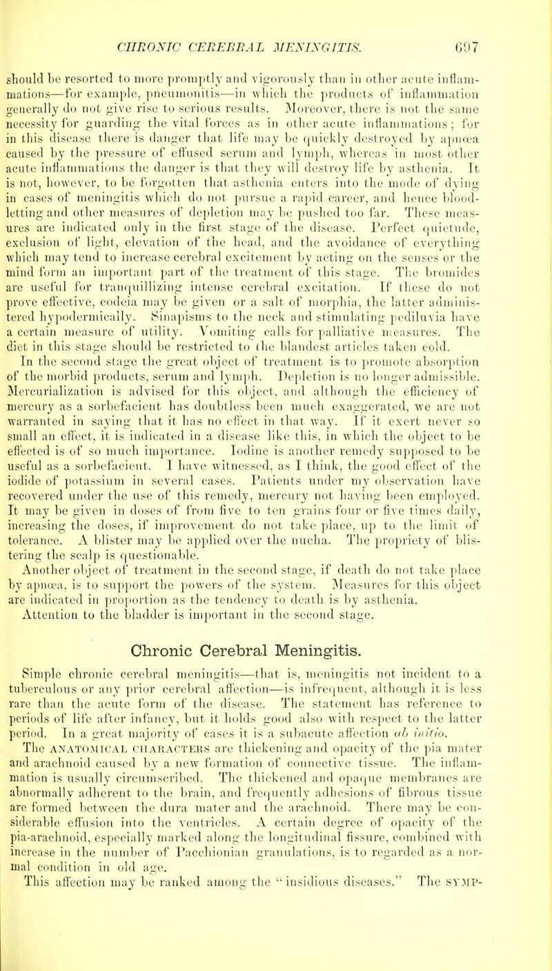 should be resorted to more promptly and vigorously than in other acute inflam- mations—for example, pneumonitis—in which the products of inflammation generally do not give rise to serious results. Moreover, there is not the same necessity for guarding the vital forces as in other acute inflammations; for in this disease there is danger that life may be quickly destroyed by apncea caused by the pressure of effused serum and lymph, whereas in most other acute inflammations the danger is that they will destroy life by asthenia. It is not, however, to be forgotten that asthenia enters into the mode of dying in cases of meningitis which do not pursue a rapid career, and hence blood- letting and other measures of depletion may be pushed too far. These meas- ures are indicated only in the first stage of the disease. Perfect quietude, exclusion of light, elevation of the head, and the avoidance of everything which may tend to increase cerebral excitement by acting on the senses or the mind form an important part of the treatment of this stage. The bromides are useful for tranquillizing intense cerebral excitation. If these do not prove effective, codeia may be given or a salt of morphia, the latter adminis- tered hypodermically. Sinapisms to the neck and stimulating pediluvia have a certain measure of utility. Vomiting calls for palliative measures. The diet in this stage should be restricted to the blandest articles taken cold. In the second stage the great object of treatment is to promote absorption of the morbid products, serum and lymph. Depletion is no longer admissible. Mercurialization is advised for this object, and although the efficiency of mercury as a sorbefacient has doubtless been much exaggerated, we are not warranted in saying that it has no effect in that way. If it exert never so small an effect, it is indicated in a disease like this, in which the object to be effected is of so much importance. Iodine is another remedy supposed to be useful as a sorbefacient. I have witnessed, as I think, the good effect of the iodide of potassium in several cases. Patients under my observation have recovered under the use of this remedy, mercury not having been employed. It may be given in doses of from five to ten grains four or five times daily, increasing the doses, if improvement do not take place, up to the limit of tolerance. A blister may be applied over the nucha. The propriety of blis- tering the scalp is questionable. Another object of treatment in the second stage, if death do not take place by apncea, is to support the powers of the system. Measures for this object are indicated in proportion as the tendency to death is by asthenia. Attention to the bladder is important in the second stage. Chronic Cerebral Meningitis. Simple chronic cerebral meningitis—that is, meningitis not incident to a tuberculous or any prior cerebral affection—is infrequent, although it is less rare than the acute form of the disease. The statement has reference to periods of life after infancy, but it holds good also with respect to the latter period. In a great majority of cases it is a subacute affection ab initio. The anatomical characters arc thickening and opacity of the pia mater and arachnoid caused by a new formation of connective tissue. The inflam- mation is usually circumscribed. The thickened and opaque membranes are abnormally adherent to the brain, and frequently adhesions of fibrous tissue are formed between the dura mater and the arachnoid. There may be con- siderable effusion into the ventricles. A certain degree of opacity of the pia-arachnoid, especially marked along the longitudinal fissure, combined with increase in the number of Pacchionian granulations, is to regarded as a nor- mal condition in old age. This affection may be ranked among the  insidious diseases. The SYMP-