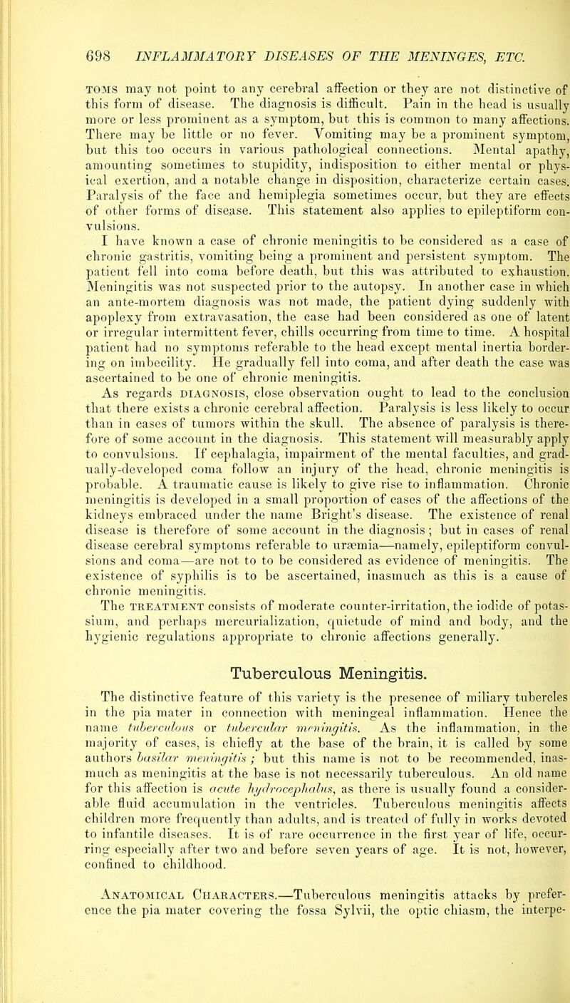 TOMS may not point to any cerebral affection or they are not distinctive of this form of disease. The diagnosis is difficult. Pain in the head is usually more or less prominent as a symptom, but this is common to many affections. There may be little or no fever. Vomiting may be a prominent symptom, but this too occurs in various pathological connections. Mental apathy, amounting sometimes to stupidity, indisposition to either mental or phys- ical exertion, and a notable change in disposition, characterize certain cases. Paralysis of the face and hemiplegia sometimes occur, but they are effects of other forms of disease. This statement also applies to epileptiform con- vulsions. I have known a case of chronic meningitis to be considered as a case of chronic gastritis, vomiting being a prominent and persistent symptom. The patient fell into coma before death, but this was attributed to exhaustion. Meningitis was not suspected prior to the autopsy. In another case in which an ante-mortem diagnosis was not made, the patient dying suddenly with apoplexy from extravasation, the case had been considered as one of latent or irregular intermittent fever, chills occurring from time to time. A hospital patient had no symptoms referable to the head except mental inertia border- ing on imbecility. He gradually fell into coma, and after death the case was ascertained to be one of chronic meningitis. As regards diagnosis, close observation ought to lead to the conclusion that there exists a chronic cerebral affection. Paralysis is less likely to occur than in cases of tumors within the skull. The absence of paralysis is there- fore of some account in the diagnosis. This statement will measurably apply to convulsions. If cephalagia, impairment of the mental faculties, and grad- ually-developed coma follow an injury of the head, chronic meningitis is probable. A traumatic cause is likely to give rise to inflammation. Chronic meningitis is developed in a small proportion of cases of the affections of the kidneys embraced under the name Bright's disease. The existence of renal disease is therefore of some account in the diagnosis; but in cases of renal disease cerebral symptoms referable to uraemia—namely, epileptiform convul- sions and coma—are not to to be considered as evidence of meningitis. The existence of syphilis is to be ascertained, inasmuch as this is a cause of chronic meningitis. The treatment consists of moderate counter-irritation, the iodide of potas- sium, and perhaps mercurialization, quietude of mind and body, and the hygienic regulations appropriate to chronic affections generally. Tuberculous Meningitis. The distinctive feature of this variety is the presence of miliary tubercles in the pia mater in connection with meningeal inflammation. Hence the name tuberculous or tubercular meningitis. As the inflammation, in the majority of cases, is chiefly at the base of the brain, it is called by some authors basilar meningitis; but this name is not to be recommended, inas- much as meningitis at the base is not necessarily tuberculous. An old name for this affection is acute hydrocephalus, as there is usually found a consider- able fluid accumulation in the ventricles. Tuberculous meningitis affects children more frequently than adults, and is treated of fully in works devoted to infantile diseases. It is of rare occurrence in the first year of life, occur- ring especially after two and before seven years of age. It is not, however, confined to childhood. Anatomical Characters.—Tuberculous meningitis attacks by prefer- ence the pia mater covering the fossa Sylvii, the optic chiasm, the interpe-