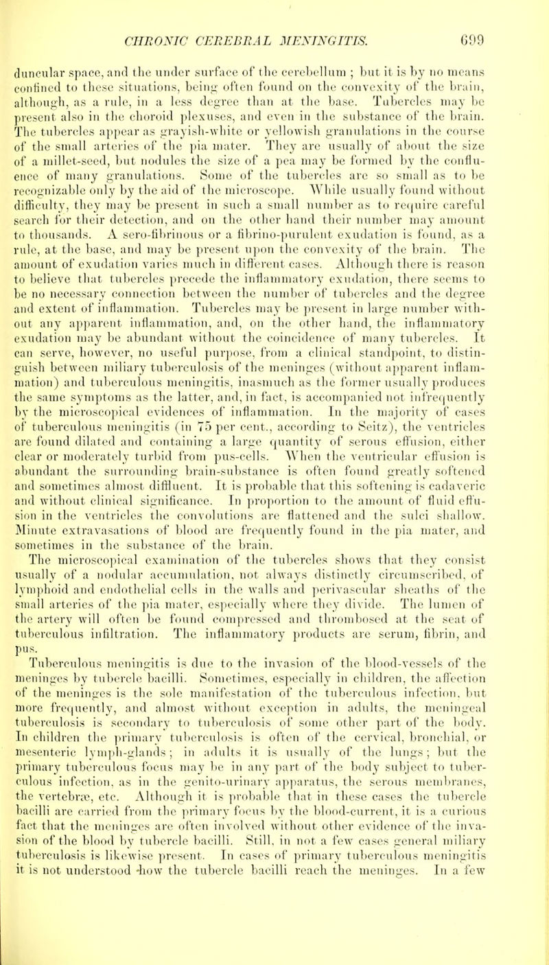 duncular space, and the under surface of the cerebellum ; but it is by no means confined to these situations, being often found on the convexity of the brain, although, as a rule, in a less degree than at the base. Tubercles may be present also in the choroid plexuses, and even in the substance of the brain. The tubercles appear as grayish-white or yellowish granulations in the course of the small arteries of the pia mater. They are usually of about the size of a millet-seed, but nodules the size of a pea may be formed by the conflu- ence of many granulations. Some of the tubercles are so small as to be recognizable only by the aid of the microscope. While usually found without difficulty, they may be present in such a small number as to require careful search for their detection, and on the other hand their number may amount to thousands. A sero-fibrinous or a fibrino-purulent exudation is found, as a rule, at the base, and may be present upon the convexity of the brain. The amount of exudation varies much in different cases. Although there is reason to believe that tubercles precede the inflammatory exudation, there seems to be no necessary connection between the number of tubercles and the degree and extent of inflammation. Tubercles may be present in large number with- out any apparent inflammation, and, on the other hand, the inflammatory exudation may be abundant without the coincidence of many tubercles. It can serve, however, no useful purpose, from a clinical standpoint, to distin- guish between miliary tuberculosis of the meninges (without apparent inflam- mation) and tuberculous meningitis, inasmuch as the former usually produces the same symptoms as the latter, and, in fact, is accompanied not infrequently by the microscopical evidences of inflammation. In the majority of cases of tuberculous meningitis (in 75 per cent., according to Seitz), the ventricles are found dilated and containing a large quantity of serous effusion, either clear or moderately turbid from pus-eells. When the ventricular effusion is abundant the surrounding brain-substance is often found greatly softened and sometimes almost diffluent. It is probable that this softening is cadaveric and without clinical significance. In proportion to the amount of fluid effu- sion in the ventricles the convolutions are flattened and the sulci shallow. Minute extravasations of blood are frequently found in the pia mater, and sometimes in the substance of the brain. The microscopical examination of the tubercles shows that they consist usually of a nodular accumulation, not always distinctly circumscribed, of lymphoid and endothelial cells in the walls and perivascular sheaths of the small arteries of the pia mater, especially where they divide. The lumen of the artery will often be found compressed and thrombosed at the seat of tuberculous infiltration. The inflammatory products are serum, fibrin, and pus. Tuberculous meningitis is due to the invasion of the blood-vessels of the meninges by tubercle bacilli. Sometimes, especially in children, the affection of the meninges is the sole manifestation of the tuberculous infection, but more frequently, and almost without exception in adults, the meningeal tuberculosis is secondary to tuberculosis of some other part of the body. In children the primary tuberculosis is often of the cervical, bronchial, or mesenteric lymph-glands; in adults it is usually of the lungs; but the primary tuberculous focus may be in any part of the body subject to tuber- culous infection, as in the genito-urinary apparatus, the serous membranes, the vertebrae, etc. Although it is probable that in these cases the tubercle bacilli are carried from the primary focus by the blood-current, it is a curious fact that the meninges are often involved without other evidence of the inva- sion of the blood by tubercle bacilli. Still, in not a few cases general miliary tuberculosis is likewise present. In cases of primary tuberculous meningitis it is not understood -how the tubercle bacilli reach the meninges. In a few