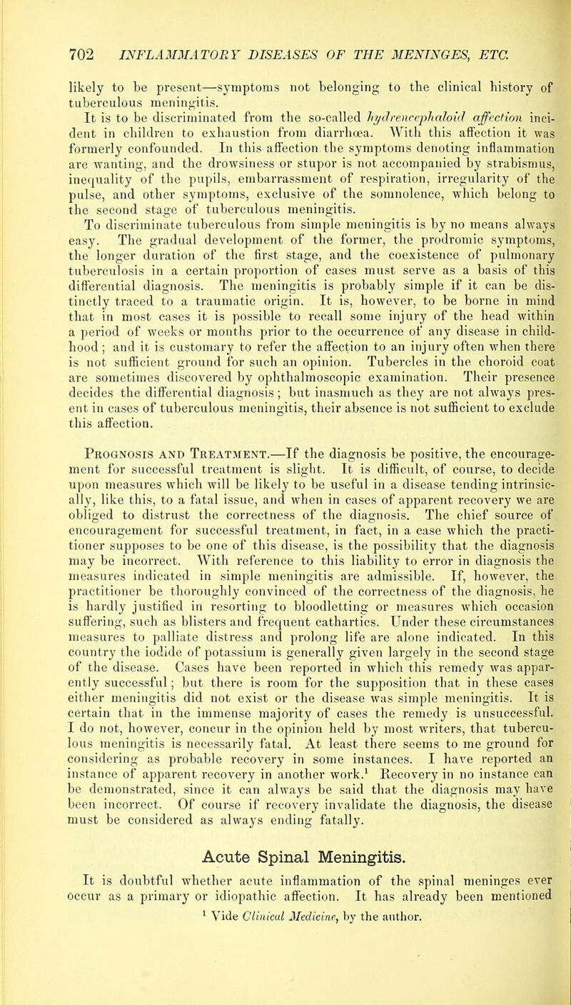 likely to be present—symptoms not belonging to the clinical history of tuberculous meningitis. It is to be discriminated from the so-called hydrencephaloid affection inci- dent in children to exhaustion from diarrhoea. With this affection it was formerly confounded. In this affection the symptoms denoting inflammation are wanting, and the drowsiness or stupor is not accompanied by strabismus, inequality of the pupils, embarrassment of respiration, irregularity of the pulse, and other symptoms, exclusive of the somnolence, which belong to the second stage of tuberculous meningitis. To discriminate tuberculous from simple meningitis is by no means always easy. The gradual development of the former, the prodromic symptoms, the longer duration of the first stage, and the coexistence of pulmonary tuberculosis in a certain proportion of cases must serve as a basis of this differential diagnosis. The meningitis is probably simple if it can be dis- tinctly traced to a traumatic origin. It is, however, to be borne in mind that in most cases it is possible to recall some injury of the head within a period of weeks or months prior to the occurrence of any disease in child- hood ; and it is customary to refer the affection to an injury often when there is not sufficient ground for such an opinion. Tubercles in the choroid coat are sometimes discovered by ophthalmoscopic examination. Their presence decides the differential diagnosis; but inasmuch as they are not always pres- ent in cases of tuberculous meningitis, their absence is not sufficient to exclude this affection. Prognosis and Treatment.—If the diagnosis be positive, the encourage- ment for successful treatment is slight. It is difficult, of course, to decide upon measures which will be likely to be useful in a disease tending intrinsic- ally, like this, to a fatal issue, and when in cases of apparent recovery we are obliged to distrust the correctness of the diagnosis. The chief source of encouragement for successful treatment, in fact, in a case which the practi- tioner supposes to be one of this disease, is the possibility that the diagnosis may be incorrect. With reference to this liability to error in diagnosis the measures indicated in simple meningitis are admissible. If, however, the practitioner be thoroughly convinced of the correctness of the diagnosis, he is hardly justified in resorting to bloodletting or measures which occasion suffering, such as blisters and frequent cathartics. Under these circumstances measures to palliate distress and prolong life are alone indicated. In this country the iodide of potassium is generally given largely in the second stage of the disease. Cases have been reported in which this remedy was appar- ently successful; but there is room for the supposition that in these cases either meningitis did not exist or the disease was simple meningitis. It is certain that in the immense majority of cases the remedy is unsuccessful. I do not, however, concur in the opinion held by most writers, that tubercu- lous meningitis is necessarily fatal. At least there seems to me ground for considering as probable recovery in some instances. I have reported an instance of apparent recovery in another work.1 Recovery in no instance can be demonstrated, since it can always be said that the diagnosis may have been incorrect. Of course if recovery invalidate the diagnosis, the disease must be considered as always ending fatally. Acute Spinal Meningitis. It is doubtful whether acute inflammation of the spinal meninges ever occur as a primary or idiopathic affection. It has already been mentioned 1 Vide Clinical Medicine, by the author.