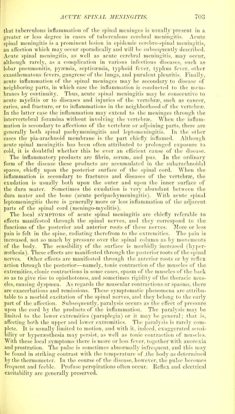 that tuberculous inflammation of the spinal meninges is usually present in a greater or less degree in eases of tuberculous cerebral meningitis. Acute spinal meningitis is a prominent lesion in epidemic cerebrospinal meningitis, an affection which may occur sporadically and will be subsequently described. Acute spinal meningitis, as well as acute cerebral meningitis, may occur, although rarely, as a complication in various infectious diseases, such as lobar pneumonitis, pyaemia, septicaemia, typhoid fever, typhus fever, other exanthematous fevers, gangrene of the lungs, and purulent pleuritis. Finally, acute inflammation of the spinal meninges may be secondary to disease of neighboring parts, in which case the inflammation is conducted to the mem- branes by continuity. Thus, acute spinal meningitis may be consecutive to acute myelitis or to diseases and injuries of the vertebra;, such as cancer, caries, and fracture, or to inflammations in the neighborhood of the vertebras. In the latter case the inflammation may extend to the meninges through the intervertebral foramina without involving the vertebras. When the inflam- mation is secondary to affections of the vertebras or adjoining parts, there are generally both spinal pachymeningitis and leptomeningitis. In the other cases the pia-arachnoid membrane is the part chiefly inflamed. Although acute spinal meningitis has been often attributed to prolonged exposure to cold, it is doubtful whether this be ever an efficient cause of the disease. The inflammatory products are fibrin, serum, and pus. In the ordinary form of the disease these products are accumulated in the subarachnoidal spaces, chiefly upon the posterior surface of the spinal cord. When the inflammation is secondary to fractures and diseases of the vertebras, the exudation is usually both upon the outer and upon the inner surface of the dura mater. Sometimes the exudation is very abundant between the dura mater and the bone (acute peripachymeningitis). With acute spinal leptomeningitis there is generally more or less inflammation of the adjacent parts of the spinal cord (meningo-myelitis). The local symptoms of acute spinal meningitis are chiefly referable to effects manifested through the spinal nerves, and they correspond to the functions of the posterior and anterior roots of these nerves. More or less pain is felt in the spine, radiating therefrom to the extremities. The pain is increased, not so much by pressure over the spinal column as by movements of the body. The sensibility of the surface is morbidly increased (hyper- esthesia). These effects are. manifested through the posterior roots of the spinal nerves. Other effects are manifested through the anterior roots or by reflex action through the posterior—namely, tonic contraction of the muscles of the extremities, clonic contractions in some cases, spasm of the muscles of the back so as to give rise to opisthotonos, and sometimes rigidity of the thoracic mus- cles, causing dyspnoea. As regards the muscular contractions or spasms, there are exacerbations and remissions. These symptomatic phenomena are attribu- table to a morbid excitation of the spinal nerves, and they belong to the early part of the affection. Subsequently, paralysis occurs as the effect of pressure upon the cord by the products of the inflammation. The paralysis may be limited to the lower extremities (paraplegia) or it may be general; that is, affecting both the upper and lower extremities. The paralysis is rarely com- plete. It is usually limited to motion, and with it, indeed, exaggerated sensi- bility or hyperaesthesia may persist, as well as tonic contraction of muscles. With these local symptoms there is more or less fever, together with anorexia and prostration. The pulse is sometimes abnormally infrequent, and this may he found in striking contrast with the temperature of .the body as determined by the thermometer. In the course of the disease, however, the pulse becomes frequent and feeble. Profuse perspirations often occur. Reflex and electrical excitability are generally preserved.