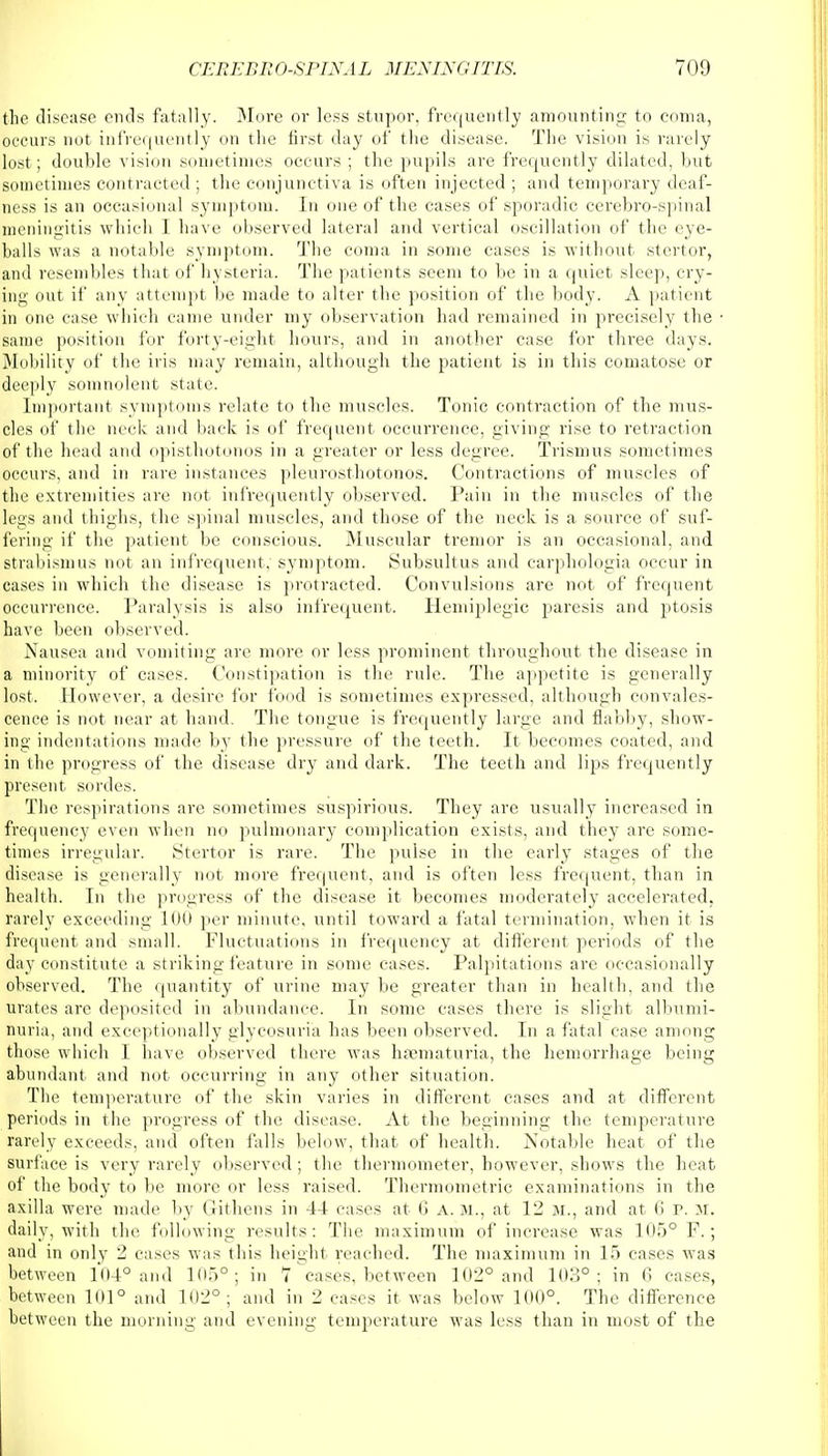 the disease ends fatally. More or less stupor, frequently amounting to coma, occurs not infrequently on the first day of the disease. The vision is rarely lost; double vision sometimes occurs ; the pupils are frequently dilated, but sometimes contracted ; the conjunctiva is often injected ; and temporary deaf- ness is an occasional symptom. In one of the cases of sporadic cerebro-spinal meningitis which 1 have observed lateral and vertical oscillation of the eye- balls was a notable symptom. The coma in some cases is without stertor, and resembles that of hysteria. The patients seem to be in a quiet sleep, cry- ing out if any attempt be made to alter the position of the body. A patient in one case which came under my observation had remained in precisely the same position for forty-eight hours, and in another case for three days. Mobility of the iris may remain, although the patient is in this comatose or deeply somnolent state. Important symptoms relate to the muscles. Tonic contraction of the mus- cles of the neck and back is of frequent occurrence, giving rise to retraction of the head and opisthotonos in a greater or less degree. Trismus sometimes occurs, and in rare instances pleurosthotonos. Contractions of muscles of the extremities are not infrequently observed. Pain in the muscles of the legs and thighs, the spinal muscles, and those of the neck is a source of suf- fering if the patient be conscious. Muscular tremor is an occasional, and strabismus not an infrequent, symptom. Subsultus and carphologia occur in cases in which the disease is protracted. Convulsions are not of frequent occurrence. Paralysis is also infrequent. Hemiplegia paresis and ptosis have been observed. Nausea and vomiting are more or less prominent throughout the disease in a minority of cases. Constipation is the rule. The appetite is generally lost. However, a desire for food is sometimes expressed, although convales- cence is not near at hand. The tongue is frequently large and flabby, show- ing indentations made by the pressure of the teeth. It becomes coated, and in the progress of the disease dry and dark. The teeth and lips frequently present sordes. The respirations are sometimes suspirious. They are usually increased in frequency even when no pulmonary complication exists, and they are some- times irregular. Stertor is rare. The pulse in the early stages of the disease is generally not more frequent, and is often less frequent, than in health. In the progress of the disease it becomes moderately accelerated, rarely exceeding 100 per minute, until toward a fatal termination, when it is frequent and small. Fluctuations in frequency at different periods of the day constitute a striking feature in some cases. Palpitations are occasionally observed. The quantity of urine may be greater than in health, and the urates are deposited in abundance. In some cases there is slight albumi- nuria, and exceptionally glycosuria has been observed. In a fatal case among those which I have observed there was hsematuria, the hemorrhage being abundant and not occurring in any other situation. The temperature of the skin varies in different cases and at different periods in the progress of the disease. At the beginning the temperature rarely exceeds, and often falls below, that of health. Notable heat of the surface is very rarely observed ; the thermometer, however, shows the heat of the body to be more or less raised. Thermometric examinations in the axilla were made by Githens in 44 cases at 6 A. M., at 12 M., and at 6 P. M, daily, with the following results: The maximum of increase was 105° F.; and in only 2 cases was this height reached. The maximum in 15 cases was between 104° and 105°; in 7 cases, between 102° and 103°; in 6 cases, between 101° and 102°; and in 2 cases it was below 100°. The difference between the morning and evening temperature was less than in most of the