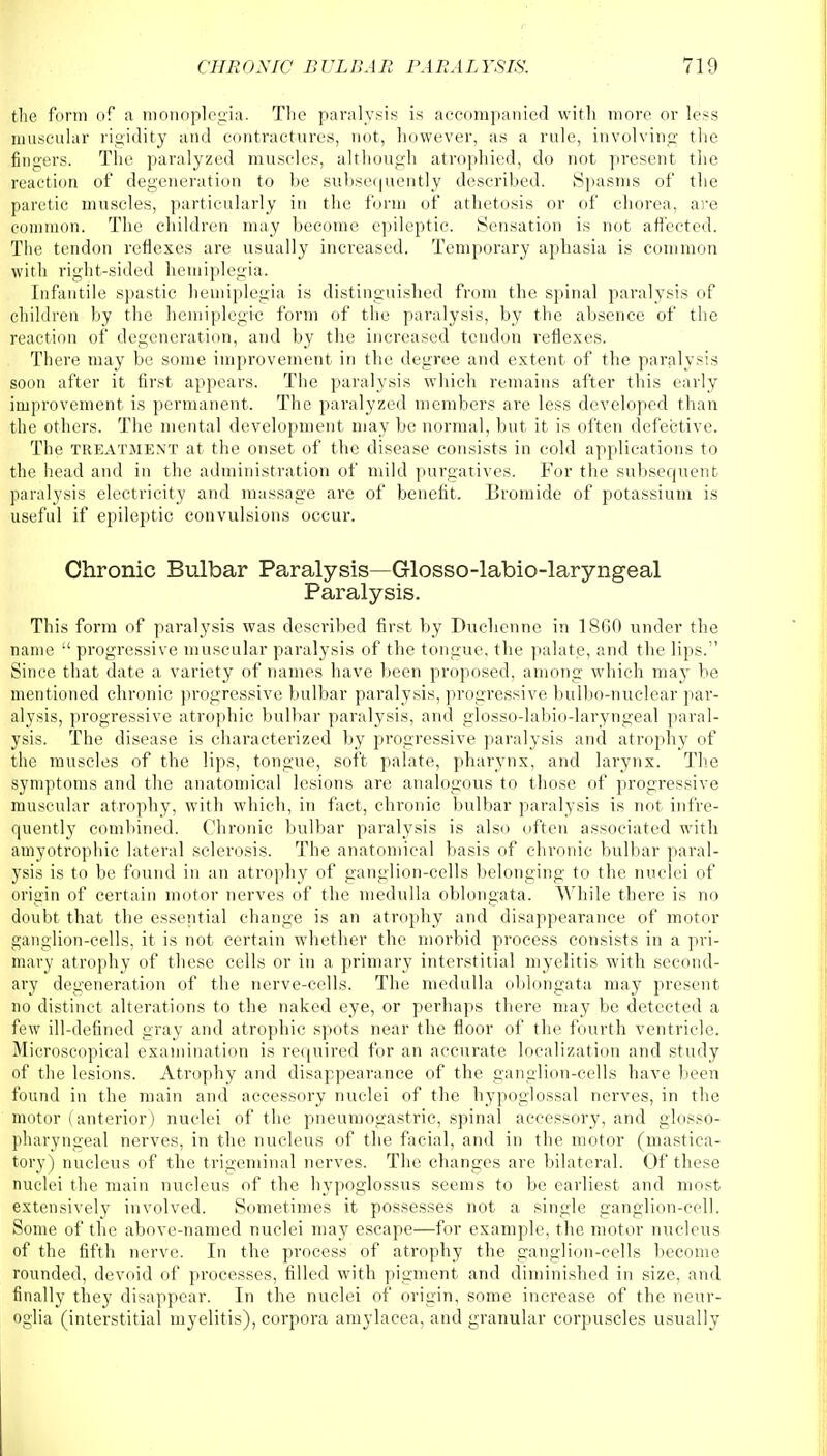 the form of a monoplegia. The paralysis is accompanied with more or less muscular rigidity and contractures, not, however, as a rule, involving the fingers. The paralyzed muscles, although atrophied, do not present the reaction of degeneration to be subsequently described. Spasms of the paretic muscles, particularly in the form of athetosis or of chorea, are common. The children may become epileptic. Sensation is not affected. The tendon reflexes are usually increased. Temporary aphasia is common with right-sided hemiplegia. Infantile spastic hemiplegia is distinguished from the spinal paralysis of children by the hemiplegia form of the paralysis, by the absence of the reaction of degeneration, and by the increased tendon reflexes. There may be some improvement in the degree and extent of the paralysis soon after it first appears. The paralysis which remains after tbis early improvement is permanent. The paralyzed members are less developed than the others. The mental development may be normal, but it is often defective. The treatment at the onset of the disease consists in cold applications to the head and in the administration of mild purgatives. For the subsequent paralysis electricity and massage are of benefit. Bromide of potassium is useful if epileptic convulsions occur. Chronic Bulbar Paralysis—Glosso-labio-laryngeal Paralysis. This form of paralysis was described first by Duchenne in 1860 under the name  progressive muscular paralysis of the tongue, the palate, and the lips. Since that date a variety of names have been proposed, among which may be mentioned chronic progressive bulbar paralysis, progressive bulbo-nuclear par- alysis, progressive atrophic bulbar paralysis, and glosso-labio-laryngeal paral- ysis. The disease is characterized by progressive paralysis and atrophy of the muscles of the lips, tongue, soft palate, pharynx, and larynx. The symptoms and the anatomical lesions are analogous to those of progressive muscular atrophy, with which, in fact, chronic bulbar paralysis is not infre- quently combined. Chronic bulbar paralysis is also often associated with amyotrophic lateral sclerosis. The anatomical basis of chronic bulbar paral- ysis is to be found in an atrophy of ganglion-cells belonging to the nuclei of origin of certain motor nerves of the medulla oblongata. While there is no doubt that the essential change is an atrophy and disappearance of motor ganglion-cells, it is not certain whether the morbid process consists in a pri- mary atrophy of these cells or in a primary interstitial myelitis with second- ary degeneration of the nerve-cells. The medulla oblongata may present no distinct alterations to the naked eye, or perhaps there may be detected a few ill-defined gray and atrophic spots near the floor of the fourth ventricle. Microscopical examination is required for an accurate localization and study of the lesions. Atrophy and disappearance of the ganglion-cells have been found in the main and accessory nuclei of the hypoglossal nerves, in the motor (anterior) nuclei of the pneumogastric, spinal accessory, and glosso- pharyngeal nerves, in the nucleus of the facial, and in the motor (mastica- tory) nucleus of the trigeminal nerves. The changes are bilateral. Of these nuclei the main nucleus of the hypoglossus seems to be earliest and most extensively involved. Sometimes it possesses not a single ganglion-cell. Some of the above-named nuclei may escape—for example, the motor nucleus of the fifth nerve In the process of atrophy the ganglion-cells become rounded, devoid of processes, filled with pigment and diminished in size, and finally they disappear. In the nuclei of origin, some increase of the neur- oglia (interstitial myelitis), corpora amylacea, and granular corpuscles usually