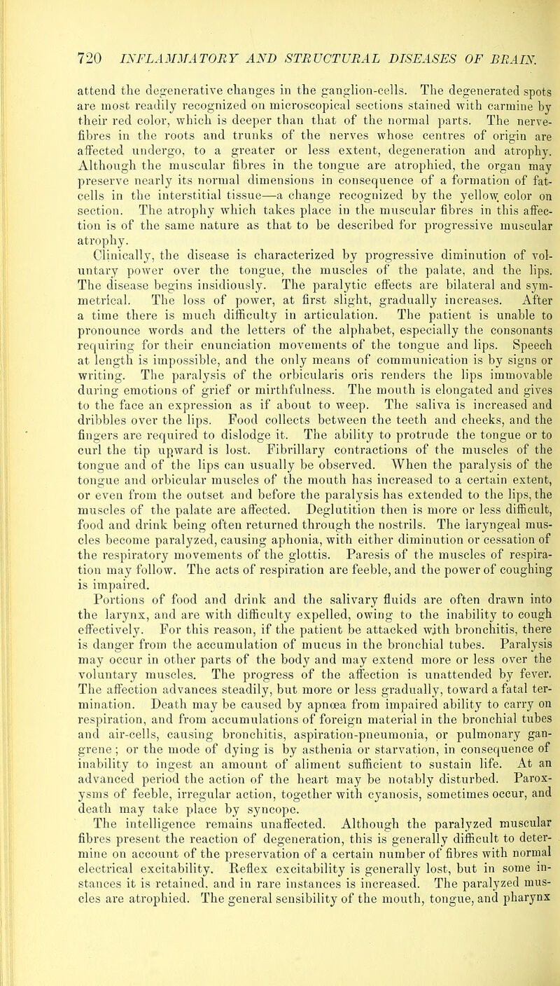 attend the degenerative changes in the ganglion-cells. The degenerated spots are most readily recognized on microscopical sections stained with carmine by their red color, which is deeper than that of the normal parts. The nerve- fibres in the roots and trunks of the nerves whose centres of origin are affected undergo, to a greater or less extent, degeneration and atrophy. Although the muscular fibres in the tongue are atrophied, the organ may preserve nearly its normal dimensions in consequence of a formation of fat- cells in the interstitial tissue—a change recognized by the yellow, color on section. The atrophy which takes place in the muscular fibres in this affec- tion is of the same nature as that to be described for progressive muscular atrophy. Clinically, the disease is characterized by progressive diminution of vol- untary power over the tongue, the muscles of the palate, and the lips. The disease begins insidiously. The paralytic effects are bilateral and sym- metrical. The loss of power, at first slight, gradually increases. After a time there is much difficulty in articulation. The patient is unable to pronounce words and the letters of the alphabet, especially the consonants requiring for their enunciation movements of the tongue and lips. Speech at length is impossible, and the only means of communication is by signs or writing. The paralysis of the orbicularis oris renders the lips immovable during emotions of grief or mirthfulness. The mouth is elongated and gives to the face an expression as if about to weep. The saliva is increased and dribbles over the lips. Pood collects between the teeth and cheeks, and the fingers are required to dislodge it. The ability to protrude the tongue or to curl the tip upward is lost. Fibrillary contractions of the muscles of the tongue and of the lips can usually be observed. When the paralysis of the tongue and orbicular muscles of the mouth has increased to a certain extent, or even from the outset and before the paralysis has extended to the lips, the muscles of the palate are affected. Deglutition then is more or less difficult, food and drink being often returned through the nostrils. The laryngeal mus- cles become paralyzed, causing aphonia, with either diminution or cessation of the respiratory movements of the glottis. Paresis of the muscles of respira- tion may follow. The acts of respiration are feeble, and the power of coughing is impaired. Portions of food and drink and the salivary fluids are often drawn into the larynx, and are with difficulty expelled, owing to the inability to cough effectively. For this reason, if the patient be attacked with bronchitis, there is danger from the accumulation of mucus in the bronchial tubes. Paralysis may occur in other parts of the body and may extend more or less over the voluntary muscles. The progress of the affection is unattended by fever. The affection advances steadily, but more or less gradually, toward a fatal ter- mination. Death may be caused by apnoea from impaired ability to carry on respiration, and from accumulations of foreign material in the bronchial tubes and air-cells, causing bronchitis, aspiration-pneumonia, or pulmonary gan- grene ; or the mode of dying is by asthenia or starvation, in consequence of inability to ingest an amount of aliment sufficient to sustain life. At an advanced period the action of the heart may be notably disturbed. Parox- ysms of feeble, irregular action, together with cyanosis, sometimes occur, and death may take place by syncope. The intelligence remains unaffected. Although the paralyzed muscular fibres present the reaction of degeneration, this is generally difficult to deter- mine on account of the preservation of a certain number of fibres with normal electrical excitability. Reflex excitability is generally lost, but in some in- stances it is retained, and in rare instances is increased. The paralyzed mus- cles are atrophied. The general sensibility of the mouth, tongue, and pharynx
